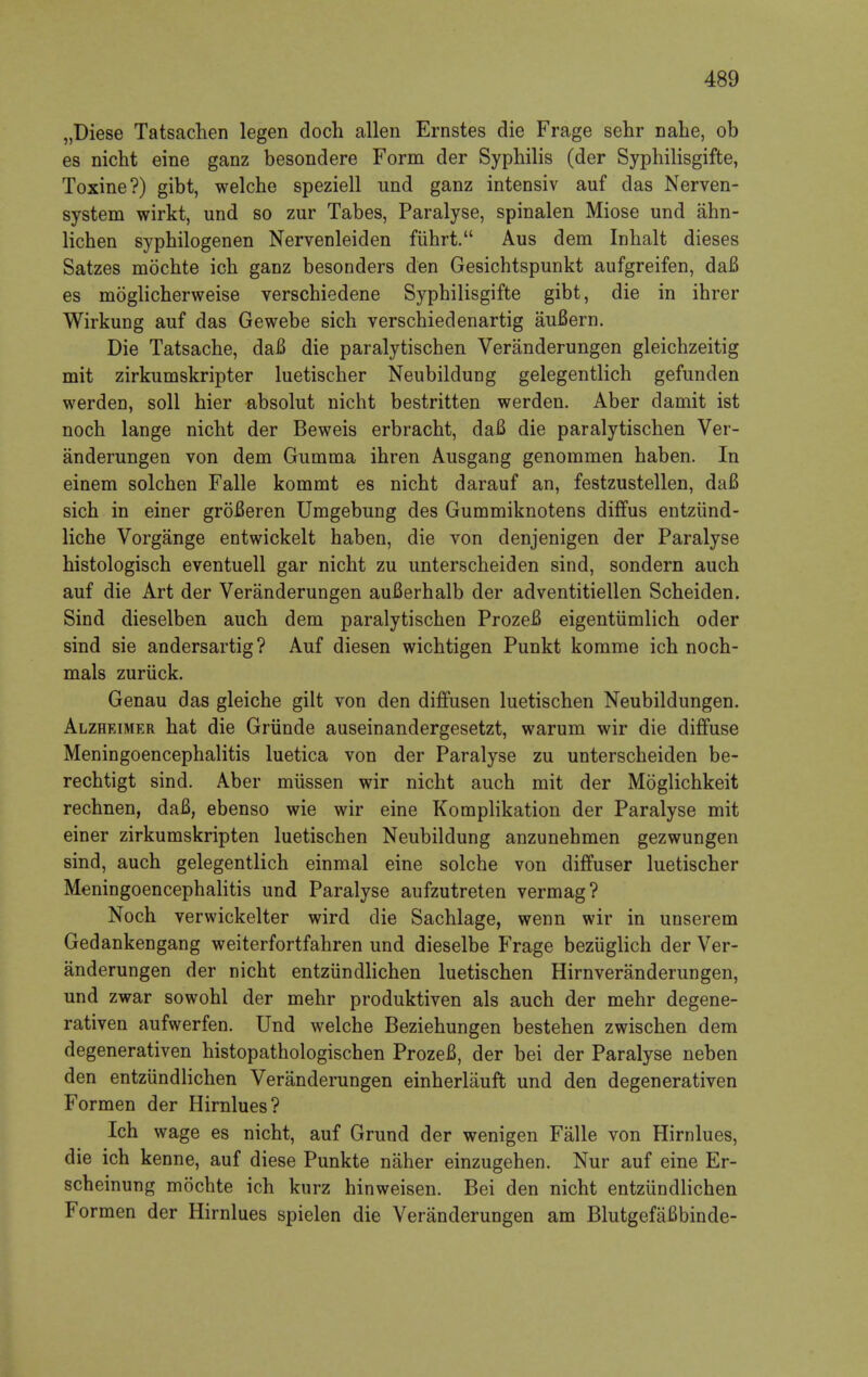 „Diese Tatsachen legen doch alien Ernstes die Frage sehr nahe, ob es nicht eine ganz besondere Form der Syphilis (der Syphilisgifte, Toxine?) gibt, welche speziell und ganz intensiv auf das Nerven- system wirkt, und so zur Tabes, Paralyse, spinalen Miose und ahn- lichen syphilogenen Nervenleiden fiihrt. Aus dem Inhalt dieses Satzes mochte ich ganz besonders den Gesichtspunkt aufgreifen, dafi es moglicherweise verscbiedene Syphilisgifte gibt, die in ihrer Wirkung auf das Gewebe sich verschiedenartig aufiern. Die Tatsache, dafi die paralytischen Veranderungen gleichzeitig mit zirkumskripter luetischer Neubildung gelegentlich gefunden werden, soil hier absolut nicht bestritten werden. Aber damit ist noch lange nicht der Beweis erbracht, dafi die paralytischen Ver- anderungen von dem Gumma ihren Ausgang genommen haben. In einem solchen Falle kommt es nicht darauf an, festzustellen, dafi sich in einer grofieren Umgebung des Gummiknotens diffus entziind- liche Vorgange entwickelt haben, die von denjenigen der Paralyse histologisch eventuell gar nicht zu unterscheiden sind, sondern auch auf die Art der Veranderungen aufierhalb der adventitiellen Scheiden. Sind dieselben auch dem paralytischen Prozefi eigentiimlich oder sind sie andersartig? Auf diesen wichtigen Punkt komme ich noch- mals zuriick. Genau das gleiche gilt von den diffusen luetischen Neubildungen. Alzheimer hat die Grtinde auseinandergesetzt, warum wir die diffuse Meningoencephalitis luetica von der Paralyse zu unterscheiden be- rechtigt sind. Aber miissen wir nicht auch mit der Moglichkeit rechnen, dafi, ebenso wie wir eine Komplikation der Paralyse mit einer zirkumskripten luetischen Neubildung anzunehmen gezwungen sind, auch gelegentlich einmal eine solche von diffuser luetischer Meningoencephalitis und Paralyse aufzutreten vermag? Noch verwickelter wird die Sachlage, wenn wir in unserem Gedankengang weiterfortfahren und dieselbe Frage beziiglich der Ver- anderungen der nicht entziindlichen luetischen Hirnveranderungen, und zwar sowohl der mehr produktiven als auch der mehr degene- rativen aufwerfen. Und welche Beziehungen bestehen zwischen dem degenerativen histopathologischen Prozefi, der bei der Paralyse neben den entziindlichen Veranderungen einherliiuft und den degenerativen Formen der Hirnlues? Ich wage es nicht, auf Grund der wenigen Falle von Hirnlues, die ich kenne, auf diese Punkte naher einzugehen. Nur auf eine Er- scheinung mochte ich kurz hinweisen. Bei den nicht entziindlichen Formen der Hirnlues spielen die Veranderungen am Blutgefafibinde-