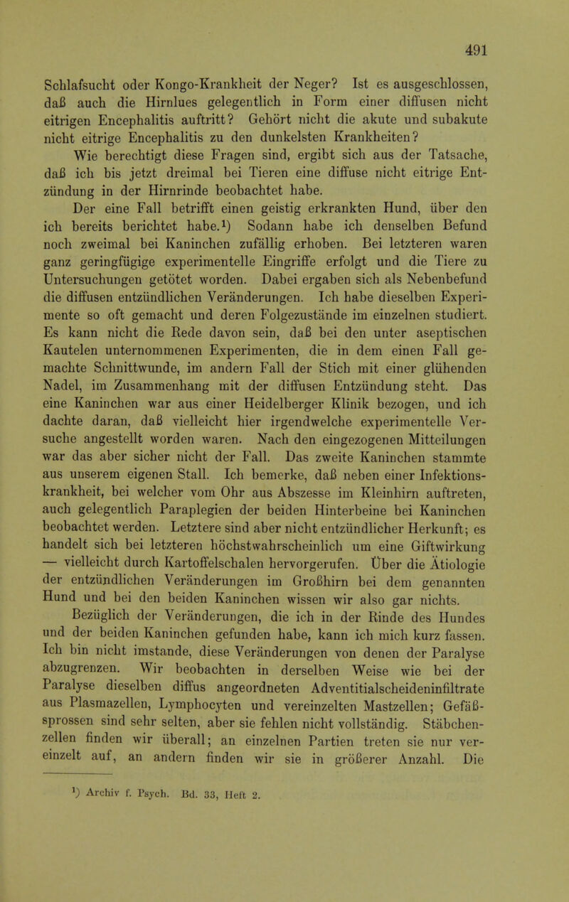 Schlafsucht oder Kongo-Krankheit der Neger? 1st es ausgeschlossen, daB auch die Hirnlues gelegentlich in Form einer diffusen nicht eitrigen Encephalitis auftritt? Gehort nicht die akute und subakute nicht eitrige Encephalitis zu den dunkelsten Krankheiten? Wie berechtigt diese Fragen sind, ergibt sich aus der Tatsache, daB ich bis jetzt dreimal bei Tieren eine diffuse nicht eitrige Ent- ziindung in der Hirnrinde beobachtet habe. Der eine Fall betrifft einen geistig erkrankten Hund, iiber den ich bereits berichtet habe.1) Sodann habe ich denselben Befund noch zweimal bei Kaninchen zufallig erhoben. Bei letzteren waren ganz geringfiigige experimentelle Eingriffe erfolgt und die Tiere zu Untersuchungen getotet worden. Dabei ergaben sich als Nebenbefund die diffusen entziindlichen Veranderungen. Ich habe dieselben Experi- mente so oft gemacht und deren Folgezustande im einzelnen studiert. Es kann nicht die Rede davon sein, daB bei den unter aseptischen Kautelen unternommenen Experimenten, die in dem einen Fall ge- machte Schnittwunde, im andern Fall der Stich mit einer gliihenden Nadel, im Zusammenhang mit der diffusen Entziindung steht. Das eine Kaninchen war aus einer Heidelberger Klinik bezogen, und ich dachte daran, daB yielleicht hier irgendwelche experimentelle Ver- suche angestellt worden waren. Nach den eingezogenen Mitteilungen war das aber sicher nicht der Fall. Das zweite Kaninchen stammte aus unserem eigenen Stall. Ich bemerke, daB neben einer Infektions- krankheit, bei welcher vom Ohr aus Abszesse im Kleinhirn auftreten, auch gelegentlich Paraplegien der beiden Hinterbeine bei Kaninchen beobachtet werden. Letztere sind aber nicht entziindlicher Herkunft; es handelt sich bei letzteren hochstwahrscheinlich um eine Giftwirkung — vielleicht durch Kartoffelschalen hervorgerufen. tlber die Atiologie der entziindlichen Veranderungen im GroBhirn bei dem genannten Hund und bei den beiden Kaninchen wissen wir also gar nichts. Bezuglich der Veranderungen, die ich in der Rinde des Hundes und der beiden Kaninchen gefunden habe, kann ich mich kurz fassen. Ich bin nicht imstande, diese Veranderungen von denen der Paralyse abzugrenzen. Wir beobachten in derselben Weise wie bei der Paralyse dieselben diffus angeordneten Adventitialscheideninfiltrate aus Plasmazellen, Lymphocyten und vereinzelten Mastzellen; GefaB- sprossen sind sehr selten, aber sie fehlen nicht vollstandig. Stabchen- zellen flnden wir iiberall; an einzelnen Partien treten sie nur ver- einzelt auf, an andern finden wir sie in groBerer Anzahl. Die *) Archiv f. Psych. Bd. 33, Heft 2.