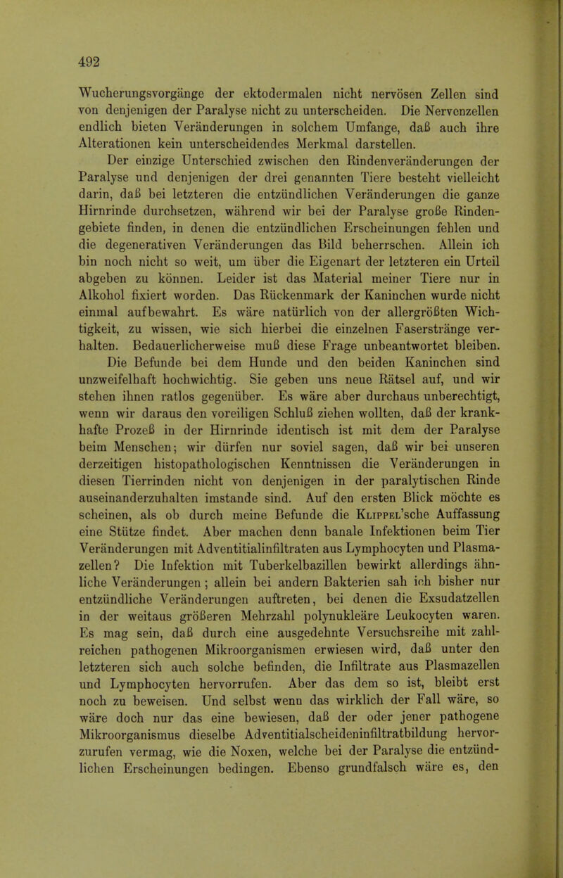 Wucherungsvorgange der ektodermalen nicht nervosen Zellen sind von denjenigen der Paralyse nicht zu unterscheiden. Die Nervenzellen endlich bieten Veranderungen in solchem Umfange, daB auch ihre Alterationen kein unterscheidendes Merkmal darstellen. Der einzige Unterschied zwischen den Rindenveranderungen der Paralyse und denjenigen der drei genannten Tiere besteht vielleicht darin, daB bei letzteren die entziindlichen Veranderungen die ganze Hirnrinde durchsetzen, wahrend wir bei der Paralyse groBe Rinden- gebiete finden, in denen die entziindlichen Erscheinungen fehlen und die degenerativen Veranderungen das Bild beherrschen. Allein ich bin noch nicht so weit, um iiber die Eigenart der letzteren ein Urteil abgeben zu konnen. Leider ist das Material meiner Tiere nur in Alkohol fixiert worden. Das Riickenmark der Kaninchen wurde nicht eininal aufbewahrt. Es ware natiirlich von der allergroBten Wich- tigkeit, zu wissen, wie sich hierbei die einzelnen Faserstrange ver- halten. Bedauerlicherweise muB diese Frage unbeantwortet bleiben. Die Befunde bei dem Hunde und den beiden Kaninchen sind unzweifelhaft hochwichtig. Sie geben uns neue Ratsel auf, und wir stehen ihnen ratios gegeniiber. Es ware aber durchaus unberechtigt, wenn wir daraus den voreiligen SchluB ziehen wollten, daB der krank- hafte ProzeB in der Hirnrinde identisch ist mit dem der Paralyse beim Menschen; wir diirfen nur soviel sagen, daB wir bei unseren derzeitigen histopathologischen Kenntnissen die Veranderungen in diesen Tierrinden nicht von denjenigen in der paralytischen Rinde auseinanderzuhalten imstande sind. Auf den ersten Blick mochte es scheinen, als ob durch meine Befunde die KuppEL'sche Auffassung eine Stiitze findet. Aber machen denn banale Infektionen beim Tier Veranderungen mit Adventitialinfiltraten aus Lymphocyten und Plasma- zellen? Die Infektion mit Tuberkelbazillen bewirkt allerdings ahn- liche Veranderungen ; allein bei andern Bakterien sah ich bisher nur entziindliche Veranderungen auftreten, bei denen die Exsudatzellen in der weitaus groBeren Mehrzahl polynukleare Leukocyten waren. Es mag sein, daB durch eine ausgedehnte Versuchsreihe mit zahl- reichen pathogenen Mikroorganismen erwiesen wird, daB unter den letzteren sich auch solche befinden, die Infiltrate aus Plasmazellen und Lymphocyten hervorrufen. Aber das dem so ist, bleibt erst noch zu beweisen. Und selbst wenn das wirklich der Fall ware, so ware doch nur das eine bewiesen, dafi der oder jener pathogene Mikroorganismus dieselbe Adventitialscheideninfiltratbildung hervor- zurufen vermag, wie die Noxen, welche bei der Paralyse die entziind- lichen Erscheinungen bedingen. Ebenso grundfalsch ware es, den