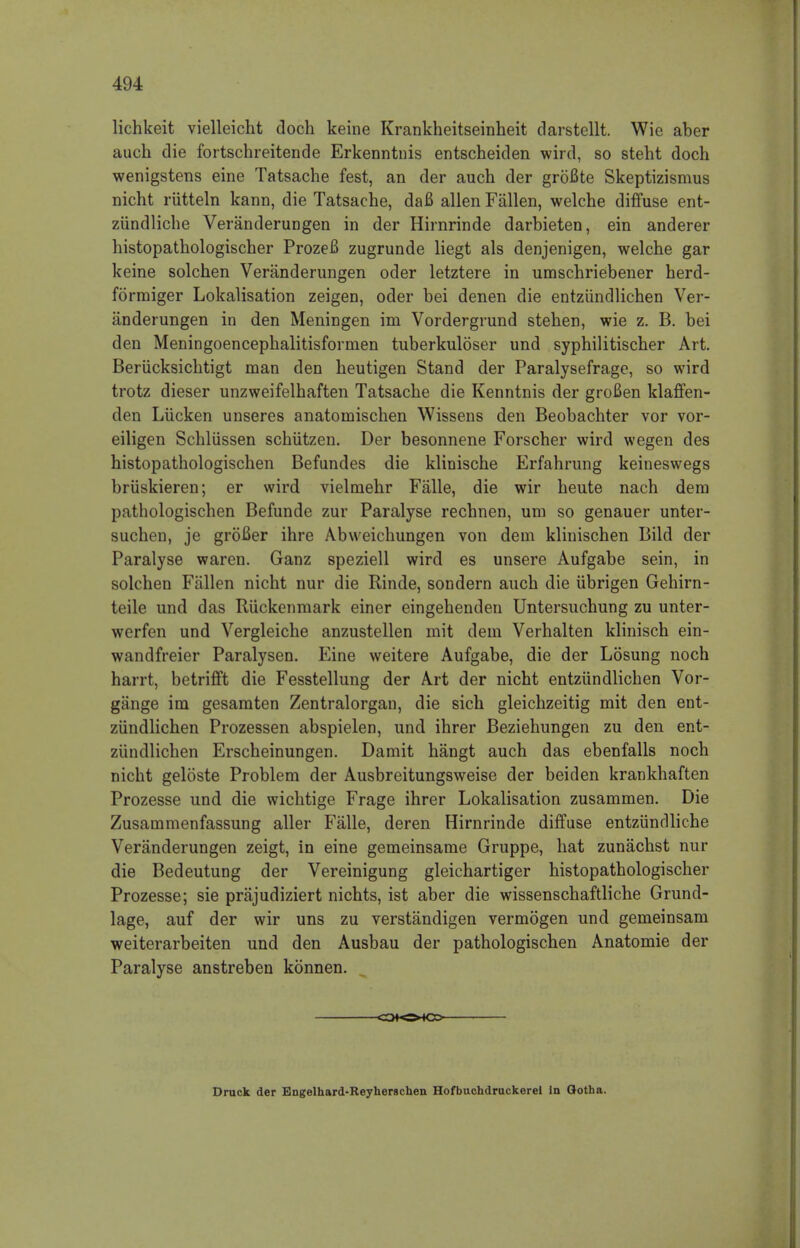 lichkeit vielleicht doch keine Krankheitseinheit darstellt. Wie aber auch die fortschreitende Erkenntnis entscheiden wird, so steht doch wenigstens eine Tatsache fest, an der auch der grofite Skeptizismus nicht riitteln kann, die Tatsache, daB alien Fallen, welche diffuse ent- ziindliche Veranderungen in der Hirnrinde darbieten, ein anderer histopathologischer ProzeB zugrunde liegt als denjenigen, welche gar keine solchen Veranderungen oder letztere in umschriebener herd- formiger Lokalisation zeigen, oder bei denen die entziindlichen Ver- anderungen in den Meningen im Vordergrund stehen, wie z. B. bei den Meningoencephalitisformen tuberkuloser und syphilitischer Art. Beriicksichtigt man den heutigen Stand der Paralysefrage, so wird trotz dieser unzweifelhaften Tatsache die Kenntnis der groBen klaffen- den Liicken unseres anatomischen Wissens den Beobachter vor vor- eiligen Schliissen schiitzen. Der besonnene Forscher wird wegen des histopathologischen Befundes die klinische Erfahrung keineswegs briiskieren; er wird vielmehr Falle, die wir heute nach dem pathologischen Befunde zur Paralyse rechnen, urn so genauer unter- suchen, je groBer ihre Abweichungen von dem klinischen Bild der Paralyse waren. Ganz speziell wird es unsere Aufgabe sein, in solchen Fallen nicht nur die Rinde, sondern auch die ubrigen Gehirn- teile und das Ruckenmark einer eingehenden Untersuchung zu unter- werfen und Vergleiche anzustellen mit dem Verhalten klinisch ein- wandfreier Paralysen. Eine weitere Aufgabe, die der Losung noch harrt, betrifft die Fesstellung der Art der nicht entziindlichen Vor- gange im gesamten Zentralorgan, die sich gleichzeitig mit den ent- ziindlichen Prozessen abspielen, und ihrer Beziehungen zu den ent- ziindlichen Erscheinungen. Damit hangt auch das ebenfalls noch nicht geloste Problem der Ausbreitungsweise der beiden krankhaften Prozesse und die wichtige Frage ihrer Lokalisation zusammen. Die Zusammenfassung aller Falle, deren Hirnrinde diffuse entziindliche Veranderungen zeigt, in eine gemeinsame Gruppe, hat zunachst nur die Bedeutung der Vereinigung gleichartiger histopathologischer Prozesse; sie prajudiziert nichts, ist aber die wissenschaftliche Grund- lage, auf der wir uns zu verstandigen vermogen und gemeinsam weiterarbeiten und den Ausbau der pathologischen Anatomie der Paralyse anstreben konnen. CO^OMCD Druck der Engelhard-Reyherschen Hofbuchdruckerei In Qotha.