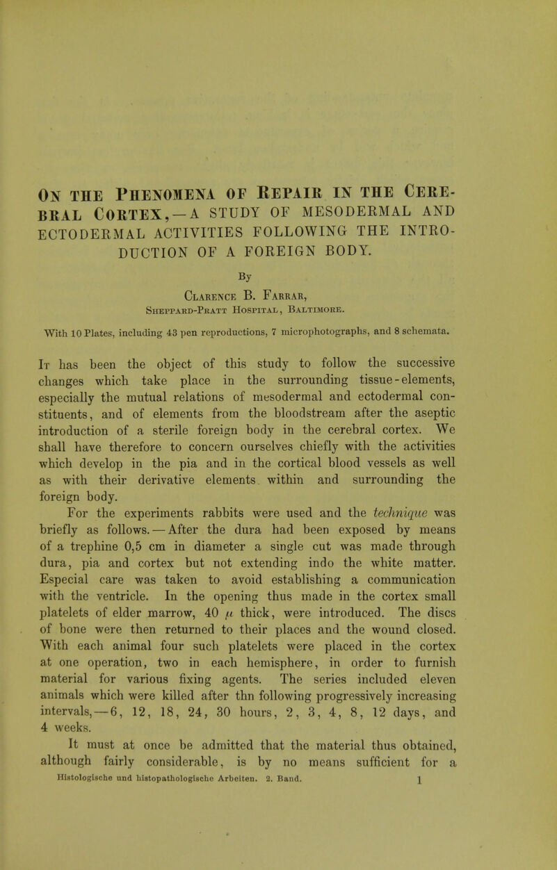 On the Phenomena of Eepair in the Cere- BRAL Cortex,-A study of mesodermal and ECTODERMAL ACTIVITIES FOLLOWING THE INTRO- DUCTION OF A FOREIGN BODY. By Clarence B. Farrar, Sheppard-Pratt Hospital, Baltimore. With 10 Plates, including 43 pen reproductions, 7 microphotographs, and 8 schemata. It has been the object of this study to follow the successive changes which take place in the surrounding tissue - elements, especially the mutual relations of mesodermal and ectodermal con- stituents, and of elements from the bloodstream after the aseptic introduction of a sterile foreign body in the cerebral cortex. We shall have therefore to concern ourselves chiefly with the activities which develop in the pia and in the cortical blood vessels as well as with their derivative elements within and surrounding the foreign body. For the experiments rabbits were used and the technique was briefly as follows. — After the dura had been exposed by means of a trephine 0,5 cm in diameter a single cut was made through dura, pia and cortex but not extending indo the white matter. Especial care was taken to avoid establishing a communication with the ventricle. In the opening thus made in the cortex small platelets of elder marrow, 40 f.t thick, were introduced. The discs of bone were then returned to their places and the wound closed. With each animal four such platelets were placed in the cortex at one operation, two in each hemisphere, in order to furnish material for various fixing agents. The series included eleven animals which were killed after thn following progressively increasing intervals, —6, 12, 18, 24, 30 hours, 2, 3, 4, 8, 12 days, and 4 weeks. It must at once be admitted that the material thus obtained, although fairly considerable, is by no means sufficient for a