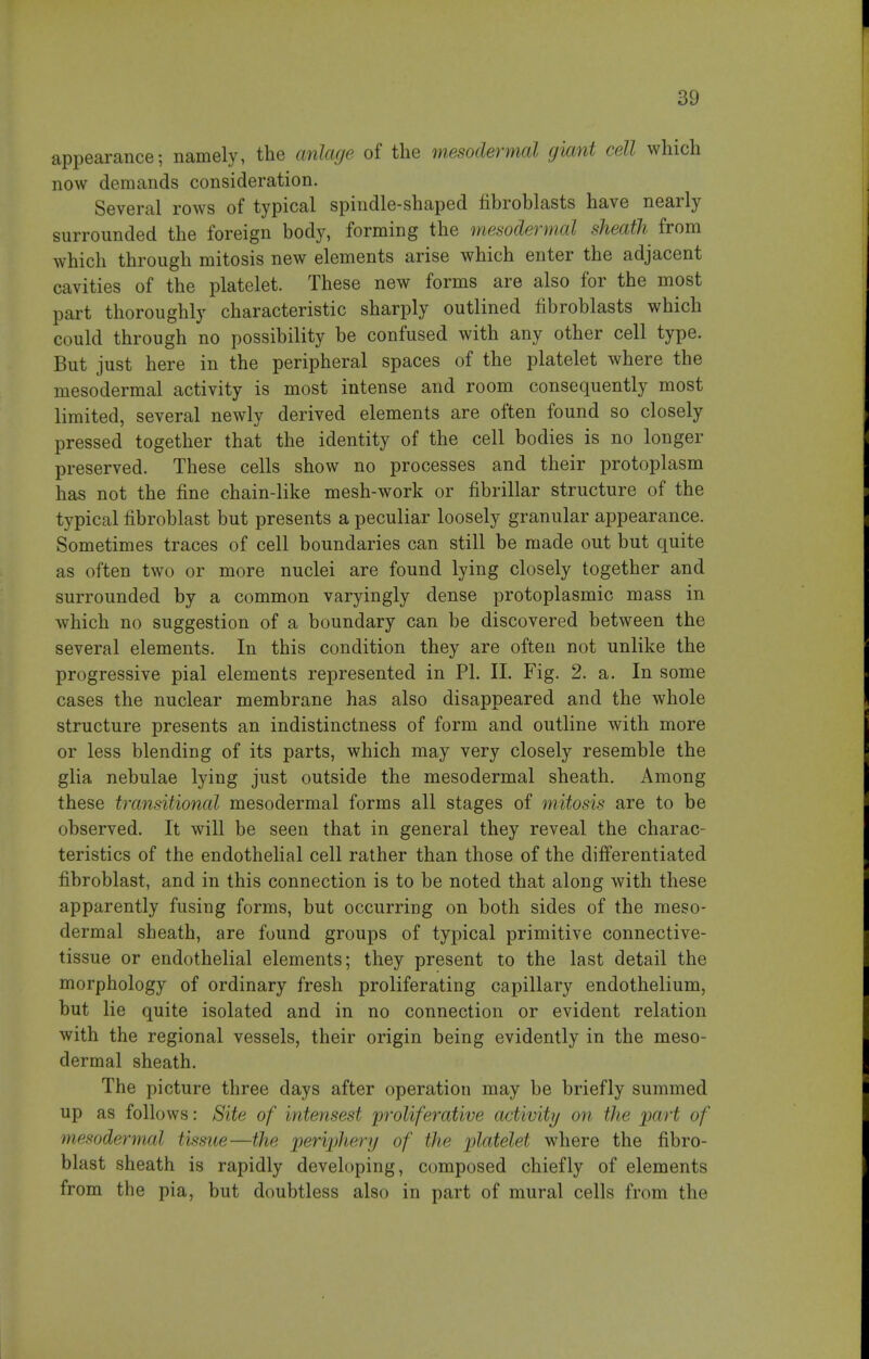 appearance; namely, the cmlage of the mesodermal giant cell which now demands consideration. Several rows of typical spindle-shaped fibroblasts have nearly surrounded the foreign body, forming the mesodennal sheath from which through mitosis new elements arise which enter the adjacent cavities of the platelet. These new forms are also for the most part thoroughly characteristic sharply outlined fibroblasts which could through no possibility be confused with any other cell type. But just here in the peripheral spaces of the platelet where the mesodermal activity is most intense and room consequently most limited, several newly derived elements are often found so closely pressed together that the identity of the cell bodies is no longer preserved. These cells show no processes and their protoplasm has not the fine chain-like mesh-work or fibrillar structure of the typical fibroblast but presents a peculiar loosely granular appearance. Sometimes traces of cell boundaries can still be made out but quite as often two or more nuclei are found lying closely together and surrounded by a common varyingly dense protoplasmic mass in which no suggestion of a boundary can be discovered between the several elements. In this condition they are often not unlike the progressive pial elements represented in PI. II. Fig. 2. a. In some cases the nuclear membrane has also disappeared and the whole structure presents an indistinctness of form and outline with more or less blending of its parts, which may very closely resemble the glia nebulae lying just outside the mesodermal sheath. Among these transitional mesodermal forms all stages of mitosis are to be observed. It will be seen that in general they reveal the charac- teristics of the endothelial cell rather than those of the differentiated fibroblast, and in this connection is to be noted that along with these apparently fusing forms, but occurring on both sides of the meso- dermal sheath, are found groups of typical primitive connective- tissue or endothelial elements; they present to the last detail the morphology of ordinary fresh proliferating capillary endothelium, but lie quite isolated and in no connection or evident relation with the regional vessels, their origin being evidently in the meso- dermal sheath. The picture three days after operation may be briefly summed up as follows: Site of intensest proliferative activity/ on the part of mesodermal tissue—the jperi'phery of the 'platelet where the fibro- blast sheath is rapidly developing, composed chiefly of elements from the pia, but doubtless also in part of mural cells from the