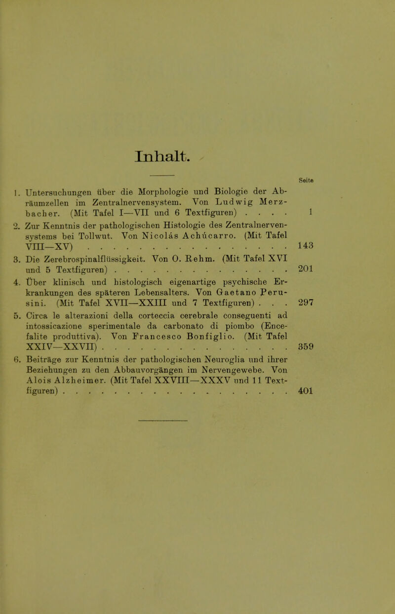 Inhalt. Seite 1. Untersuchungen iiber die Morphologie und Biologie der Ab- raumzellen im Zentralnervensystem. Von Ludwig Merz- bacher. (Mit Tafel I—VII und 6 Textfiguren) .... 1 2. Zur Kenntnis der pathologischen Histologie des Zentralnerven- systems bei Tolhvut. Von Nicolas Achucarro. (Mit Tafel Vni—XV) 143 3. Die Zerebrospinalfliissigkeit. Von 0. Eehm. (Mit Tafel XVI und 5 Textfiguren) 201 4. tiber klinisch und histologisch eigenartige psychische Er- krankungen des spateren Lebensalters. Von Gaetano Peru- sin i. (Mit Tafel XVII—XXIII und 7 Textfiguren) ... 297 5. Circa le alterazioni della corteccia cerebrale conseguenti ad intossicazione sperimentale da carbonate di piombo (Ence- falite produttiva). Von Francesco Bonfiglio. (Mit Tafel XXIV—XXVn) 359 6. Beitrage zur Kenntnis der pathologischen Neuroglia und ihrer Beziehungen zu den Abbauvorgangen im Nervengewebe. Von Alois Alzheimer. (Mit Tafel XXVIII—XXXV und 11 Text- figuren) 401