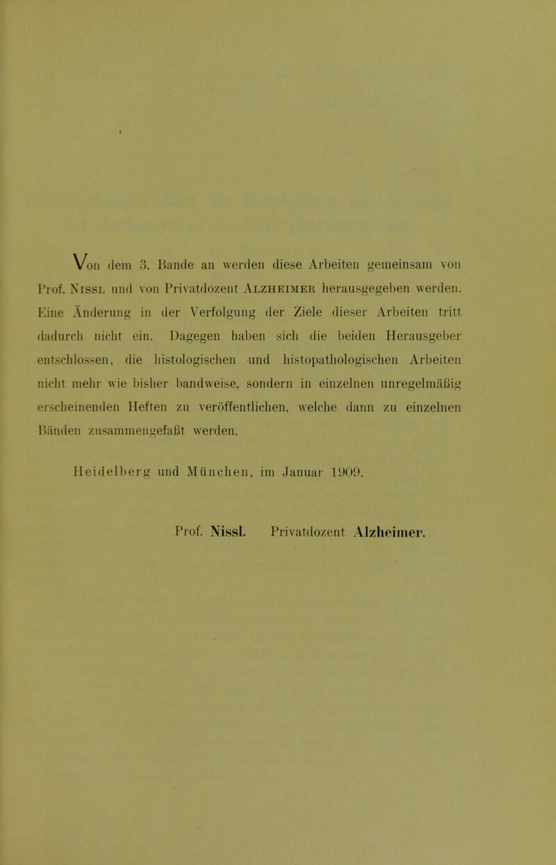 Vo 11 (lein 3. Bande an werden diese Arbeiten gemeinsam von Prof. NissL imd von Privatdozent Alzheimer herausgegeben werden. Kine Anderung in der Verfolgung der Ziele dieser Arbeiten tritt dadurcli niciit ein. Dagegen liaben sicli die beiden Ilerausgeber entschlossen. die liistologisciien und liistopatliologischen Arbeiten niolit nielir wie bisher bandweise, sondern in einzelnen unregelma6ig erscheinenden Heften zn veroffentliclien. welche dann zu einzehien liiinden zusamineiigefaBt werden. Heidelberg und Miinchen. iin .Januar 1U09. Prof. Nissl. Privatdozent Alzheimer.