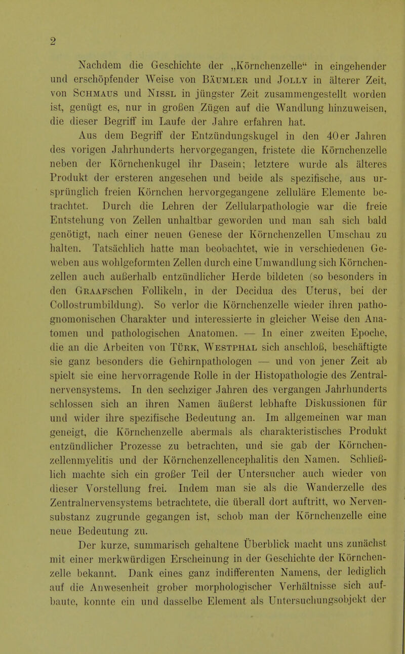 Nachdem die Geschichte der „Kornchenzelle in eingehender und erschopfender Weise von Baumler und Jolly in alterer Zeit, von ScHMAUs und Nissl in jiingster Zeit zusammengestellt worden ist, geniigt es, nur in groBen Ziigen auf die Wandlung liinzuweisen, die dieser Begritf ini Laufe der Jahre erfahren hat. Aus dem Begriff der Entziindungskugcl in den 40 er Jahren des vorigen Jahrlninderts hervorgegangen, fristete die Kornchenzelle neben der Kornclienkugel ilir Dasein; letztere wurde als iilteres Produkt der ersteren angeselien und beide als spezifisclie, aus ur- spriinglich freien Kornclien hervorgegangene zellulare Elemente be- trachtet. Durcli die Leliren der Zellularpathologie war die freie Entstehung von Zellen unhaltbar geworden und man sah sich bald genotigt, nach einer neuen Genese der Kornclienzellen Umschau zu lialten. Tatsachlicli hatte man beobaclitet, wie in verscliiedenen Ge- weben aus wohlgeformten Zellen durch eine Umwandlung sich Kornchen- zellen auch auBerlialb entziindlicher Herde bildeten (so besonders in den GRAAFschen Follikeln, in der Decidua des Uterus, bei der CoUostrumbildung). So verlor die Kornchenzelle wieder ihren patho- gnomonischen Charakter und interessierte in gleicher Weise den Ana- tomen und pathologischen Anatomen. — In einer zweiten Epoche, die an die Arbeiten von Turk, Westphal sich anschlofi, beschaftigte sie ganz besonders die Gehirnpathologen — und von jener Zeit ab spielt sie eine liervorragende Rolle in der Histopathologie des Zentral- nervensystems. In den secliziger Jahren des vergangen Jahrhunderts schlossen sich an ihren Namen auBerst lebhafte Diskussionen fiir und wider ilire spezifische Bedeutung an. Im allgeraeinen war man geneigt, die Kornchenzelle abermals als charakteristisches Produkt entziindlicher Prozesse zu betrachten, und sie gab der Kornchen- zellenmyelitis und der Kornchenzellencephalitis den Namen. SchlieB- lich machte sich ein groBer Teil der Untersucher audi wieder von dieser Vorstellung frei. Indem man sie als die Wanderzelle des Zentralnervensystems betrachtete, die iiberall dort auftritt, wo Nerven- substanz zugrunde gegangen ist, schob man der Kornchenzelle eine neue Bedeutung zu. Der kurze, summarisch gehaltene Uberblick macht uns zunaclist mit einer merkwiirdigen Erscheinung in der Geschichte der Kornchen- zelle bekannt. Dank eines ganz indiiferenten Namens, der lediglich auf die Anwesenheit grobcr moi-phologischer Verhaltnisse sich auf- baute, konnte ein und dassclbc Element als Untersuchungsobjekt der