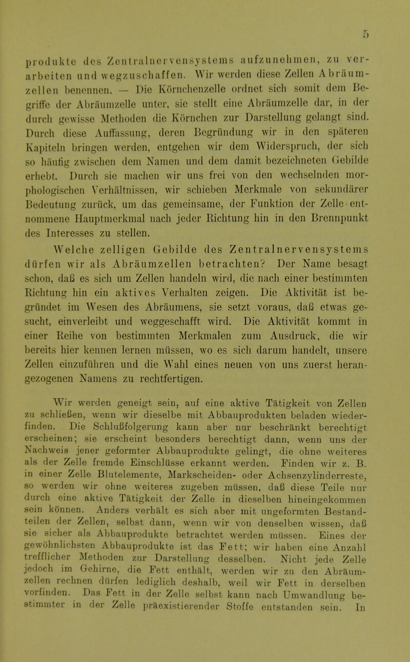 produktc des Zcntniliicrvensystems aufzuuelinien, zu ver- arbeiten iind Nvegzuscliaffen. Wir werden diese Zellen Abraum- zelleii benonnen. — Die Kornchenzelle ordnet sich soniit dein Be- griffe der Abraunizellc untor, sie stellt eine Al)raunizelle dar, in der diircli gewisse Methoden die Kornchen zur Darstellung geiangt sind. Durch diese Auiiassung, deren Bcgriindiing wir in den si)ateren Kapiteln bringen worden, entgelien wir dem Widersi)ruch, der sicli so luiiitig zwisclien dem Namen iind dem damit bezeiclineten (Jebiide eriiebt. Durch sie maclien wir iins frei von den wechselnden mor- phologisclien \'erlialtnisscn, wir schieben Merkmale von sekundarer Bedeutung zuriick, urn das gemeinsarae, der Funktion der Zelle ent- nomniene Hauptmerkmal nach jeder Riclitung bin in den Brennpunkt des Interesses zu stellen. Welche zelligen Gebilde des Zentralnervensystems diirfen wir als Abraiimzellen betrachten? Der Name besagt sclion, da6 es sich um Zellen handeln wird, die nach einer bestimmten Riclitung hin ein aktives Verhalten zeigen. Die Aktivitat ist be- griindet im Wesen des Abraumens, sie setzt voraus, daB etwas ge- sncht, einverleibt und weggeschafft. wird. Die Aktivitat kommt in einer Reihe von bestimmten Merkmalen ziim Ausdruck, die wir bereits hier kennen lernen miissen, wo es sich darum handelt, unsere Zellen einzufiiliren und die Wahl eines neuen von uns zuerst heran- gezogenen Naniens zu rechtfertigen. Wir werden geneigt sein, auf eine aktive Tatigkeit von Zellen zu schlieCen, wenn wir dieselbe mit Abbauprodukten beladen wieder- finden. Die Schlufifolgerung kann aber nur beschrjlnkt berechtigt ersclieinen; sie erscheint besonders berechtigt dann, wenn uns der Nachweis jener geforrater Abbauprodukte gelingt, die ohne weiteres als der Zelle fremde Einschlusse erkannt werden. Tinden wir z. B. in einer Zelle Blutelemente, Markscheiden- oder Achsenzylinderreste, so werden wir ohne weiteres zugeben miissen, dafi diese Teile nur durch eine aktive Tatigkeit der Zelle in dieselben hineingekommen sein konnen. Anders verhalt es sich aber mit ungeformten Bestand- teilen der Zellen, selbst dann, wenn wir von denselben wissen, dafi sie sicher als Abbauprodukte betrachtet werden miissen. Eines der gewohnlichsten Abbauprodukte ist das Fett; wir haben eine Anzahl trefflicher Methoden zur Darstellung desselben. Nicht jede Zelle jedoch im Gehirne, die Fett enthalt, werden wir zu den Abraura- zellen rechnen diirfen lediglich deshalb, weil wir Fett in derselben vorfinden. Das Fett in der Zelle selbst kann nach Umwandlung be- stimmter in der Zelle praexistierender Stoffo entstanden sein. In