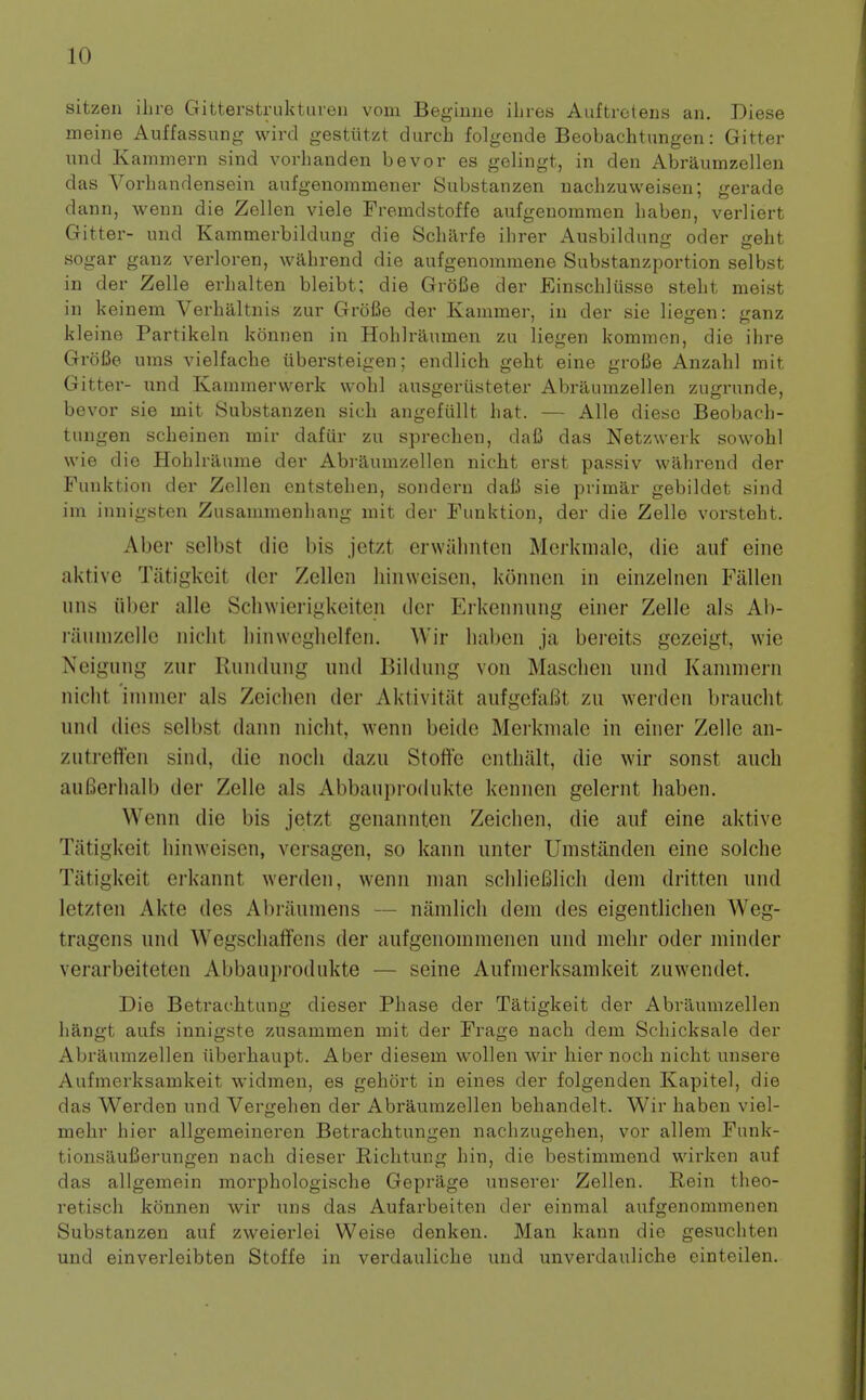 sitzen ilire Gitterstrukturen voin Beginne ilu es Auf trot ens an. Diese meine Auffassung wircl gestiitzt durch folgende Beobachtungen: Gitter und Kaminern sind vorhanden bevor es gelingt, in den Abraumzellen das Vorliandensein anfgenommener Substanzen naclizuweisen; gerade dann, wenn die Zellen viele Fremdstoffe aufgenommen liaben, verliert Gitter- und Kammerbildung die Scharfe ihrer Ausbildiing oder geht sogar ganz verloren, wabrend die aufgenommene Siibstanzportion selbst in der Zelle erbalten bleibt; die GroBe der Einscbliisse stelit meist in keinem Verhaltnis zur GroBe der Kammer, in der sie liegen: ganz kleine Partikeln konnen in Hoblraunaen zu liegen kommcn, die ihre GroBe urns vielfache iibersteigen; endlich geht eine grofie Anzahl mit Gitter- und Kammerwerk wohl ausgeriisteter Abraumzellen zugrunde, bevor sie mit Substanzen sich angefullt hat. — Alle diesc Beobach- tungen scheinen mir daftir zu sprechen, dafi das Netzwerk sowohl wie die Hohlraume der Abraumzellen nicht erst passiv wabrend der Funktion der Zellen entstehen, sondern dali sie primar gebildet sind im innigsten Zusanimenhang mit der Funktion, der die Zelle vorsteht. Aber sclbst die bis jetzt erwaliiiten Mcrkmalc, die auf eine aktive Tiitigkeit der Zellen hinweisen, konnen in einzelnen Fallen uns iiber alle Sclnvierigkeiten der Erkennung einer Zelle als Ab- raunizelle nicht hinweghelfen. Wir liaben ja bereits gezeigt, wie Neigung zur Rundung und Biklung von Maschen und Kaniniern nicht inimer als Zeichen der Aktivitiit aufgefaBt zu werden braucht und dies selbst dann nicht, wenn beide Merkniale in einer Zelle an- zutreften sind, die noch dazu Stoffe entliiilt, die wir sonst auch auBerhalb der Zelle als Abbauprodukte kennen gelernt haben. Wenn die bis jetzt genannten Zeichen, die auf eine aktive Tiitigkeit hinweisen, versagen, so kann unter Umstanden eine solche Tatigkeit erkannt werden, wenn man schlieBlich deni dritten und letzten Akte des Al)raumens — nanilicli dem des eigentlichen Weg- tragens und Wegschaffens der aufgenonimenen und nielir oder minder verarbeiteten Abbauprodukte — seine Aufnierksamkeit zuwendet. Die Betrachtung dieser Phase der Tatigkeit der Abraumzellen hangt aufs innigste zusammen mit der Frage nach dem Schicksale der Abraumzellen iiberhaupt. Aber diesem wollen wir liier noch nicht unsere Aufnierksamkeit widmen, es gehort in eines der folgenden Kapitel, die das Werden und Vergehen der Abraumzellen behandelt. Wir haben viel- mehr hier allgemeineren Betrachtungen nachzugehen, vor allem Funk- tionsaufierungen nach dieser Richtung hin, die bestimmend wirken auf das allgemein morphologische Geprage unserer Zellen. Rein theo- retisch konnen wir uns das Aufarbeiten der einmal aufgenommenen Substanzen auf zweierlei Weise denken. Man kann die gesuchten und einverleibten Stoffe in verdauliche und unverdauliche cinteilen.