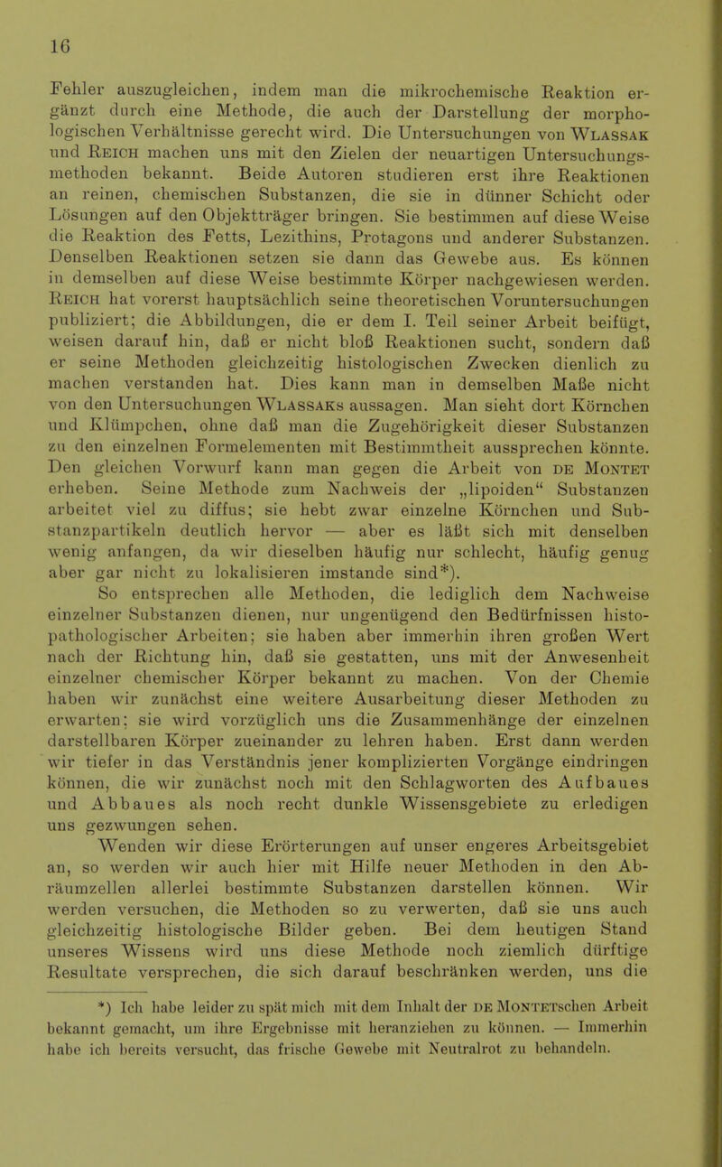 Feliler auszugleiclien, indem man die mikrochemische Reaktion er- ganzt durch eine Methode, die auch der Darstellung der morpho- logischen Verbaltnisse gerecht wird. Die Untersuchungen von Wlassak nnd Eeich machen uns mit den Zielen der neuartigen Untersuchungs- methoden bekannt. Beide Autoren studieren erst ihre Reaktionen an reinen, chemischen Substanzen, die sie in diinner Schicht oder Losungen auf den Objekttrager bringen. Sie bestimmen auf dieseWeise die Reaktion des Fetts, Lezithins, Protagons iind anderer Substanzen. Denselben Reaktionen setzen sie dann das Gewebe aus. Es konnen in demselben auf diese Weise bestimmte Korper nachgewiesen werden. Reich hat vorerst hauptsachlich seine theoretischen Voruntersuchungen publiziert; die Abbildungen, die er dem I. Tail seiner Arbeit beifiigt, weisen darauf hin, daB er nicht blofi Reaktionen sucht, sondern dafi er seine Methoden gleichzeitig histologischen Zwecken dienlich zu machen verstanden hat. Dies kann man in demselben MalSe nicht von den Untersuchungen Wlassaks aussagen. Man sieht dort Kornchen und Kliimpchen, ohne dafi man die Zugehorigkeit dieser Substanzen zu den einzelnen Fomnelementen mit Bestimmtheit aussprechen konnte. Den gleichen Vorwurf kann man gegen die Arbeit von DE Montet erheben. Seine Methode zum Nachweis der „lipoiden Substanzen arbeitet viei zu diffus; sie hebt zwar einzelne Kornchen und Sub- stanzpartikeln deutlich hervor — aber es lalit sich mit denselben wenig anfangen, da wir dieselben haufig nur schlecht, haufig genug aber gar nicht zu lokalisieren imstande sind*). So entsprechen alle Methoden, die lediglich dem Nachweise einzelner Substanzen dienen, nur ungenugend den Bediirfnissen histo- pathologischer Arbeiten; sie haben aber immerhin ihren grofien Wert nach der Richtung hin, dafi sie geatatten, uns mit der Anwesenbeit einzelner chemischer Korper bekannt zu machen. Von der Chemie haben wir zunilchst eine weitere Ausarbeitung dieser Methoden zu erwarten; sie wird vorziiglich uns die Zusammenhange der einzelnen darstellbaren Korper zueinander zu lehren haben. Erst dann werden wir tiefer in das Verstandnis jener komplizierten Vorgange eindringen konnen, die wir zunachst noch mit den Schlagworten des Aufbaues und Abbaues als noch recht dunkle Wissensgebiete zu erledigen uns gezwungen sehen. Wenden wir diese Erorterungen auf unser engeres Arbeitsgebiet an, so werden wir auch hier mit Hilfe neuer Methoden in den Ab- raumzellen allerlei bestimmte Substanzen darstellen konnen. Wir werden versuchen, die Methoden so zu verwerten, dafi sie uns auch gleichzeitig histologische Bilder geben. Bei dem heutigen Stand unseres Wissens wird uns diese Methode noch ziemlich diirftige Resultate versprechen, die sich darauf beschranken werden, uns die *) Ich habe leider zu spat niich mit dem Inhalt der DE MoNTETschen Arbeit bekannt gemacht, um ihre Ergebnisse mit lieranziehen zu konnen. — Immerhin habe ich bereits versucht, das frische Gewebe mit Neutralrot zu behandeln.