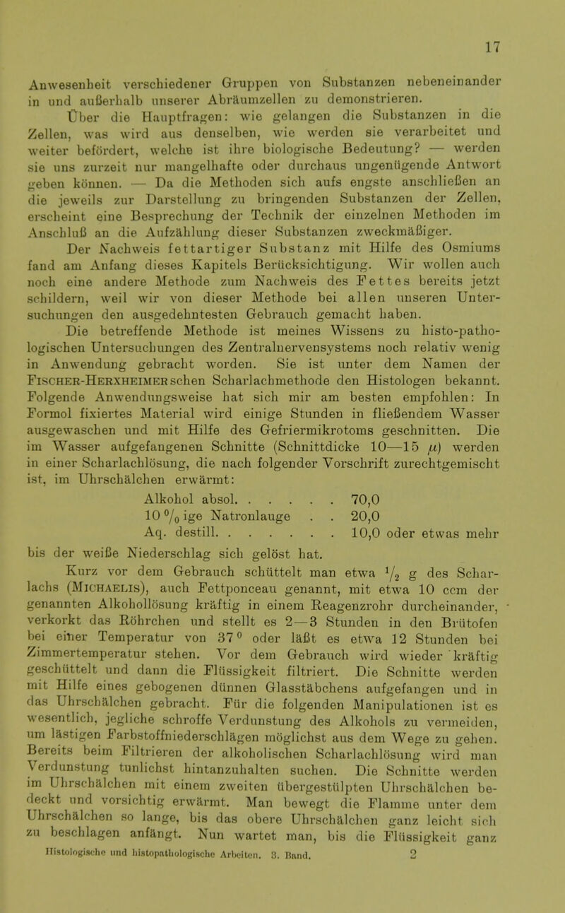 Anwesenheit verschiedener Gruppen von Substanzen nebeneinander in iind auOerlialb unserer Abrllunizellen zu demonstrieren. tiber die Hauptfragen: wio gelangen die Substanzen in die Zellen, was wird aus denselben, wie werden sie verarbeitet und weiter befordert, welche ist ihre biologische Bedeutung? — werden sie uns zurzeit nur mangelhafte oder durchaus iingeniigende Antwort geben kSnnen. — Da die Methoden sich aufs engste anschlieCen an die jeweils zur Darstellnng zu bringenden Substanzen der Zellen, erscheint eine Besprechung der Technik der einzelnen Methoden im AnschluB an die Aufzahlung dieser Substanzen zweckmafiiger. Der Nachweis fettartiger Substanz mit Hilfe des Osmiums fand am Anfang dieses Kapitels Beriicksichtigung. Wir wollen audi noch eine andere Methode zum Nachweis des Fettes bereits jetzt schildern, weil wir von dieser Methode bei alien unseren Unter- suchungen den ausgedehntesten Gebraucb gemacht haben. Die betreffende Methode ist meines Wissens zu histo-patho- logischen Untersuchungen des Zentralnervensystems noch relativ wenig in Anwendung gebracht worden. Sie ist unter dem Namen der FiscHER-HERXHEiMERschen Scharlachmethode den Histologen bekannt. Folgende Anwendungsweise hat sich mir am besten empfohlen: In Formol fixiertes Material wird einige Stunden in fliefiendem Wasser ausgewaschen und mit Hilfe des Gefriermikrotoms geschnitten. Die im Wasser aufgefangenen Schnitte (Schnittdicke 10—15 ju) werden in einer Scharlachlosung, die nach folgender Vorschrift zurechtgeniischt ist, im Uhrschalchen erwarmt: Alkohol absol 70,0 10 7oige Natronlauge . . 20,0 Aq. destill 10,0 oder etwas mehr bis der weifie Niederschlag sich gelost hat. Kurz vor dem Gebrauch schiittelt man etwa S des Schar- lachs (MiCHAELis), auch Fettponceau genannt, mit etwa 10 ccm der genannten Alkohollosung kraftig in einem Reagenzrohr durcheinander, verkorkt das Rohrchen und stellt es 2 — 3 Stunden in den Briitofen bei einer Temperatur von 37 oder lafit es etw^a 12 Stunden bei Zimmertemperatur stehen. Vor dem Gebrauch wird wieder kraftig geschiittelt und dann die Fliissigkeit filtriert. Die Schnitte werden mit Hilfe eines gebogenen dunnen Glasstabchens aufgefangen und in das Uhrschalchen gebracht. Fur die folgenden Manipulationen ist es wesentlich, jegliche schroffe Verdunstung des Alkohols zu vermeiden, um lastigen Farbstoffniederschlagen moglichst aus dem Wege zu gehen. Bereits beim Filtrieren der alkoholischen Scharlachlosung wird man Verdunstung tunlichst hintanzuhalten suchen. Die Schnitte werden im Uhrschalchen mit einem zweiten iibergestulpten Uhrschalchen be- deckt und vorsichtig erwarmt. Man bewegt die Flamine unter dem Uhrschalchen so lange, bis das obere Uhrschalchen ganz leicht sich zu beschlagen anfangt. Nun wartet man, bis die Fliissigkeit ganz IlistologisclK! und liistopatliologische Arbeiten. 3. Band. 2