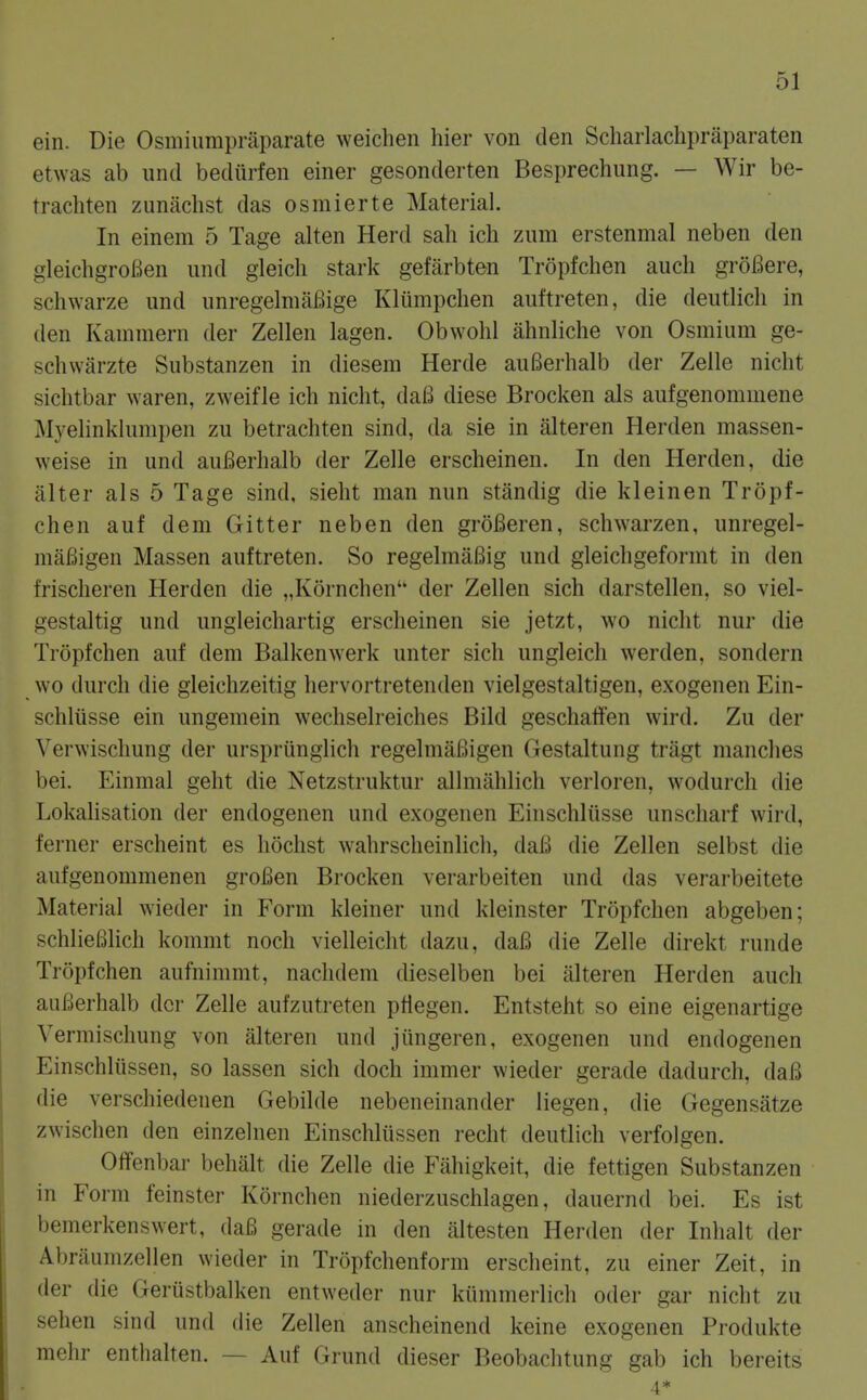 ein. Die Osniiimipraparate weichen bier von den Scharlachpraparaten etwas ab unci bedurfen einer gesonderten Besprechung. — Wir be- trachten zunachst das osmierte Material. In einem 5 Tage alten Herd sah ich zimi erstenmal neben den gleichgroBen und gleicli stark gefarbten Tropfchen audi groBere, schwarze und unregelniafiige Kliimpchen auftreten, die deutlich in den Kammern der Zellen lagen. Obwolil ahnliche von Osmium ge- schwarzte Substanzen in diesem Herde auBerhalb der Zelle nicht sichtbar waren, zweifle ich niclit, daB diese Brocken als aufgenomniene Myelinklumpen zu betrachten sind, da sie in alteren Herden massen- weise in und auBerhalb der Zelle erscheinen. In den Herden, die alter als 5 Tage sind, sieht man nun standig die kleinen Tropf- chen auf dem Gitter neben den groBeren, schwarzen, unregel- maBigen Massen auftreten. So regelmaBig und gleichgeformt in den frischeren Herden die „K6rnchen der Zellen sich darstellen, so viel- gestaltig und ungleichartig erscheinen sie jetzt, wo nicht nur die Tropfchen auf dem Balkenwerk unter sich ungleich werden, sondern wo durch die gleichzeitig hervortretenden vielgestaltigen, exogenen Ein- schliisse ein ungemein wechselreiches Bild geschaffen wird. Zu der Verwischung der urspriinglich regelmaBigen Gestaltung tragt manches bei. Einmal geht die Netzstruktur allmahlich verloren, wodurch die Lokalisat.ion der endogenen und exogenen Einschliisse unscharf wird, ferner erscheint es hochst wahrscheinlich, daB die Zellen selbst die aufgenommenen groBen Brocken verarbeiten und das verarbeitete Material wieder in Form kleiner und kleinster Tropfchen abgeben; schlieBlich kommt noch vielleicht tlazu, daB die Zelle direkt runde Tropfchen aufnimmt, nachdem dieselben bei alteren Herden audi auBerhalb dor Zelle aufzutreten ptlegen. Entsteht so eine eigenartige Vermischung von alteren und jungeren, exogenen und endogenen Einschliissen, so lassen sich doch inimer wieder gerade dadurch, daB die verschiedenen Gebilde nebeneinander liegen, die Gegensatze zwischen den einzelnen Einschliissen recht deutlich verfolgen. Offenbar behalt die Zelle die Fiihigkeit, die fettigen Substanzen in Form feinster Kornchen niederzuschlagen, dauernd bei. Es ist bemerkenswert, daB gerade in den altesten Herden der Inhalt der Abriiumzellen wieder in Trcipfchenform erscheint, zu einer Zeit, in der die Geriistbalken entweder nur kummerlidi oder gar nicht zu sehen sind und die Zdlen anscheinend keine exogenen Produkte mehr entlialten. — Auf Grund dieser Beobachtung gab ich bereits 4*