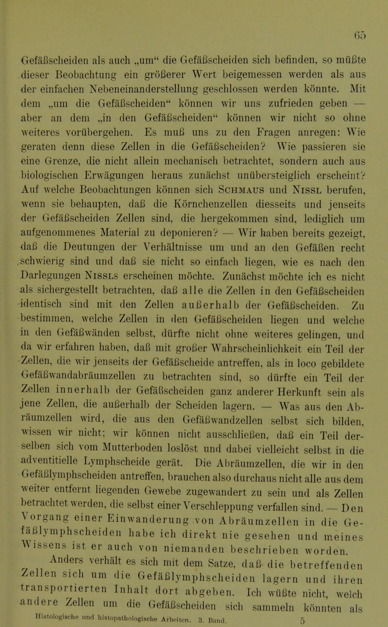 GefaBscheiclen als auch „um die GefaBscheiden sich befinden, so mtifite dieser Beobachtung ein groBerer Wert beigemessen werden als aus der einfachen Nebeneinanderstellung geschlossen werden konnte. Mit dem ,.iim die GefaBscheiden konnen wir uns zufrieden geben — aber an dem „in den GefaBscheiden konnen wir nicht so ohne weiteres vorubergehen. Es muB uns zu den Fragen anregen: Wie geraten denn diese Zellen in die GefaBscheiden? Wie passieren sie eine Grenze, die nicht aliein mechanisch betrachtet, sondern auch aus biologischen Erwagungen heraus zunachst unubersteigiich erscheintV Auf welche Beobachtungen konnen sich Schmaus und Nissl berufen, wenn sie behaupten, daB die Kornchenzellen diesseits und jenseits der GefaBscheiden Zellen sind, die hergekommen sind, lediglich um aufgenommenes Material zu deponierenV — Wir haben bereits gezeigt, daB die Deutungen der Verhaltnisse um und an den GefaBen recht ,schwierig sind und daB sie nicht so einfach liegen, wie es nach den Darlegungen Nissls erscheinen mochte. Zunachst mochte ich es nicht als sichergestellt betrachten, daB alle die Zellen in den GefaBscheiden identisch sind mit den Zellen auBerhalb der GefaBscheiden. Zu bestimraen, welche Zellen in den GefaBscheiden liegen und welche in den GefaBwanden selbst, durfte nicht ohne w^eiteres gelingen, und da wir erfahren haben, daB mit groBer Wahrscheinlichkeit ein Teil der ■Zellen, die wir jenseits der GefaBscheide antreffen, als in loco gebildete GefaBwandabraumzellen zu betrachten sind, so durfte ein Teil der Zellen innerhalb der GefaBscheiden ganz anderer Herkunft sein als jene Zellen, die auBerhalb der Scheiden lagern. — Was aus den Ab- raumzellen wird, die aus den GefaBwandzellen selbst sich bilden, wissen wir nicht; wir konnen nicht ausschlieBen, daB ein Teil der- selben sich vom Mutterboden loslost und dabei vielleicht selbst in die adventitielle Lymphscheide gerat. Die Abraumzellen, die wir in den GefaBlymphscheiden antreffen, brauchen also durchaus nicht alle aus dem weiter entfernt liegenden Gewebe zugewandert zu sein und als Zellen betrachtet werden, die selbst einer Verschleppung verfallen sind. — Den Vorgang einer Einwanderung von Abraumzellen in die Ge- faBlymphscheiden habe ich direkt nie gesehen und meines Wissens ist er auch von niemanden beschrieben worden. Anders verhalt es sich mit dem Satze, daB- die betreffenden Zellen sich um die GefaBlymphscheiden lagern und ihren transportierten Inhalt dort abgeben. Ich wuBte nicht, welch andere Zellen um die GefaBscheiden sich sammeln konnten als Histologische nnd histopathologische Arbeiten. 3. Band. 5