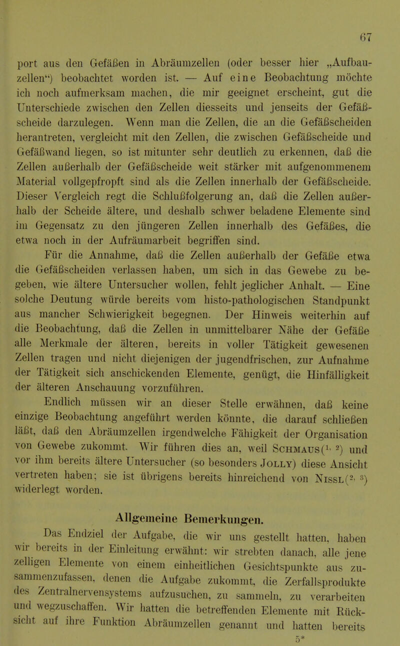 port aus den GefaBen in Abraiimzellen (oder besser hier „Aufbau- zellen) beobachtet worden ist. — Auf eine Beobachtung mochte ich nocli aufmerksam machen, die mir geeignet erscheint, gut die Unterschiede zwischen den Zellen diesseits und jenseits der Gefafi- scheide darzulegen. Wenn man die Zellen, die an die GefaBscheiden lierantreten, vergleicht mit den Zellen, die zwischen GefaBscheide und Gefai^wand liegen, so ist mitunter sehr deutlich zu erkennen, daB die Zellen auBerhalb der GefaBscheide weit starker mit aufgenommenem Material vollgepfropft sind als die Zellen innerhalb der GefaBscheide. Dieser Vergleich regt die SchluBfolgerung an, daB die Zellen auBer- halb der Scheide altere, und deshalb schwer beladene Elemente sind ini Gegensatz zu den jiingeren Zellen innerhalb des GefaBes, die etwa noch in der Aufraumarbeit begrilfen sind. Fiir die Annahme, daB die Zellen auBerhalb der Gefai^e etwa die GefaBscheiden verlassen haben, um sich in das Gewebe zu be- geben, wie altere Untersucher wollen, fehlt jeglicher Anhalt. — Eine solche Deutung wtirde bereits vom histo-pathologischen Standpunkt aus mancher Schwierigkeit begegnen. Der Hinweis weiterhin auf die Beobachtung, daB die Zellen in unmittelbarer Nahe der GefaBe alle Merkmale der alteren, bereits in voller Tatigkeit gewesenen Zellen tragen und nicht diejenigen der jugendfrischen, zur Aufnahrae der Tatigkeit sich anschickenden Elemente, geniigt, die Hinfalligkeit der alteren Anschauung vorzufiihren. Endhch miissen wir an dieser Stelle erwahnen, daB keine einzige Beobachtung angefiihrt werden konnte, die darauf schlieBen liiBt, daB den Abraumzellen irgendwelche Fahigkeit der Organisation von Gewebe zukommt. Wir fiihren dies an, weil Schmaus(i- 2) und vor ihm bereits altere Untersucher (so besonders Jolly) diese Ansicht vertreten haben; sie ist iibrigens bereits hinreichend von Nissl(2' 3) widerlegt worden. Allgemeine Bemerkmigen. Das Endziel der Aufgabe, die wir uns gestellt hatten, haben wir bereits in der Einleitung erwahnt: wii^ strebten danach, alle jene zelhgen Elemente von einem einheitlichen Gesichtspunkte aus zu- sammenzufassen, denen die Aufgabe zukommt, die Zerfallsprodukte des Zentralnervensystems aufzusuchen, zu sammeln, zu verarbeiten und wegzuschaffen. Wir hatten die betreffenden Elemente mit Riick- sicht auf ihre Funktion Abraumzellen genannt und hatten bereits