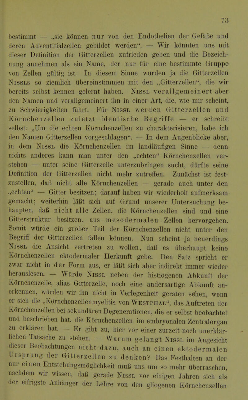 7;3 bestimmt — „sie konnen nur von den Endothelien der GefaBe und deren Adventitialzellen gebildet werden. — Wir konnten uns mit dieser Definition der Gitterzellen zufrieden geben und die Bezeicli- nung annehmen als ein Name, der nur fiir eine bestimmte Gruppe von Zellen giiltig ist. In diesem Sinne wiirden ja die Gitterzellen NissLS so ziemlich ilbereinstimmen mit den „Gitterzellen, die wir bereits selbst kennen gelernt haben. Nissl verallgemeinert aber den Namen und verallgemeinert ihn in einer Art, die, wie mir scheint, zu Schwierigkeiten fuhrt. Fiir Nissl werden Gitterzellen und Kornchenzellen zuletzt identische Begriffe — er schreibt selbst: „Um die echten Kornchenzellen zu charakterisieren, liabe ich den Namen Gitterzellen vorgeschlagen. — In dera Augenblicke aber, in dem Nissl die Kornchenzellen im landliiufigen Sinne — denn nichts anderes kann man unter den „echten'' Kornchenzellen ver- stehen — unter seine Gitterzelle unterzubringen sucht, diirfte seine Definition der (Jitterzellen nicht mehr zutreffen. Zunachst ist fest- zustellen, dafi nicht alle Kornchenzellen — gerade auch unter den .,echten — Gitter besitzen; darauf haben wir wiederholt aufmerksam gemacht; weiterhiu laBt sich auf Grund unserer Untersuchung be- haupten, da6 nicht alle Zellen, die Kornchenzellen sind und eine Gitterstruktur besitzen, aus mesodermalen Zellen hervorgehen. Somit wiirde ein groBer Teil der Kornchenzellen nicht unter den Begrift der Gitterzellen fallen konnen. Nun scheint ja neuerdings Nissl die Ansicht vertreten zu wollen, daB es iiberhaupt keine Kornchenzellen ektodermaler Herkunft gebe. Den Satz spricht er zwar nicht in der Form aus, er laBt sich aber indirekt immer wieder herauslesen. — Wurde Nissl neben der histiogenen Abkunft der Kornchenzelle, alias Gitterzelle, noch eine andersartige Abkunft an- erkennen, wiirden wir ihn nicht in Verlegenheit geraten sehen, wenn er sich die „Kornchenzellenmyelitis von Westphal, das Auftreten der Kornchenzellen bei sekundaren Degenerationen, die er selbst beobachtet und beschrieben hat, die Kornchenzellen im embryonalen Zentralorgan zu erklaren hat. — Er gibt zu, hier vor einer zurzeit noch unerklar- Hchen Tatsache zu stehen. - Warum gelangt Nissl im Angesicht dieser Beobachtungen nicht dazu, auch an einen ektodermalen Ursprung der Gitterzellen zu denkenV Das Festhalten an der nur einen Entstehungsmoglichkeit muB uns um so mehr iiberraschen, nachdem wir wissen, daB gerade Nissl vor einigen Jahren sich als der eifrigste Anhiinger der Lehre von den gliogenen Kornchenzellen