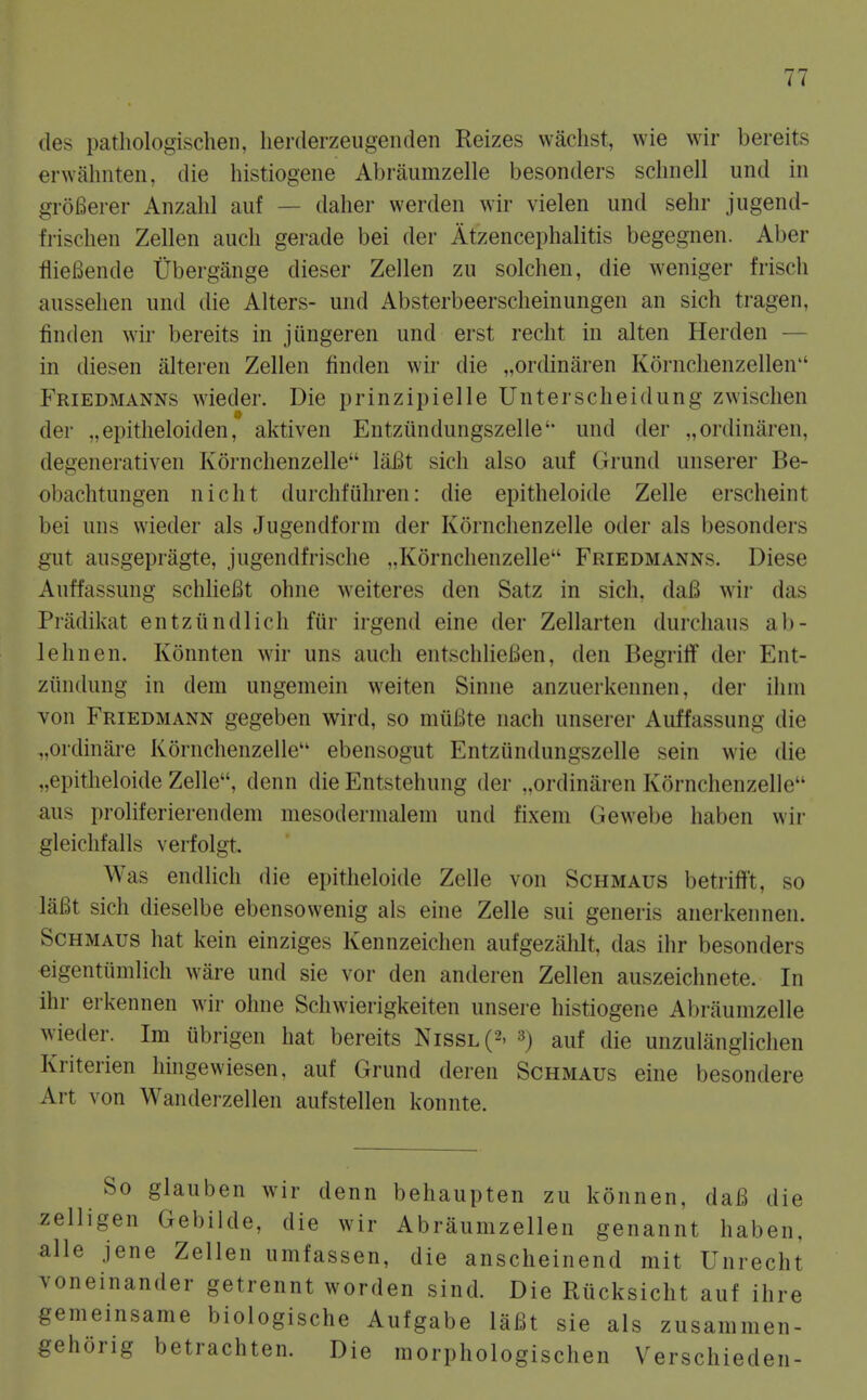 des pathologischeii, lierderzeugenden Reizes wachst, wie wir bereits erwahnten, die histiogene Abraumzelle besonders sclinell und in groBerer Anzahl auf — dalier werden wir vielen und sehr jugend- frischen Zellen audi gerade bei der Atzencephalitis begegnen. Aber flieBende Ubergange dieser Zellen zu solchen, die weniger frisch ausselien und die Alters- und Absterbeersclieinungen an sich tragen, finden wir bereits in jiingeren und erst recht in alten Herden — in diesen alteren Zellen finden wir die „ordinaren Kornclienzellen Friedmanns wieder. Die prinzipielle Unterscheidung zwischen der „epitlieloiden, aktiven Entziindungszelle'- und der „ordinaren, degenerativen Kornclienzelle laBt sich also auf Grund unserer Be- obachtungen nicht durchfiihren: die epitheloide Zelle erscheint bei uns wieder als Jugendform der Kornclienzelle oder als besonders gut ausgepragte, jugendfrische „K6rnclienzelle Friedmanns. Diese Auffassung schlieBt ohne weiteres den Satz in sich, daB wir das Priidikat entziindlich fiir irgend eine der Zellarten durcliaus ab- lehnen. Konnten wir uns auch entschlieBen, den BegrilT der Ent- ziindung in dem ungemein weiten Sinne anzuerkennen, der iliin von Friedmann gegeben wird, so miiBte iiach unserer Auffassung die „ordinare Kornchenzelle ebensogut Entziindungszelle sein wie die „epitheloide Zelle, denn die Entstehung der „ordinaren Kornchenzelle aus proliferierendem mesodernialeni und fixem Gewebe haben wir gleichfalls verfolgt. Was endlicli die epitheloide Zelle von Schmaus betriflft, so laBt sich dieselbe ebensowenig als eine Zelle sui generis anerkenneii. Schmaus hat kein einziges Kennzeichen aufgezahlt, das ihr besonders eigentiimlich ware und sie vor den anderen Zellen auszeichnete. In ihr erkennen wir ohne Schwierigkeiten unsere histiogene Abraumzelle wieder. Im iibrigen hat bereits Nissl(2. 3) auf die unzulanglichen Kriterien hingewiesen, auf Grund deren Schmaus eine besondere Art von Wanderzellen aufstellen konnte. So glauben wir denn behaupten zu konnen, daB die zelligen Gebilde, die wir Abraumzellen genannt haben, alle jene Zellen umfassen, die anscheinend mit Unrecht voneinander getrennt worden sind. Die Riicksicht auf ihre gemeinsame biologische Aufgabe laBt sie als zusammen- gehorig betrachten. Die raorphologischen Verschieden-