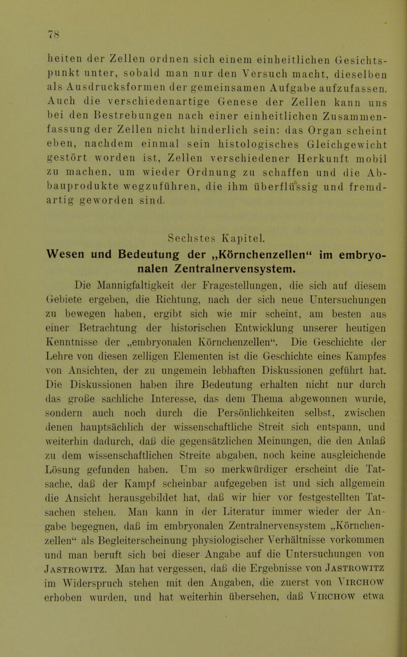 heiten der Zellen ordnen sich einem einheitlichen Gesichts- piinkt unter, sobald man nur den Versuch macht, dieselben als Ausdrucksformen der gemeinsamen Aufgabe aufzufassen. Auch die verschiedenartige Genese der Zellen kann uns bei den Bestrebungen nach einer einheitlichen Zusammen- fassung der Zellen nicht hinderlich sein: das Organ scheint eben, nachdem einmal sein histologisches Gleichgewicht gestort worden ist, Zellen verschiedener Herkunft mobil zu machen, urn wieder Ordnung zu schaffen und die Ab- bauprodukte wegzufiihren, die ihm iiberflu'ssig und fremd- artig gewordeu sind. Sechstes Kapitel. Wesen und Bedeutung der „Kornchenzellen im embryo- nalen Zentralnervensystem. Die Mannigfaltigkeit der P'ragestellungen, die sich auf diesem (iebiete ergeben, die Riclitiing, nach der sich neue Untersiichungen zu bewegen haben, ergibt sich wie mir scheint, am besten aus einer Betrachtung der historischen Entwicklung unserer heutigen Kenntnisse der „embryonalen Kornchenzellen. Die Geschichte der Lelii-e von diesen zelligen Elementen ist die Geschichte eines Kampfes von Ansichten, der zu ungemein lebliaften Diskussionen gefiihrt hat. Die Diskussionen haben ihre Bedeutung erhalten nicht nur durch das groBe sachliclie Interesse, das deni Thenia abgewonnen wurde, sondern audi noch durch die Personlichkeiten selbst, zwischen denen hauptsachlich der wissenschaftliclie Streit sich entspann, und weiterhin dadurch, dali die gegensatzlichen Meinungen, die den AnlaB zu dem wissenschaftlichen Streite abgaben, noch keine ausgleichende Losung gefunden haben. Um so merkwiirdiger erscheint die Tat- sache, daB der Kampf scheinbar aufgegeben ist und sich allgemein die Ansicht hei-ausgebildet hat, daB wir hier vor festgestellten Tat- sachen stehen. Man kann in der Literatur immer wieder der An - gabe begegnen, daB im embryonalen Zentralnervensystem „Kornchen- zellen als Begleiterscheinung physiologischer Verhaltnisse vorkommen und man beruft sich bei dieser Angabe auf die Untersuchungen von Jastrowitz. Man hat vergessen, daB die Ergebnisse von Jastrowitz im Widerspruch stehen mit den Angaben, die zuerst von ^'irchow erhoben wurden, und hat weiterhin iibersehen, daB Yirchow etwa