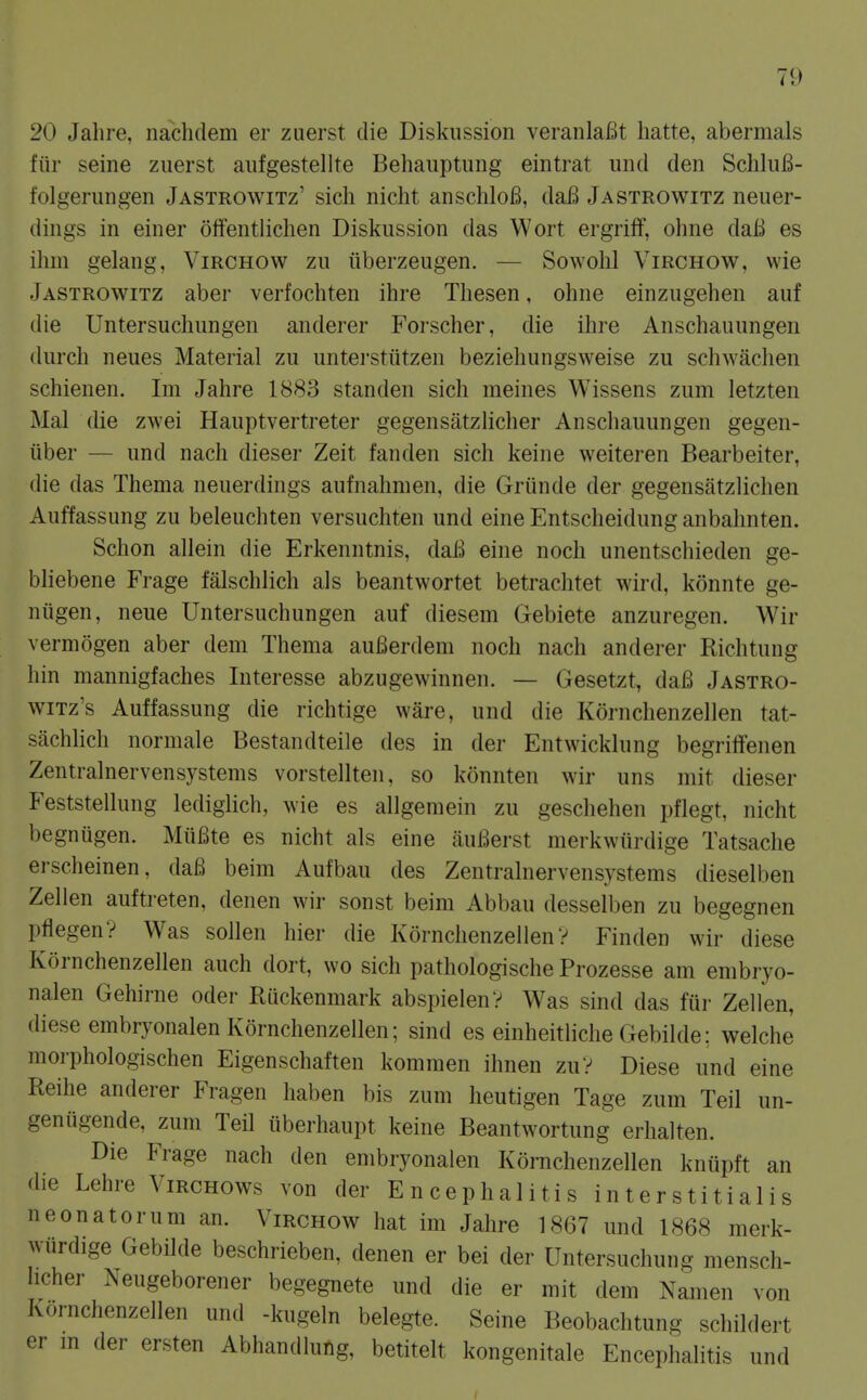 20 Jahre, nachdem er zuerst die Diskussion veranlaBt hatte, abermals fiir seine zuerst aufgestellte Behauptung eintrat und den SchluB- folgerungen Jastrowitz' sich nicht anschloB, daB Jastrowitz neuer- dings in einer olfentliclien Diskussion das Wort ergrifF, ohne daB es ihm gelang, Virchow zu iiberzeugen. — Sowohl Virchow, wie Jastrowitz aber verfochten ihre Thesen, ohne einzugehen auf die Untersuchungen anderer Forscher, die ihre Anschauungen (lurch neues Material zu unterstutzen beziehungsweise zu schwachen schienen. Im Jahre 1883 standen sich meines Wissens zum letzten Mai die zwei Hauptvertreter gegensatzlicher Anschauungen gegen- iiber — und nach dieser Zeit fanden sich keine weiteren Bearbeiter, die das Thema neuerdings aufnahmen, die Griinde der gegensiitzlichen Auffassung zu beleuchten versuchten und eine Entscheidung anbahnten. Schon allein die Erkenntnis, daB eine noch unentschieden ge- bliebene Frage falschlich als beantwortet betrachtet wird, konnte ge- niigen, neue Untersuchungen auf diesem Gebiete anzuregen. Wir vermogen aber dem Thema auBerdem noch nach anderer Richtung hin mannigfaches luteresse abzugewinnen. — Gesetzt, daB Jastro- wiTz's Auffassung die richtige ware, und die Kornchenzellen tat- sachlich normale Bestandteile des in der Entwicklung begrilfenen Zentralnervensystenis vorstellten, so konnten wir uns mit dieser Feststellung lediglich, wie es allgeraein zu geschehen pflegt, nicht begnugen. MiiBte es nicht als eine auBerst merkwiirdige Tatsache erscheinen, daB beim Aufbau des Zen train erven systems dieselben Zellen auftreten, denen wir sonst beim Abbau desselben zu begegnen pflegen? Was sollen hier die Kornchenzellen? Finden wir diese Kornchenzellen auch dort, wo sich pathologische Prozesse am embryo- nalen Gehirne oder Ruckenmark abspielenV Was sind das fur Zellen, diese embryonalen Kornchenzellen; sind es einheitliche Gebilde; welche moi-phologischen Eigenschaften kommen ihnen zuV Diese und eine Reihe anderer Fragen haben bis zum heutigen Tage zum Teil un- genugende, zum Teil iiberhaupt keine Beantwortung erhalten. Die Frage nach den embryonalen Kornchenzellen kniipft an die Lehre ViRCHOws von der Encephalitis interstitialis neonatorum an. Virchow hat im Jahre 1867 und 1868 merk- wiirdige Gebilde beschrieben, denen er bei der Untersuchung mensch- hcher Neugeborener begegnete und die er mit dem Namen von Kornchenzellen und -laigeln belegte. Seine Beobachtung schildert er m der ersten Abhandluftg, betitelt kongenitale Encephalitis und