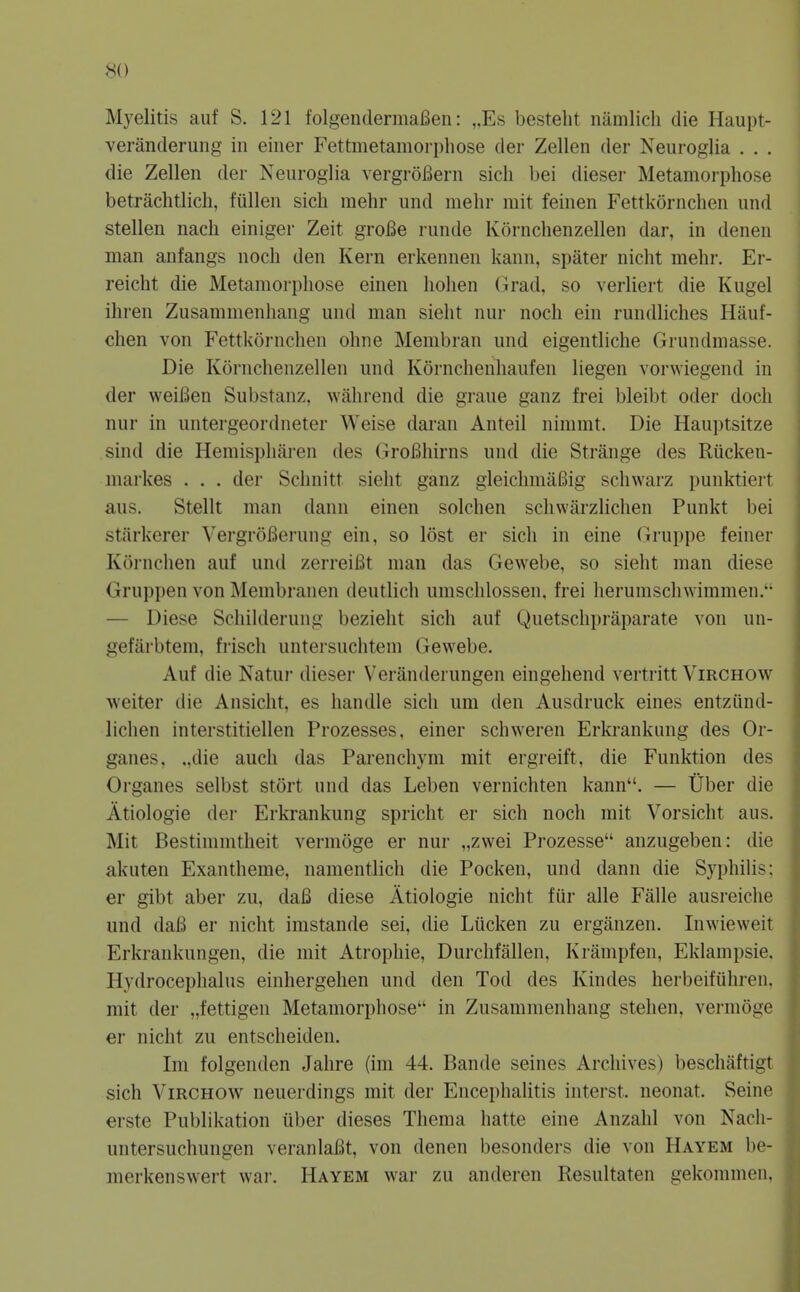 Myelitis auf S. 121 folgendermafien: ,.Es bestelit namlich die Haupt- veranderung in eiiier Fettmetaniorpliose der Zellen der Neuroglia . . . die Zellen der Neuroglia vergroBern sicii bei dieser Metamorphose betrachtlich, fullen sich raehr und niehr niit feinen Fettkornchen und stellen nach einiger Zeit groBe runde Kornchenzellen dar, in denen man anfangs noch den Kern erkennen kann, spater nicht mehr. Er- reicht die Metamorphose einen holien (irad. so verliert die Kugel ihren Zusammenhang und man sieht nur noch ein rundliches Hauf- chen von Fettkornchen ohne Menibran und eigentliche Grundmasse. Die Kornchenzellen und Korncheuhaufen liegen vorwiegend in der weiBen Substanz, Avahrend die graue ganz frei bleibt oder doch nur in untergeordneter Weise daran Anted nimmt. Die Hauptsitze sind die Hemispharen des GroBhirns und die Strange des Riicken- niarkes . . . der Schnitt sieht ganz gleichmaBig schwai'z punktiert aus. Stellt man dann einen solchen schwarzlichen Punkt bei stiirkerer VergroBerung ein, so lost er sich in eine Gruppe feiner Kornchen auf und zerreiBt man das Gewebe, so sieht man diese Gruppen von Membranen deutlich umschlossen, frei herumsch^Yimmen.•• — Diese SchiUlerung bezieht sich auf Quetschpraparate von un- gefarbtem, frisch untersuchtem Gewebe. Auf die Natur dieser Veranderungen eingehend vertritt Virchow weiter die Ansicht, es handle sich um den Ausdruck eines entziind- lichen interstitiellen Prozesses, einer schweren Erkrankung des Or- ganes, .,die auch das Parenchym mit ergreift, die Funktion des Organes selbst stort und das Leben vernichten kann. — tJber die Atiologie der Erkrankung spricht er sich noch rait Vorsicht aus. Mit Bestimmtheit vermoge er nur „zwei Prozesse anzugeben: die akuten Exantheme, namentlich die Pocken, und dann die Syphilis; er gibt aber zu, daB diese Atiologie nicht fiir alle Falle ausreiche und daB er nicht imstande sei, die Lucken zu erganzen. Inwieweit Erkrankungen, die mit Atrophie, Durchfalien, Krampfen, Ekiampsie, Hydrocephalus einhergehen und den Tod des Kindes herbeifiihren, mit der „fettigen Metamorphose in Zusammenhang stehen, vermoge er nicht zu entscheiden. Im folgenden Jahre (im 44. Bande seines Archives) beschaftigt sich Virchow neuerdings mit der Encephalitis interst. neonat. Seine erste Publikation iiber dieses Thema hatte eine Anzahl von Nach- untersuchungen veranlaBt, von denen besonders die von Hayem be- merkenswert war. Hayem war zu anderen Resultaten gekommen,