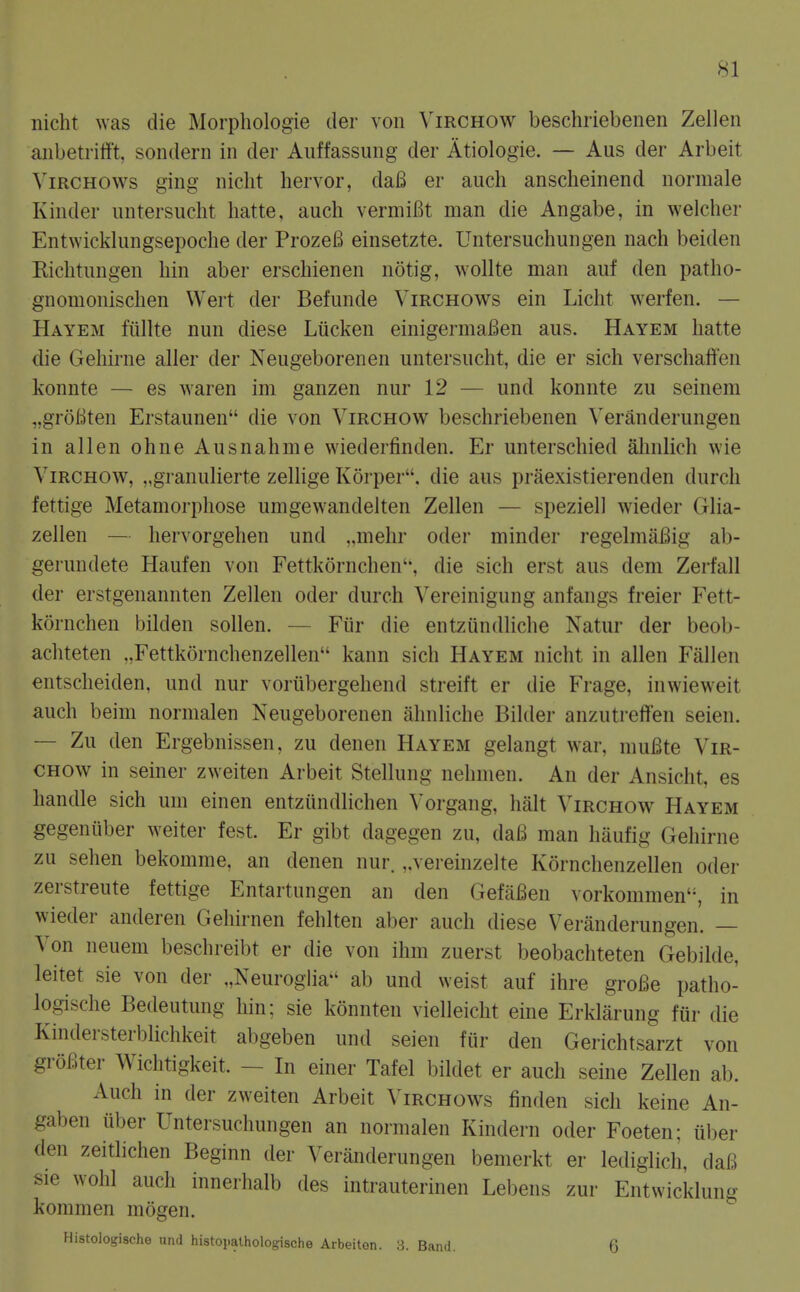 nicht was die Morphologie der von Virchow beschriebenen Zellen aiibetrifft, sondern in der Auffassung der Atiologie. — Aus der Arbeit ViRCHOWs ging nicht liervor, da6 er auch anscheinend normale Kinder untersucht hatte, auch vermiBt man die Angabe, in welcher Entwicklungsepoche der ProzeB einsetzte. Untersuchungen nach beiden Richtungen bin aber erschienen notig, wollte man auf den patho- gnomonischen Wert der Befunde Virchows ein Licht werfen. — Hayem fiillte nun diese Liicken einigermaBen aus. Hayem hatte die Gehirne aller der Neugeborenen untersucht, die er sich verschaffen konnte — es waren im ganzen nur 12 — und konnte zu seinem „groBten Erstaunen die von Virchow beschriebenen Veranderungen in alien ohne Ausnahme wiederfinden. Er unterschied ahnlich wie Virchow, „granuHerte zelhge Korper. die aus praexistierenden durch fettige Metamorphose umgewandelten Zellen — speziell wieder Glia- zellen — hervorgehen und ..niehr oder minder regelmiiBig ab- germidete Haufen von Fettkornchen'', die sich erst aus dem Zerfall der erstgenannten Zellen oder durch ^'ereinigung anfangs freier Fett- kornchen bilden sollen. — Ftir die entzundliche Natur der beob- achteten „Fettk6rnchenzellen kann sich Hayem nicht in alien Fallen entscheiden, und nur voriibergehend streift er die Frage, inwieweit auch beim normalen Neugeborenen ahnliche Bilder anzutreffen seien. — Zu den Ergebnissen, zu denen Hayem gelangt war, muBte Vir- chow in seiner zweiten Arbeit Stellung nehnien. An der Ansicht, es handle sich urn einen entziindlichen Vorgang, halt Virchow Hayem gegeniiber weiter fest. Er gibt dagegen zu, da6 man haufig Gehirne zu sehen bekomme, an denen nur. ,.vereinzelte Kornchenzellen oder zerstreute fettige Entartungen an den GefaBen vorkommen'S in wieder anderen Gehirnen fehlten aber auch diese Veranderungen. — Von neuem beschreibt er die von ihm zuerst beobachteten Gebilde, leitet sie von der „NeurogHa ab und weist auf ihre groBe patho- logische Bedeutung hin; sie konnten vielleicht eine Erklarung fiir die Kindersterblichkeit abgeben und seien fiir den Gerichtsarzt von groBter Wichtigkeit. - In einer Tafel bildet er auch seine Zellen ab. Auch in der zweiten Arbeit \'irchows finden sich keine An- gaben iiber Untersuchungen an normalen Kindern oder Foeten: iiber den zeitlichen Beginn der Veranderungen bemerkt er lediglich, daB sie wohl auch innerhalb des intrauterinen Lebens zur Entwicklung kommen mogen. HistoJogische und histopalhologische Arbeiton. 3. Band. 6