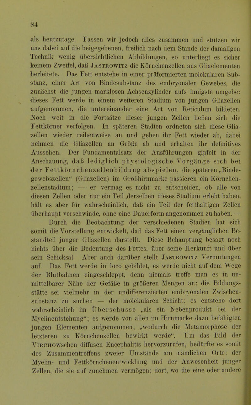 als heutzutage. Fassen wir jedoch alles zusammen unci stutzen wir uns dabei auf die beigegebenen, freilicli nach dem Stande der damaligen Technik wenig ubersichtlichen Abbildungen, so unteiliegt es sicker keinem Zweifel, dafi Jastrowitz die Kornchenzellen aus Gliaelementen herleitete. Das Fett entstehe in einer praformierten molekularen Sub- stanz, einer Art von Bindesubstanz des embryonalen Gewebes, die zunachst die jungen marklosen Achsenzylinder aufs innigste umgebe; dieses Fett werde in einem weiteren Stadium von jungen Gliazellen aufgenommen, die untereinander eine Art von Reticulum bildeten. l^och weit in die Fortsatze dieser jungen Zellen lieBen sich die Fettkorner verfolgen. In spateren Stadien ordneten sich diese Glia- zellen wieder reilienweise an und geben ihr Fett wieder ab, dabei nehmen die Gliazellen an Grofie ab und erlialten ihr definitives Aussehen. Der Fundamentalsatz der Ausfiihrungen gipfelt in der Anschauung, daB lediglich physiologische. Yorgange sich bei <ler Fettkornchenzellenbildung abspielen, die spateren „Binde- gewebszellen' (Gliazellen) im GroBhirnmarke passieren ein Kornclien- zellenstadium; — er vermag es nicht zu entscheiden, ob alle von diesen Zellen oder nur ein Teil derselben dieses Stadium erlebt haben, halt es aber fur wahrsclieinlicli, daB ein Teil der fetthaltigen Zellen iiberhaupt verschwinde, ohne eine Dauerform angenommen zu haben. — Durch die Beobachtung der verschiedenen Stadien hat sich somit die Vorstellung entwickelt, dafi das P'ett einen verganglichen Be- standteil junger GUazellen darstellt. Diese Behauptung besagt noch nichts iiber die Bedeutung des Fettes, ilber seine Herkunft und iiber sein Schicksal. Aber auch dariiber stellt Jasteowitz Vermutungen auf. Das Fett werde in loco gebildet, es werde nicht auf dem Wege der Blutbahnen eingeschleppt, denn niemals treffe man es in un- mittelbarer Nahe der GefaBe in groCeren Mengen an; die Bildungs- statte sei vielmehr in der undifferenzierten embryonalen Zwischen- substanz zu suchen — der molekularen Schicht; es entstehe dort •wahrscheinlich im Uberschusse ,,als ein Nebenprodukt bei der Myelinentstehung; es werde von alien im Hirnmarke dazu befahigten jungen Elementen aufgenommen, „wodurch die Metamorphose der letzteren zu Kornchenzellen bevvirkt werde. Um das Bild der ViRCHOWschen diffusen Encephalitis hervorzurufen, bediirfte es somit des Zusammentreffens zweier Umstande am namlichen Orte: der Myelin- und Fettkornchenentwicklung und der Anwesenheit junger Zellen, die sie auf zunehmen vermogen; dort, wo die eine oder andere