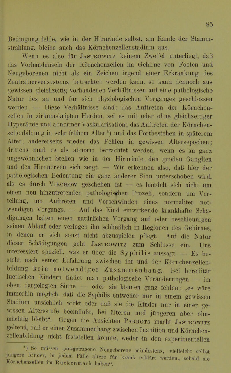 Bedingung fehle, wie in der Hirnrinde selbst, am Rande der Stamm- strahlung, bleibe aiich das Kdrnchenzellenstadium aus. Wenn es also fiir Jastrowitz keinem Zweifel unterliegt, daB das Vorhandensein der Kornchenzellen im Gehirne von Foeten und Xeugeborenen nicht als ein Zeiclien irgend einer Erkrankung des Zentralnervensystems betrachtet werden kann. so kann dennocli aus gewissen gleichzeitig vorhandenen Verhaltnissen auf eine pathologische Natur des an und fiir sich physiologischen Vorganges geschlossen werden. — Diese Verhaltnisse sind: das Auftreten der Kornchen- zellen in zirkumskripten Herden, sei es mit oder ohne gleiclizeitiger Hyperamie und abnormer Vaskularisation; das Auftreten der Kornchen- zellenbildung in selir friihem Alter *) und das Fortbestehen in spaterem Alter; andererseits wieder das Fehlen in gewissen Altersepochen; drittens muB es als abnorm betrachtet werden, wenn es an ganz ungewohnlichen Stellen wie in der Hirnrinde, den groBen Ganglien und den Hirnnerven sich zeigt. — Wir erkennen also, daB hier der pathologischen Bedeutung ein ganz anderer Sinn unterschoben wird, als es durch Virchow geschehen ist — es handelt sich nicht um einen neu hinzutretenden pathologischen ProzeB, sondern um Ver- teilung, um Auftreten und Verschwinden eines normaliter not- wendigen Vorgangs. — Auf das Kind einwirkende krankhafte Scha- digungen halten einen natiirlichen Vorgang auf oder beschleunigen seinen Ablauf oder verlegen ihn schlieBlich in Regionen des Gehirnes, in denen er sich sonst nicht abzuspielen pflegt. Auf die Natur dieser Schadigungen geht Jastrowitz zum Schlusse ein. Uns interessiert speziell, was er iiber die Syphilis aussagt. — Es be- steht nach seiner Erfahrung zwischen ihr und der Kornchenzellen- bildung kein notwendiger Zusanimenhang. Bei liereditar luetischen Kindern findet man pathologische Veranderungen — im oben dargelegten Sinne — oder sie konnen ganz fehlen: „es ware immerhin moghch, daB die Syphilis entweder nur in einem geAvissen Stadium ursachlich wirkt oder daB sie die Kinder nur in einer ge- wissen Altersstufe beeinfluBt, bei alteren und jiingeren aber ohn- machtig bleibt. Gegen die Ansichten Parrots macht Jastrowitz geltend, daB er einen Zusammenhang zwischen Inanition und Kornchen- zellenbildung nicht feststellen konnte, weder in den experimentellen *) So mussen „ausgetragene Neugeborene mindestens, vielleicht selbst jungere Kinder, in jedem Falle altere fiir krank erklart werden, sobald sie Kornchenzellen im Riickenraark haben.