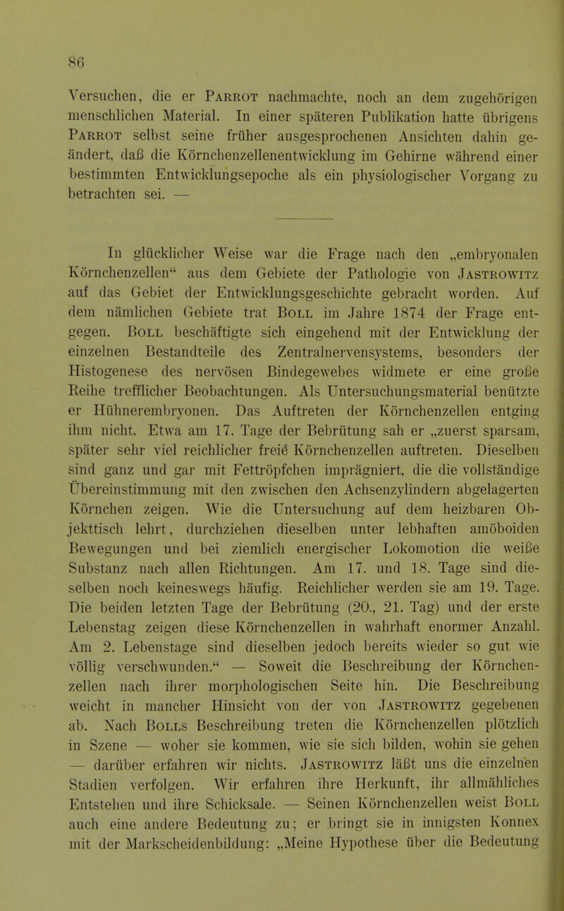 Versiichen, die er Parrot nachmachte, noch an dem zugehorigen menschliclien Material. In einer spateren Publikation hatte ubrigens Parrot selbst seine friiher ausgesprochenen Ansicliten dahin ge- andert, daB die Kornchenzellenentwicklung im Gehirne wahrend einer bestimmten Entwicklungsepoche als ein pliysiologischer Vorgang zu betrachten sei. — In gluckliclier Weise war die Frage nach den „embryonaien Kornchenzellen aus dem Gebiete der Patliologie von Jastrowitz auf das Gebiet der Entwicklungsgeschichte gebraclit worden. Auf dem namlichen Gebiete trat Boll im Jahre 1874 der Frage ent- gegen. Boll beschaftigte sich eingehend mit der Entwicklung der einzelnen Bestandteile des Zentralnei-vensystems, besonders der Histogenese des nervosen Bindegewebes widmete er eine groiae Reilie trefflicher Beobachtungen. Als Untersuchungsmaterial benutzte er Hiilinerembryonen. Das Auftreten der Kornchenzellen entging ilim nicht. Etwa am 17. Tage der Bebriitung sah er „zuerst sparsam. spater sehr viel reicliliclier frei^ Kornchenzellen auftreten. Dieselben sind ganz und gar mit Fettropfchen imi)ragniert. die die vollstandige Ubereinstimmung mit den zwischen den Achsenzylindern abgelagerten Kornchen zeigen. Wie die Untersuchung auf dem heizbaren Ob- jekttiscli lehrt, durchziehen dieselben unter lebhaften amoboiden Bewegungen und bei ziemlich energischer Lokomotion die weiBe Substanz nach alien Richtungen. Am 17. und 18. Tage sind die- selben noch keineswegs haufig. Reichlicher werden sie am 19. Tage. Die beiden letzten Tage der Bebriitung (20., 21. Tag) und der erste Lebenstag zeigen diese Kornchenzellen in wahrhaft enormer Anzahl. Am 2. Lebenstage sind dieselben jedoch bereits wieder so gut wie vollig verschwunden. — Soweit die Beschreibung der Kornchen- zellen nach ihrer morphologischen Seite hin. Die Beschreibung weicht in mancher Hinsicht von der von Jastrowitz gegebenen ab. Nach Bolls Beschreibung treten die Kornchenzellen plotzlicli in Szene — woher sie kommen, wie sie sich bilden, wohin sie gehen — dariiber erfahren wir nichts. Jastrowitz laBt uns die einzelnen Stadien verfolgen. Wir erfahren ihre Herkunft, ihr allmahliclies Entstehen und ihre Schicksale. — Seinen Kornchenzellen weist Boll auch eine andere Bedeutung zu; er bringt sie in innigsten Konnex mit der Markscheidenbildung: „Meine Hypothese iiber die Bedeutung