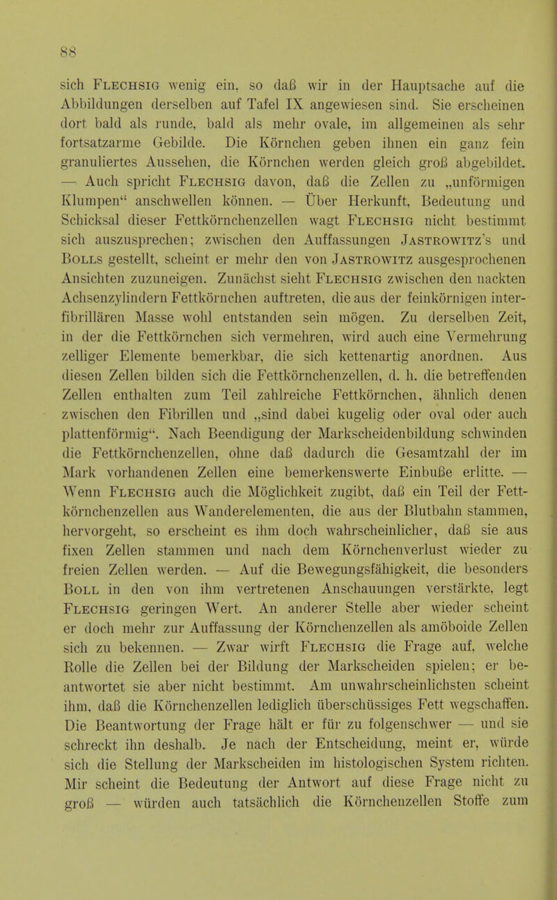 sich Flechsig wenig ein, so daB wir in tier Haiiptsache auf die Abbildungen derselben auf Tafel IX angewiesen sind. Sie erscheinen dort bald als runde, bald als mehr ovale, im allgemeineii als sehr fortsatzarme Gebilde. Die Kornchen geben ihnen ein ganz fein granuliertes Aussehen, die Kornchen werden gleich groB abgebildet. — Aucli spricht Flechsig davon, daB die Zellen zu „unformigen Kkimpen anschwellen konnen. — Uber Herkimft, Bedeutung und Schicksal dieser Fettkornclienzellen wagt Flechsig nicht bestimmt sich auszusprechen; zwischen den Auffassungen Jastrowitz's und Bolls gestellt, scheint er mehr den von Jastrowitz ausgesprochenen Ansichten zuzuneigen. Zunachst sielit Flechsig zwischen den nackten Aclisenzylindern Fettkornchen auttreten, die aus der feinkornigen inter- fibrillaren Masse wohl entstanden sein niogen. Zu derselben Zeit, in der die Fettkornchen sich vermehren, wird auch eine A'ermehrung zelliger Elemente bemerkbar, die sich kettenartig anordnen. Aus diesen Zellen bihlen sich die Fettkornchenzellen, d. h. die betrelfenden Zellen enthalten zum Teil zahlreiche Fettkornchen, ahnlich denen zwischen den Fibrillen und „sind dabei kugelig oder oval oder auch plattenformig''. Nach Beendigung der Markscheidenbildung schwinden die Fettkornchenzellen, ohne dafi dadurch die Gesamtzahl der im Mark vorhandenen Zellen eine benierkenswerte EinbuBe erlitte. — Wenn Flechsig auch die Moglichkeit zugibt, daB ein Teil der Fett- kornchenzellen aus Wanderelementen, die aus der Blutbahn stammen, hervorgeht, so erscheint es ihm doch wahrscheinlicher, dafi sie aus fixen Zellen stammen und nach dem Kornchenverlust wieder zu freien Zellen werden. — Auf die Bewegungsfahigkeit, die besonders Boll in den von ihm vertretenen Anschauungen verstiirkte, legt Flechsig geringen Wert. An anderer Stelle aber wieder scheint er doch mehr zur Auffassung der Kornchenzellen als amoboide Zellen sich zu bekennen. — Zwar wirft Flechsig die Frage auf. welche Rolle die Zellen bei der Bildung der Markscheiden spielen; er be- antwortet sie aber nicht bestimmt. Am unwahrscheinlichsten scheint ihm, daB die Kornchenzellen lediglich iiberschiissiges Fett wegschaffen. Die Beantwortung der Frage halt er fiir zu folgenschwer — und sie schreckt ihn deshalb. Je nach der Entscheidung, meint er, wiirde sich die Stellung der Markscheiden im histologischen System ricliten. Mir scheint die Bedeutung der Antwort auf diese Frage nicht zu groB — wurden auch tatsachlich die Kornchenzellen Stolfe zum