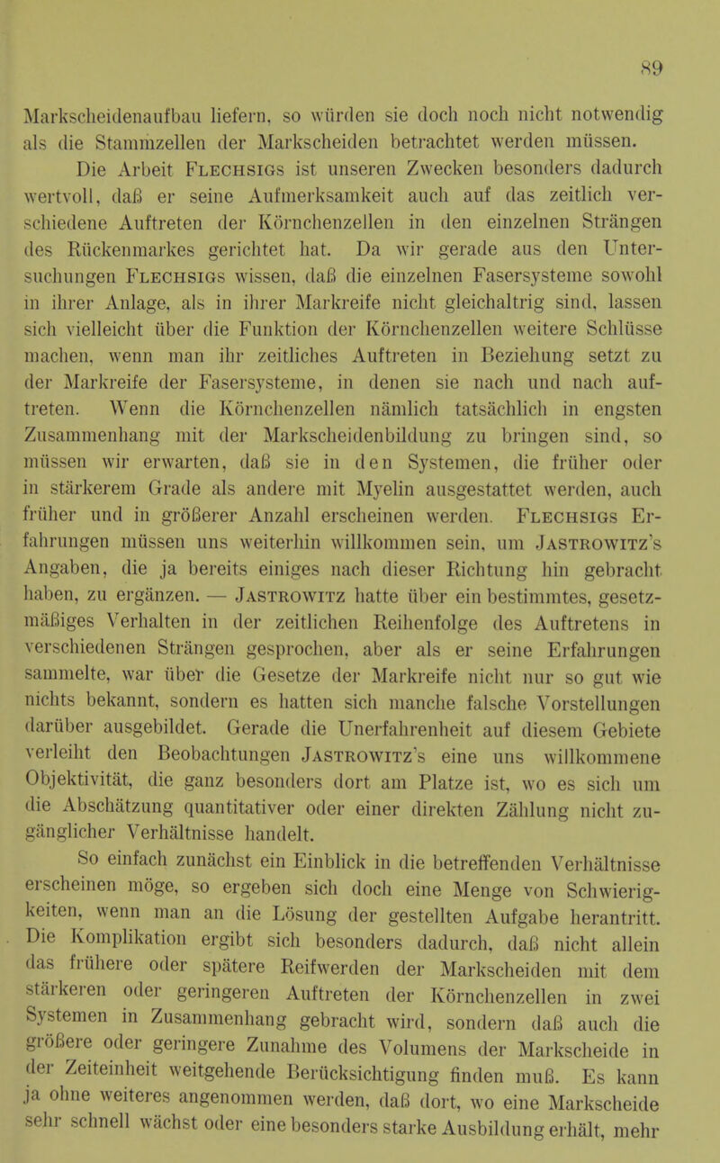 Markscheidenaufbau liefern, so wtirden sie doch noch nicht notwendig als die Stammzellen der Markscheiden betrachtet werden miissen. Die Arbeit Flechsigs ist unseren Zwecken besonders dadurch wertvoU, dai^ er seine Aufmerksamkeit aucli auf das zeitlicli ver- scliiedene Aiiftreten der Kornchenzellen in den einzelnen Strangen des Riickenmarkes gericlitet hat. Da wir gerade aus den Unter- suchungen Flechsigs wissen, dafi die einzelnen Fasersysteme sowohl in ilirer Anlage, als in ihrer Markreife nicht gleichaltrig sind, lassen sicli vielleicht iiber die Funktion der Kornchenzellen weitere Schliisse niachen, wenn man ihr zeitliches Auftreten in Beziehung setzt zu der Markreife der Fasersysteme, in denen sie nach und nach auf- treten. Wenn die Kornchenzellen namlich tatsachlich in engsten Zusammenhang mit der Markscheidenbildung zu bringen sind, so miissen wir erwarten, da6 sie in den Systemen, die friiher oder in stilrkerem Grade als andere mit Myelin ausgestattet werden, auch friiher und in groBerer Anzahl erscheinen werden. Flechsigs Er- fahrungen miissen uns weiterhin willkommen sein, um Jastrowitz's Angaben, die ja bereits einiges nach dieser Richtung hin gebraclit haben, zu erganzen. — Jastrowitz hatte iiber ein bestimmtes, gesetz- miiBiges Verhalten in der zeitlichen Reihenfolge des Auftretens in verschiedenen Strangen gesprochen, aber als er seine Erfahrungen sammelte, war iiber die Gesetze der Markreife nicht nur so gut wie nichts bekannt, sondern es hatten sich manche falsche Vorstellungen dariiber ausgebildet. Gerade die Unerfahrenheit auf diesem Gebiete verleiht den Beobachtungen Jastrowitz's eine uns willkommene Objektivitat, die ganz besonders dort am Platze ist, wo es sich um die Abschatzung quantitativer oder einer direkten Zahlung nicht zu- ganglicher Verhaltnisse handelt. So einfach zunachst ein Einblick in die betreffenden Verhaltnisse erscheinen moge, so ergeben sich doch eine Menge von Schwierig- keiten, wenn man an die Losung der gestellten Aufgabe herantritt. Die Komplikation ergibt sich besonders dadurch, dafi nicht allein das fi-iihere oder spatere Reifwerden der Markscheiden mit dem stiirkeren oder geringeren Auftreten der Kornchenzellen in zwei Systemen in Zusammenhang gebracht wird, sondern dai5 auch die groBere oder geringere Zunahme des Volumens der Markscheide in der Zeiteinheit weitgehende Beriicksichtigung finden mulB. Es kann ja ohne weiteres angenommen werden, daB dort, wo eine Markscheide sehr schnell wachst oder eine besonders starke Ausbildung erhiilt, mehr