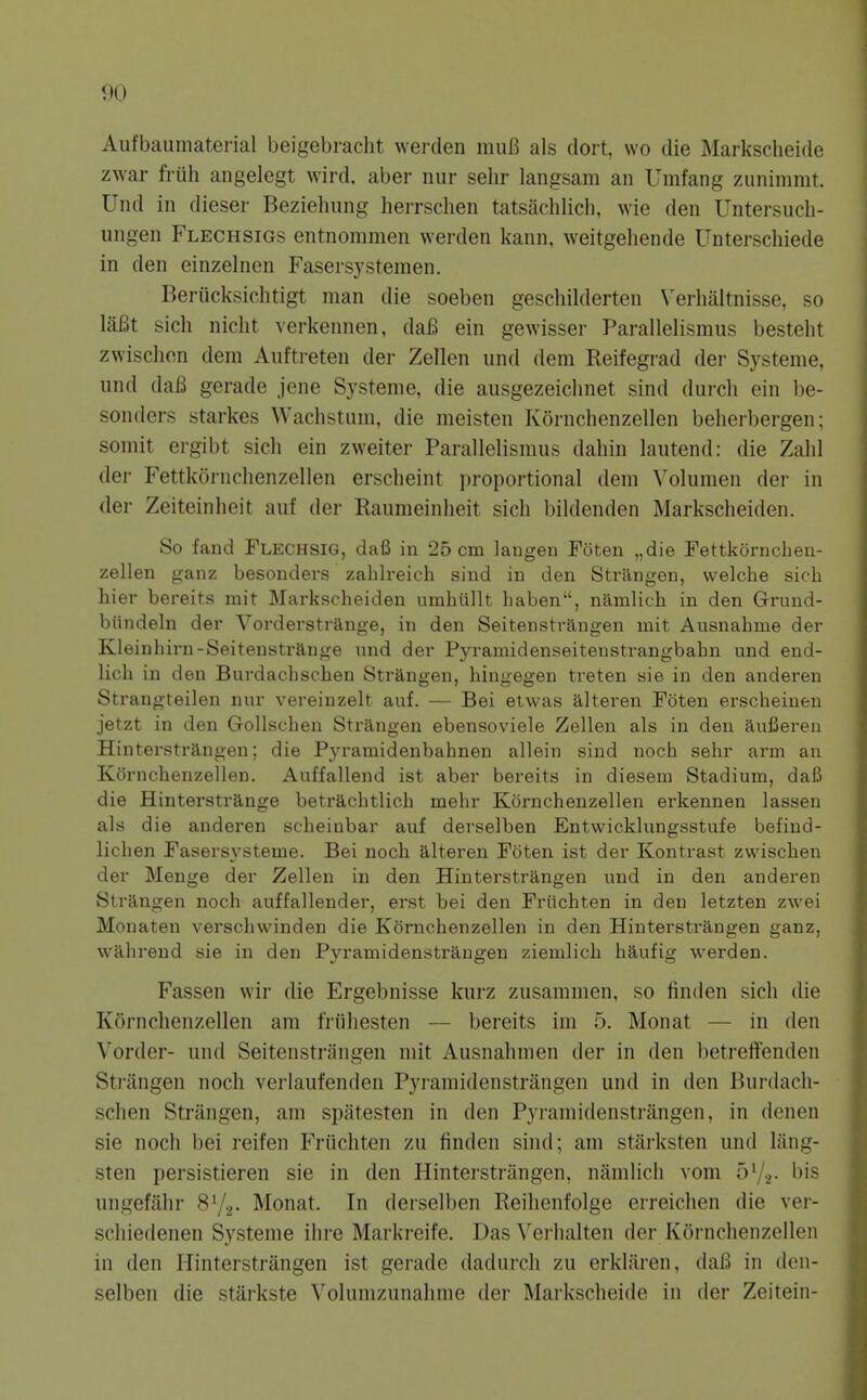 Aufbaumaterial beigebracht werden muB als doit, wo die Markscheide zwar fruh angelegt wird, aber nur sehr langsam an Umfang zunimmt. Und in dieser Beziehung herrschen tatsachlich, wie den Untersuch- ungen Flechsigs entnommen werden kann, weitgeliende Unterschiede in den einzelnen Fasersystemen. Beriicksiclitigt man die soeben geschilderten \'erhaltnisse, so lafit sich nicht verkennen, dafi ein gewisser Parallelismus besteht zwisclion dem Auftreten der Zellen und dem Reifegrad der Systeme, und daB gerade jene Systeme, die ausgezeichnet sind durch ein be- sonders starkes Wachstum, die meisten Kornclienzellen beheibergen; somit ei-gibt sich ein zweiter Parallelismus dahin lautend: die Zahl der Fettkornchenzellen erscheint ])roportional dem Volumen der in der Zeiteinheit auf der Raumeinheit sich bildenden Markscheiden. So fand Flechsig, dafi in 25 cm langen Foten „die Fettkornchen- zellen ganz besouders zahlreich sind in den Striingen, welche sich hier bereits mit Markscheiden ninhullt haben, namlich in den Grund- biijideln der Vorderstrange, in den Seitenstrangen mit Ausnahme der Kleinhirn-Seitenstrange und der Pyramidenseitenstrangbahn und end- lich in den Burdachschen Strangen, hingegen treten sie in den anderen Strangteilen nur vereinzelt auf. — Bei etwas alteren Foten erscheinen jetzt in den Gollschen Strangen ebensoviele Zellen als in den aufieren Hinterstrangen; die Pyramidenbahnen allein sind noch sehr arm an Kornchenzellen. Auffallend ist aber bereits in diesem Stadium, dafi die Hinterstrange betrachtlich mehr Kornchenzellen erkennen lassen als die anderen scheinbar auf derselben Entwicklungsstufe befind- lichen Fasersysteme. Bei noch alteren Foten ist der Kontrast zwischen der Menge der Zellen in den Hinterstrangen und in den anderen Strangen noch auffallender, erst bei den Friichten in den letzten zwei Monaten verschwinden die Kornchenzellen in den Hinterstrangen ganz, wahrend sie in den Pyramidenstrangen ziemlich haufig werden. Fassen wir die Ergebnisse kurz zusammen, so linden sich die Kornchenzellen am friihesten — bereits im 5. Monat — in den Vorder- und Seitenstrangen mit Ausnahmen der in den betreffenden Strangen noch verlaufenden Pyramidenstrangen und in den Burdach- schen Strangen, am spittesten in den Pyramidenstrangen, in denen sie noch bei reifen Friichten zu finden sind; am starksten und liing- sten persistieren sie in den Hintei'strangen, niimlich vom 572- his ungefahr S^/^. Monat. In derselben Reilienfolge erreichen die ver- schiedenen Systeme ihre Markreife. Das 'S'erhalten der Kornchenzellen in den Hinterstrangen ist gerade dadurch zu erkliiren, daB in den- selben die starkste Volunizunahme der Markscheide in der Zeitein-