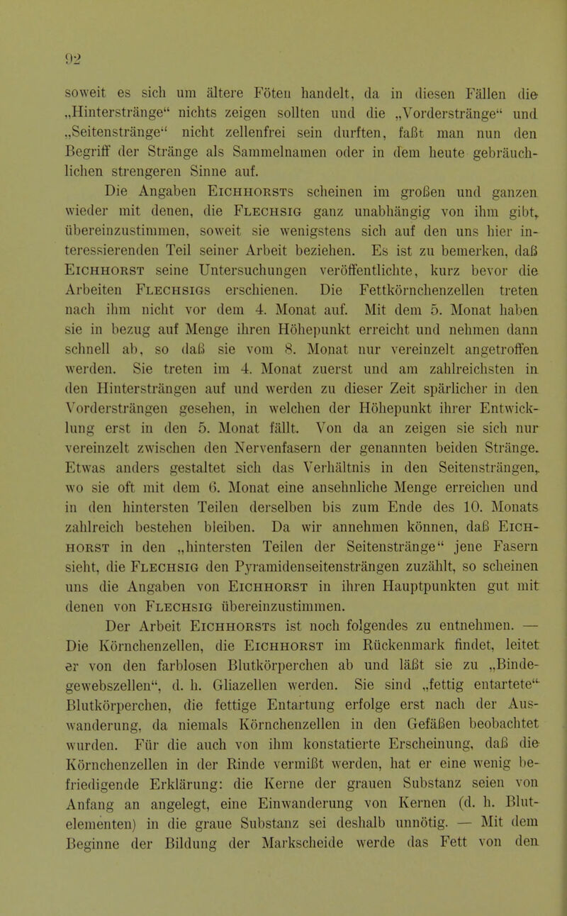 soweit es sich um altere Foteii handelt, da in diesen Fallen die „Hinterstrange nichts zeigen sollten imd die „Vorderstrange und ,,Seitenstrange nicht zellenfrei sein durften, faBt man nun den BegrifF der Strange als Sammelnamen oder in dem lieute gebrauch- lichen strengeren Sinne auf. Die Angaben Eichhorsts scheinen im groBen und ganzen wieder mit denen, die Flechsig ganz unabliangig von ihin gibt^ iibereinzustimmen, soweit sie wenigstens sich auf den uns hier in-^ teressierenden Teil seiner Arbeit beziehen, Es ist zu bemerken, daB EiCHHORST seine Untersuchungen veroffentliclite, kurz bevor die Arbeiten Flechsigs erschienen. Die Fettkornclienzellen treten. nach ihm nicht vor dem 4. Monat auf. Mit dem 5. Monat haben sie in bezug auf Meuge ihren Hohepunkt erreicht und nehmen dann schnell ab, so daB sie vom 8. Monat nur vereinzelt angetroffen. werden. Sie treten im 4. Monat zuerst und am zahlreichsten iu den Hinterstrlingen auf und werden zu dieser Zeit sparlicher in den. Vorderstrangen gesehen, in welchen der Hohepunkt ihrer Entwick- lung erst in den 5. Monat fallt. Von da an zeigen sie sich nur vereinzelt zwuschen den Nervenfasern der genannten beiden Strange. Etwas anders gestaltet sich das Verhiiltnis in den Seitenstriingen,. wo sie oft mit dem (3. Monat eine ansehnliche Menge erreichen und in den hintersten Teilen derselben bis zum Ende des 10. Mouats zahlreich bestehen bleiben. Da wir annehmen konnen, daB Eich- HORST in den „hintersten Teilen der Seitenstrange jene Fasern sieht, die Flechsig den Pyramidenseitenstrangen zuzahlt, so scheinen uns die Angaben von Eichhorst in ihren Hauptpunkten gut mit denen von Flechsig iibereinzustimmen. Der Arbeit Eichhorsts ist noch folgendes zu entnehmen. — Die Kornchenzellen, die Eichhorst im Rtickenmark findet, leitet er von den farblosen Blutkorperchen ab und laBt sie zu „Binde- gewebszellen, d. h. Gliazellen werden. Sie sind „fettig entartete- Blutkorperchen, die fettige Entartung erfolge erst nach der Aus- wanderung, da niemals Kornchenzellen in den GefaBen beobachtet wurden. P'iir die auch von ihm konstatierte Erscheinung, dafi die Kornchenzellen in der Rinde vermiBt werden, hat er eine wenig be- friedigende Erklarung: die Kerne der grauen Substanz seien von Anfang an angelegt, eine Einwanderung von Kernen (d. h. Blut- elementen) in die graue Substanz sei deshalb unnotig. — Mit dem Beginne der Bildung der Markscheide werde das Fett von den