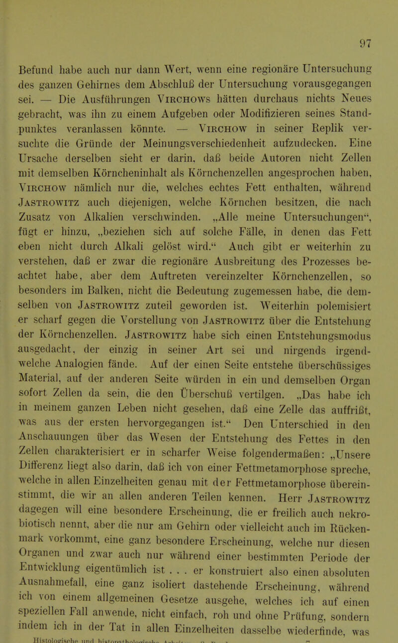 Befund habe auch nur dann Wert, wenn eine regionare Untersuchung des ganzen Gehirnes dem Abschlu£l der Untersuchung vorausgegangen sei. — Die Ausfiihrungen Virchows liatten durcliaus nichts Neues gebracht, was ihn zu einem Aufgeben oder Modifizieren seines Stand- punktes veranlassen konnte. — Virchow in seiner Replik ver- suchte die Griinde der Meinungsverschiedenheit aufzudecken. Eine Ursaclie derselben sieht er darin. daia beide Autoren nicht Zellen niit demselben Kornclieninhalt als Kornchenzellen angesprochen haben, Virchow namlicli nur die, welches echtes Fett enthalten, withrend Jastrowitz auch diejenigen, welche Kornchen besitzen, die nach Zusatz von Alkalien verschwinden. „Alle meine Untersuchungeu'', ftigt er hinzu, „beziehen sich auf solclie Falle, in denen das Fett eben nicht durch Alkali gelost wird. Auch gibt er weiterhin zu verstehen, da6 er zwar die regionare Ausbreitung des Prozesses be- achtet habe, aber dem Auftreten vereinzelter Kornchenzellen, so besonders im Balken, nicht die Bedeutung zugemessen habe, die dem- selben von Jastrowitz zuteil geworden ist. Weiterhin polemisiert er scharf gegen die Vorstellung von Jastrowitz iiber die Entstehung der Kornchenzellen. Jastrowitz habe sich einen Entstehungsmodus ausgedacht, der einzig in seiner Art sei und nirgends irgend- welche Analogien fiinde. Auf der einen Seite entstehe uberschussiges Material, auf der anderen Seite wiirden in ein und demselben Organ sofort Zellen da sein, die den UberschuB vertilgen. „Das habe ich in meinem ganzen Leben nicht gesehen, daB eine Zelle das auffriBt, was aus der ersten hervorgegangen ist. Den Unterscliied in den Anschauungen uber das Wesen der Entstehung des Fettes in den Zellen charakterisiert er in scharfer Weise folgendermaBen: „Unsere Ditferenz liegt also darin, daB ich von einer Fettmetamorphose spreche, welche in alien Einzelheiten genau mit der Fettmetamorphose iiberein- stimmt, die wir an alien anderen Teilen kennen. Herr Jastrowitz dagegen will eine besondere Erscheinung, die er freilich auch nekro- biotisch nennt, aber die nur am Gehirn oder vielleicht auch im Riicken- mark vorkommt, eine ganz besondere Erscheinung, welche nur diesen Organen und zwar auch nur wiihrend einer bestimmten Periode der Entwicklung eigentiimlich ist . . . er konstruiert also einen absoluten Ausnahmefall, eine ganz isoliert dastehende Erscheinung, wahrend ich von einem allgemeinen Gesetze ausgehe, welches ich auf einen speziellen Fall anwende, nicht einfach, roh und ohne Prufung, sondern mdem ich in der Tat in alien Einzelheiten dasselbe wiederlinde, was ^ Histolocrisplic und liiui,.i..iti,,,i,»..v