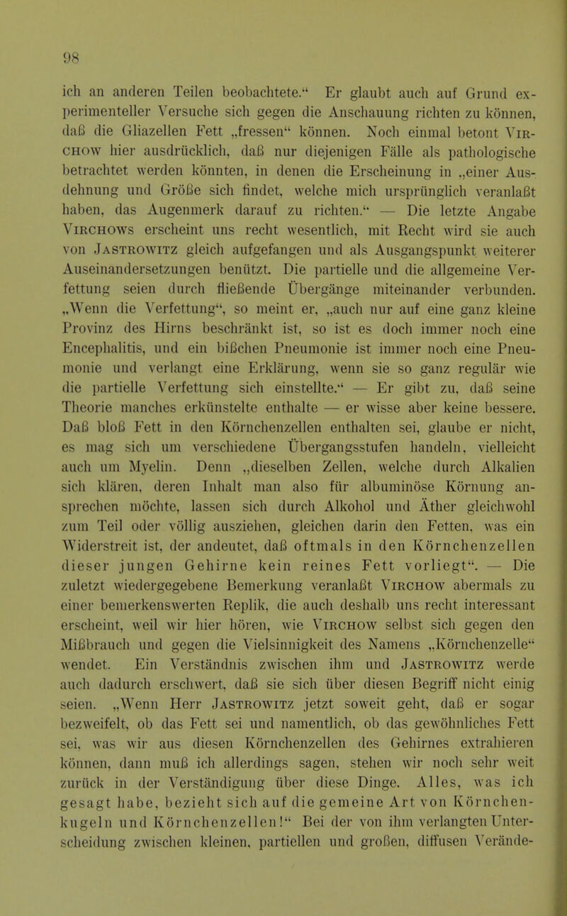 ich an anderen Teilen beobachtete. Er glaubt auch auf Grund ex- perimenteller Versucbe sich gegen die Anscliaiiung ricbten zu konnen, daB die Gliazellen Fett „fressen konnen. Nocb einmal betont Vm- CHOw bier ausdriicklicli, daB nur diejenigen Falle als patbologiscbe betracbtet werden konnten, in denen die Erscbeiniing in .,einer Aus- debnung und GroBe sicb findet, welcbe micb ursprungHch veranlaBt baben, das Augenmerk darauf zu ricbten.' — Die letzte Angabe ViRCHOws erscbeint uns recbt wesentHcb, mit Recbt wird sie auch von Jastrowitz gleicb aufgefangen und als Ausgangspunkt \Yeiterer Auseinandersetzungen beniitzt. Die partielle und die allgemeine Ver- fettung seien durcb flieBende Ubergange miteinander verbunden. „Wenn die Verfettung, so meint er, „aucb nur auf eine ganz kleine Provinz des Hirns bescbrankt ist, so ist es docb immer nocb eine Encephalitis, und ein biBcben Pneumonie ist immer nocb eine Pneu- monie und verlangt eine Erklarung, wenn sie so ganz regular wie die i)artielle Verfettung sich einstellte/' — Er gibt zu, daB seine Tbeorie manches erkiinstelte enthalte — er wisse aber keine bessere. DaB bloB Fett in den Korncbenzellen entbalten sei, glaube er nicht, es mag sich um verscbiedene Ubergangsstufen liandeln. vielleicht auch um Myelin. Denn „dieselben Zellen, welcbe durcb Alkalien sich klilren. deren Inhalt man also fiir albuminose Kornung an- sprechen mocbte, lassen sich durcb Alkohol und Ather gleichwohl zum Teil oder vollig auszieben, gleichen darin den Fetten, \Yas ein Widerstreit ist, der andeutet, daB oftmals in den Korncbenzellen dieser jungen Gehirne kein reines Fett vorliegt. — Die zuletzt wiedergegebene Bemerkung veranlaBt Virchow abermals zu einer bemerkenswerten Replik, die auch desbalb uns recbt interessant erscbeint, weil wir bier boren, wie Virchow selbst sich gegen den MiBbrauch und gegen die Vielsinnigkeit des Namens ,,Kornchenzelle wendet. Ein Verstandnis zwischen ihm und Jastrowitz werde auch dadurch erschwert, daB sie sich iiber diesen Begrilf nicht einig seien. „Wenn Herr Jastrowitz jetzt soweit geht, daB er sogar bezweifelt, ob das Fett sei und nanientlicb, ob das gewobnlicbes Fett sei, was wir aus diesen Korncbenzellen des Gehirnes extrabieren konnen, dann muB ich allerdings sagen, stelien wir nocb sebr weit zuriick in der Verstilndigung iiber diese Dinge. Alles, was ich gesagt babe, beziebt sich auf die gemeine Art von Kornchen- kugeln und Korncbenzellen! Bei der von ihm verlangtenUnter- scheidung zwischen kleinen, partiellen und groBen, diffusen Veriinde-