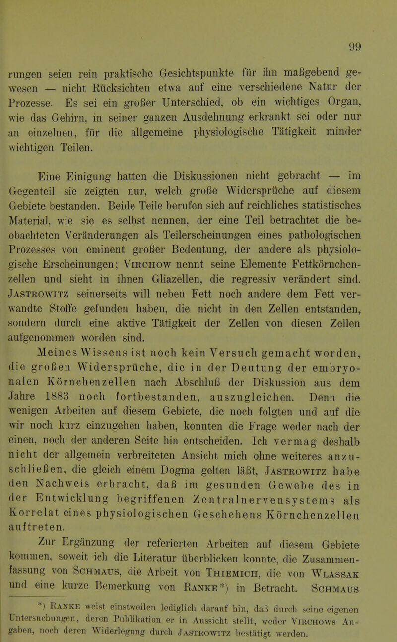 rimgen seien rein praktische Gesichtspunkte fiir ihn mafigebend ge- wesen — nicht Riicksichten etwa auf eine verschiedene Natur der Prozesse. Es sei ein groBer Unterschied, ob ein wichtiges Organ, vvie das Gehirn, in seiner ganzen Ausdehnung erkrankt sei oder nur an einzelnen, fiir die allgemeine physiologische Tatigkeit minder wichtigen Teilen. Eine Einigung batten die Diskussionen nicht gebracht — im Gegenteil sie zeigten nur, welch groBe Widerspriiche auf diesem Gebiete bestanden. Beide Teile berufen sich auf reichhches statistisches Materia], wie sie es selbst nennen, der eine Teil betrachtet die be- obachteten Veninderungen als Teilerscheinungen eines pathologischen Prozesses von eminent groBer Bedeutung, der andere als physiolo- gische Erscheinungen; Virchow nennt seine Elemente Fettkornchen- zellen und sieht in ihnen Gliazellen, die regressiv verandert sind. Jastrowitz seinerseits will neben Fett noch andere dem Fett ver- wandte Stoffe gefunden haben, die nicht in den Zellen entstanden, sondern durch eine aktive Tatigkeit der Zellen von diesen Zellen aufgenommen worden sind. Meines Wissens ist noch kein Versuch gemacht worden, die groBen Widerspriiche, die in der Deutung der embryo- nalen Kornchenzellen nach AbschluB der Diskussion aus dem Jahre 1883 noch fortbestanden, auszugleichen. Denn die wenigen Arbeiten auf diesem Gebiete, die noch folgten und auf die wir noch kurz einzugehen haben, konnten die Frage weder nach der einen, noch der anderen Seite hin entscheiden. Ich vermag deshalb nicht der allgemein verbreiteten Ansicht mich ohne weiteres anzu- schliefien, die gleich einem Dogma gelten laBt, Jastrowitz ha be den Nachweis erbracht, daB im gesunden Gewebe des in der Entwicklung begriffenen Zentralnervensystems als Korrelat eines physiologischen Geschehens Kornchenzellen auftreten. Zur Erganzung der referierten Arbeiten auf diesem Gebiete kommen, soweit ich die Literatur iiberblicken konnte, die Zusammen- fassung von Schmaus, die Arbeit von Thiemich, die von Wlassak und eine kurze Bemerkung von Ranke*) in Betracht. Schmaus *) Ranke weist einstweilen lediglich darauf hin, daB durch seine eigenen Untersuchungen, deren Puhlikation er in Aussicht stellt, weder Virchows An- gaben, noch deren Widerlegung durch Jastrowitz hestiitigt werden.