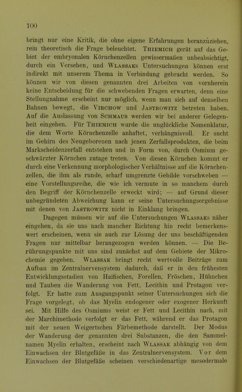 bringt nur eine Kritik, die ohne eigene Erfalirungeu heranzuziehen, rein theoretisch die Frage beleiiclitet. Thiemich gerat auf das Ge- biet der embryonalen Kornclienzellen gewissermaBen unbeabsichtigt, durch eiu Verselien, und Wlassaks Untersuchungen konnen erst indirekt mit unserem Tliema in Verbindung gebracht werden. So konnen wir von diesen genannten drei Arbeiten von vornlierein keine Entscheidung fiir die schwebenden Fragen erwarteii, denn eine Stelliingnahme erscheint nur moglich, wenn man sich auf denselben Bahnen bewegt, die ^'irchow und Jastrowitz betreten haben. Auf die Auslassung von Schmaus werden wir bei anderer Gelegen- heit eingehen. Fiir Thiemich wurde die ungliickliclie Nomenklatur, die dem Worte Kornchenzelle anhaftet, verliangnisvoll. Er sucht im Geliirn des Neugeborenen nach jenen Zerfallsprodukten, die beim Markscheidenzerfall entstehen und in Form von, durch Osmium ge- schwitrzter Kornchen zutage treten. Von diesen Kornchen kommt er durch eine Verkennung morphologischer Verhaltnisse auf die Kornchen- zellen, die ihm als runde, scharf umgrenzte Gebilde vorschweben — eine Vorstellungsreihe, die wie ich vermute in so manchem durch den Begriff der Kornchenzelle erweckt wird; — auf Grund dieser unbegriindeten Abweichung kann er seine Untersuchungsergebnisse mit denen von Jastrowitz nicht in Einklang bringen. Dagegen miissen wir auf die Untersuchungen Wlassaks naher •eingehen, da sie uns nach mancher Richtung hin recht bemerkens- wert erscheinen, wenn sie audi zur Losung der uns beschaftigenden Fragen nur mittelbar herangezogen werden konnen. — Die Be- riihrungspunkte mit uns sind zunachst auf dem Gebiete der Mikro- diemie gegeben. Wlassak bringt reclit wertvolle Beitrage zum Aufbau im Zentralnervensystem dadurch, da6 er in den friihesten Entwicklungsstadien von Haifischen, Forellen, Froschen, Hiihnchen und Tauben die Wanderung von Fett, Lecithin und Protagon ver- folgt. Er hatte zum Ausgangspunkt seiner Untersuchungen sich die Frage vorgelegt, ob das Myelin endogener oder exogener Herkunft sei. Mit Hilfe des Osmiums weist er Fett und Lecithin nach, mit der Marchimethode verfolgt ei' das Fett, wiihrend er das Protagon mit der neuen Weigertschen Farbemethode darstellt. Der Modus der Wanderung der genannten drei Substanzen, die den Sammel- namen Myelin erhalten, erscheint nach Wlassak abhangig von dem Einwachsen der BlutgefaBe in das Zentralnervensystem. Vor dem Einwachsen der BlutgefaBe scheinen verschiedenartige mesodermale