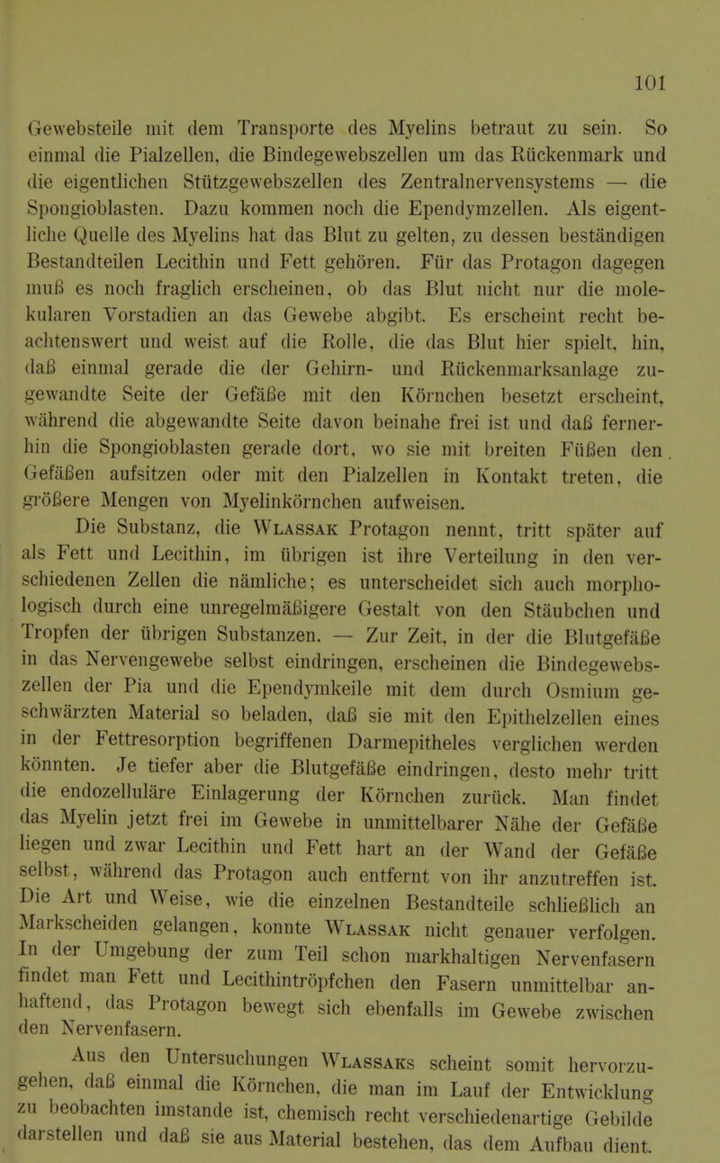 Gewebsteile mit clem Transporte des Myelins betraiit zu sein. So einmal die Pialzellen, die Bindegewebszellen um das Riickenmark und die eigentlichen Stiitzgewebszellen des Zentralnervensystems — die Spongioblasten. Dazu komraen noch die Ependymzellen. Als eigent- liclie Quelle des Myelins hat das Blut zu gelten, zu dessen bestandigen Bestandteilen Lecithin und Fett gehoren. Fiir das Protagon dagegen muB es noch fraglich erscheinen, ob das Blut nicht nur die mole- kularen Vorstadien an das Gewebe abgibt. Es erscheint recht be- aclitenswert und weist auf die Rolle, die das Blut hier spielt, hin, (la6 einmal gerade die der Gehirn- und Riickenmarksanlage zu- gewandte Seite der GefaBe mit den Kornchen besetzt erscheint, wilhrend die abgewandte Seite davon beinahe frei ist und daB ferner- hin die Spongioblasten gerade dort, wo sie mit breiten FiiBen den. (xefaBen aufsitzen oder mit den Pialzellen in Kontakt treten, die groBere Mengen von Myelinkornchen aufweisen. Die Substanz, die VVlassak Protagon nennt, tritt spater auf als Fett und Lecithin, im iibrigen ist ihre Verteilung in den ver- schiedenen Zellen die namliclie; es unterscheidet sicli auch morplio- logisch durch eine unregelmaBigere Gestalt von den Staubchen und Tropfen der tibrigen Substanzen. — Zur Zeit, in der die BliitgefaBe in das Nervengewebe selbst eindringen, erscheinen die Bindegewebs- zellen der Pia und die Ependymkeile mit dem durch Osmium ge- schwarzten Material so beladen, daB sie mit den Epitlielzellen eines in der Fettresorption begriffenen Darmepitheles verglichen werden konnten. Je tiefer aber die BlutgefiiBe eindringen, desto mehr tritt die endozellulare Einlagerung der Kornchen zuriick. Man findet das Myelin jetzt frei im Gewebe in unmittelbarer Nahe der GefaBe liegen und zwar Lecithin und Fett hait an der Wand der GefaBe selbst, wahrend das Protagon auch entfernt von ihr anzutreffen ist. Die Art und Weise, wie die einzelnen Bestandteile schlieBHch an Markscheiden gelangen, konnte Wlassak nicht genauer verfolgen. In der Umgebung der zum Teil schon markhaltigen Nervenfasern findet man Fett und Lecithintropfchen den Fasern unmittelbar an- haftend, das Protagon bewegt sich ebenfalls im Gewebe zwischen den Nervenfasern. Aus den Untersuchungen Wlassaks scheint somit hervorzu- gehen, daB einmal die Kornchen, die man im Lauf der Entwicklung zu beobachten imstande ist, chemisch recht verschiedenartige Gebilde dai stellen und daB sie aus Material bestehen, das dem Aufbau dient