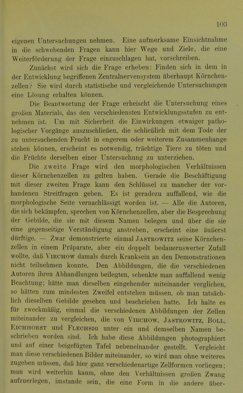 eigenen Untersuchungen nehmen. Eiiie aufmerksame Einsichtnalime in die scliwebenden Frageu kann hier Wege und Ziele, die eiiie Weiterforderung der Frage einzuschlagen hat, vorschreiben. Zunachst wird sich die Frage erheben: Finden sich in dem in der Entwicklung begriffenen Zentralnervensystem iiberhaupt Kornchen- zellenV Sie wird durch statistische und vergleichende Untersuchungen eine Losung erhalten konnen. Die Beantwortung der Frage erheischt die Untersuchung eines groBen Materials, das den verschiedensten Entwickhingsstufen zu ent- nehmen ist. Um mit Sicherheit die Einwirkungen etwaiger patho- logischer Vorgange auszuschheBen, die schlieBlich mit dem Tode der zu untersuchenden Frucht in engerem oder weiterem Zusammenhange stehen konnen, erscheint es notwendig, trachtige Tiere zu toten und die Friichte derselben einer Untersuchung zu unterziehen. Die zweite Frage wird den morphologischen Verhaltnissen dieser Kornchenzellen zu gelten haben. Gerade die Beschaftigung mit dieser zweiten Parage kann den Schlussel zu mancher der vor- handenen Streitt'ragen geben. Es ist geradezu auffallend, wie die morphologische Seite vernachlassigt worden ist. — Alle die Autoren, die sich bekampfen, sprechen von Kornchenzellen, aber die Besprechung der Gebilde, die sie mit diesem Namen belegen und tiber die sie eine gegenseitige Verstandigung anstreben, erscheint eine auBerst diirftige. — Zwar demonstrierte einmal Jastrowitz seine Kornchen- zellen in einem Praparate, aber ein doppelt bedauernswerter Zufall wollte, daB Virchow damals durch Kranksein an den Demonstrationen nicht teilnehmen konnte. Den Abbildungen, die die verschiedenen Autoren ihren Abhandlungen beilegten, schenkte man auffallend wenig Beachtung; hatte man dieselben eingehender miteinander verglichen, so hatten zum mindesten Zweifel entstehen miissen. ob man tatsach- lich dieselben Gebilde gesehen und beschrieben hatte. Ich halte es fur zweckmaBig, einmal die verschiedenen Abbildungen der Zellen miteinander zu vergleichen, die von Virchow, Jastrowitz, Boll, EiCHHORST und Flechsig unter ein und demselben Namen be- schrieben worden sind. Ich habe diese Abbildungen photographiert und auf einer beigefiigten Tafel nebeneinander gestellt. Vergleicht man diese verschiedenen Bilder miteinander, so wird man ohne weiteres zugeben miissen, daB hier ganz verschiedenartige Zellformen vorliegen; man wird weiterhin kaum, ohne den \'erhaltnissen groBen Zwang aufzuerlegen, imstande sein, die eine Form in die andere uber-