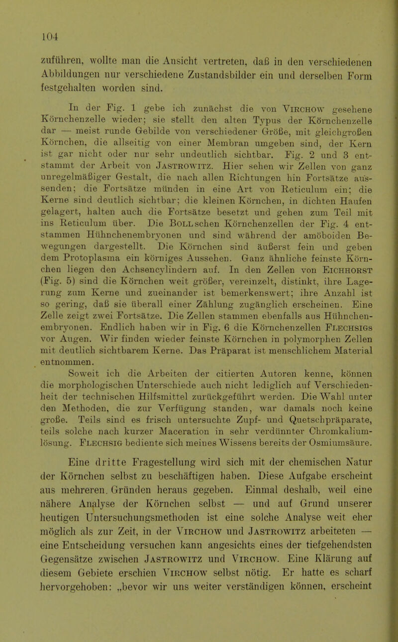 zufiiliren, wollte man die Ansicht vertreten, daB in den verschiedenen Abbildungen nur verschiedene Zustandsbilder ein und derselben Form festgelialten worden sind. lu der Fig. 1 gebe ich zunachst die von ViRCHOW gesehene Xornchenzelle wieder; sie stellt den alten T3'pus der Kornchenzelle dar — meist runde Gebilde von verschiedener GroiJe, mit ffleichcrroBen Kornchen, die allseitig von einer Membran umgeben sind, der Kern ist gar nicht oder nur sehr undeutlicb sichtbar. Fig. 2 und 3 ent- stammt der Arbeit von Jastrowitz. Hier sehen wir Zellen von ganz unregelmaCiger Gestalt, die nach alien Richtungen bin Fortsatze aus- senden; die Fortsatze miinden in eine Art von Reticulum ein; die Kerne sind deutlicb sicbtbar; die kleinen Kornchen, in dichten Haufen gelagert, halten auch die Fortsatze besetzt und geben zum Teil mit ins Reticulum tiber. Die BoLLschen Kornchenzellen der Fig. 4 ent- stammen Huhncbenembryonen und sind wahrend der amoboiden Be- wegungen dargestellt. Die Konichen sind aui3erst fein und geben dem Protoplasma ein korniges Aussehen. Ganz ahnliche feinste Korn- chen liegen den Achsencylindern auf. In den Zellen von Eichhorst (Fig. 5) sind die Kornchen weit groBer, vereinzelt, distinkt, ihre Lage- rung zum Kerne und zueinander ist bemerkenswert; ihre Anzahl ist so gering, dafi sie iiberall einer Zahlung zuganglich erscheinen. Eine Zelle zeigt zwei Fortsatze. Die Zellen stammen ebenfalls aus Huhncben- embryonen. Endlich haben wir in Fig. 6 die Kornchenzellen Flechsigs vor Augen. Wir finden wieder feinste Kornchen in polymorphen Zellen mit deutlich sichtbarem Kerne. Das Praparat ist menschlichem Material entnommen. Soweit ich die Arbeiten der citierten Autoren kenne, konnen die morphologischen Unterschiede auch nicht lediglich auf Verschieden- heit der technischen Hilfsmittel zuruckgefiihrt werden. Die Wahl unter den Methoden, die zur Verfiigung standen, war damals noch keine grofie. Teils sind es frisch untersuchte Zupf- und Quetschpraparate, teils solche nach kurzer Maceration in sehr verdiinnter Chromkalium- losung. Flechsig bediente sich meines Wissens bereits der Osmiumsaure. Eine dritte Fragestellung wird sich mit der chemischen Natur der Kornchen selbst zii beschaftigen haben. Diese Aufgabe erscheint aus mehreren. Griinden heraus gegeben. Einmal deshalb, weii eine nahere Analyse der Kornchen selbst — und auf Grund unserer heutigen Untersuchungsmethoden ist eine solche Analyse weit eher moglich als zur Zeit, in der Virchow und Jastrowitz arbeiteten — eine Entscheidung versuchen kann angesichts eines der tiefgehendsten Gegensatze zwischen Jastrowitz und Virchow. Eine Kiarung auf diesem Gebiete erschien Virchow selbst notig. Er hatte es scharf iiervorgehoben: „bevor wir uns weiter verstandigen konnen, erscheint