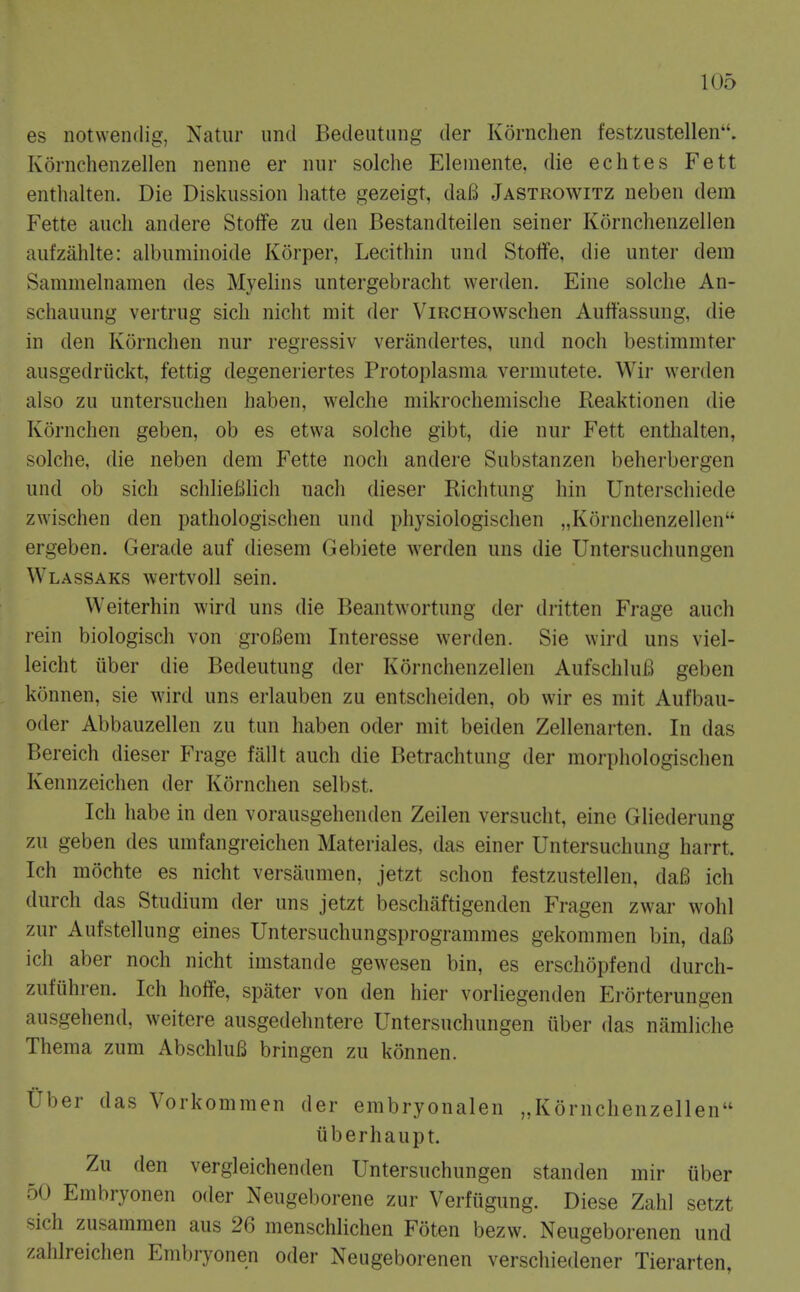 es notwendig, Natur und Bedeutiing der Kornchen festzustellen. Kornchenzellen neniie er niir solche Elemente, die echtes Fett entlialten. Die Diskussion liatte gezeigt, dafi Jastrowitz neben dem Fette audi andere StolTe zu den Bestaiidteilen seiner Kornchenzellen aufzahlte: albuminoide Korper, Lecithin und Stolfe, die unter dem Sammehiamen des Myelins untergebracht werden. Eine solche An- schauung vertrug sich nicht niit der ViRCHOWschen Auffassung, die in den Kornchen nur regressiv veriindertes, und noch bestimmter ausgedriickt, fettig degeneriertes Protoplasma vermutete. Wir werden also zu untersuchen haben, welche niiki-ochemisclie Reaktionen die Kornchen geben, ob es etwa solche gibt, die nur Fett enthalten, solche, die neben dem Fette noch andere Substanzen beherbergen und ob sich schlieBlich nach dieser Richtung hin Unterschiede zwischen den pathologischen und physiologischen „Kornchenzellen ergeben. Gerade auf diesem Gebiete werden uns die Untersuchungen Wlassaks wertvoll sein. Weiterhin wird uns die Beantwortung der dritten Frage auch rein biologisch von groBem Interesse werden. Sie wird uns viel- leicht iiber die Bedeutung der Kornchenzellen AufschluB geben konnen, sie wird uns erlauben zu entscheiden, ob wir es mit Aufbau- oder Abbauzellen zu tun haben oder mit beiden Zellenarten. In das Bereich dieser Frage fallt auch die Betrachtung der morphologischen Kennzeichen der Kornchen selbst. Ich habe in den vorausgehenden Zeilen versucht, eine Gliederung zu geben des umfangreichen Materiales, das einer Untersuchung harrt. Ich mochte es nicht versaunien, jetzt schon festzustellen, da6 ich durch das Studium der uns jetzt beschaftigenden Fragen zwar wohl zur Aufstellung eines Untersuchungsprogrammes gekommen bin, daB ich aber noch nicht imstande gewesen bin, es erschopfend durch- zufiihren. Ich hoffe, spater von den hier vorliegenden Ei-orterungen ausgehend, weitere ausgedehntere Untersuchungen iiber das namliche Thema zum AbschluB bringen zu konnen. Uber das Vorkommen der embryonalen „Kornchenzellen iiberhaupt. Zu den vergleichenden Untersuchungen standen mir uber 50 Embryonen oder Neugel)orene zur Verfiigung. Diese Zahl setzt sich zusammen aus 26 menschlichen Foten bezw. Neugeborenen und /.ahlreichen Embryonen oder Neugeborenen verschiedener Tierarten,