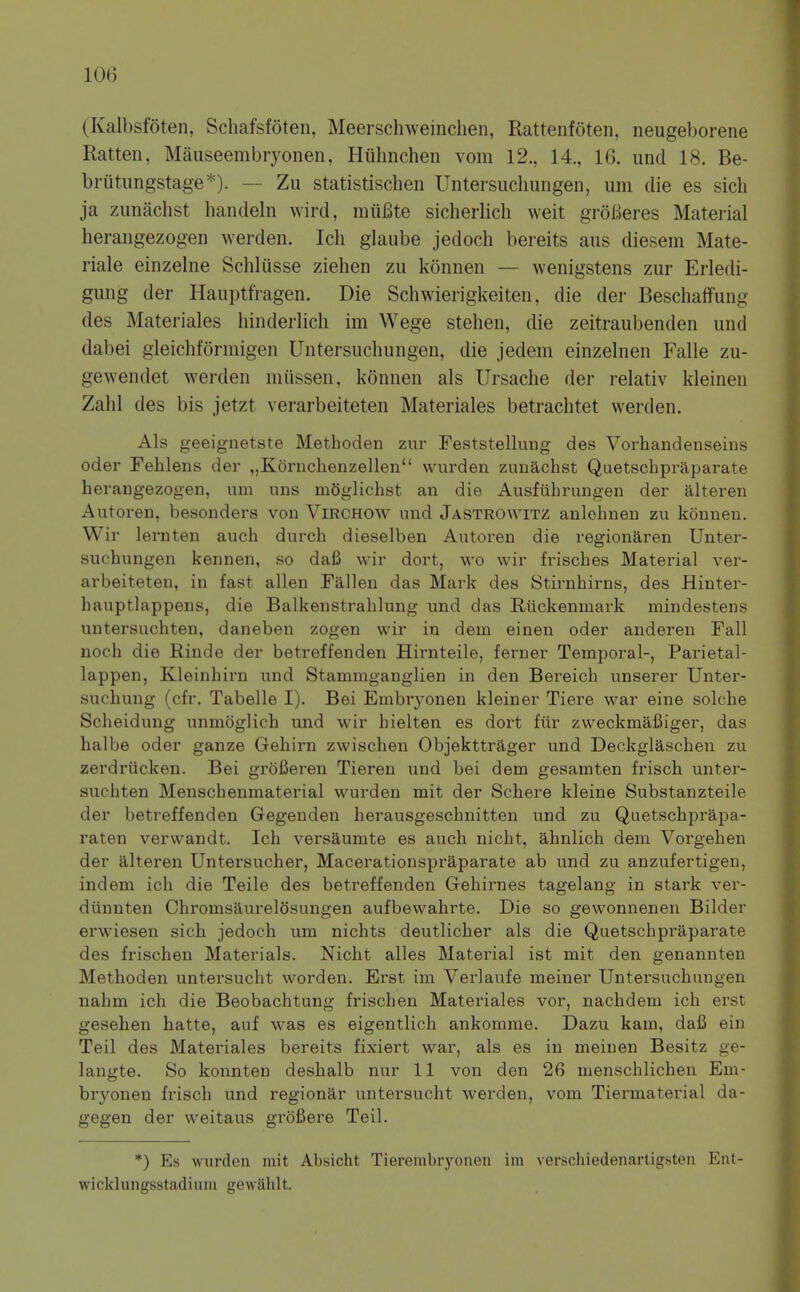 (Kalbsfoten, Schafsfoten, Meerschweinclien, Rattenfoten, neugeborene Ratten, Mauseembryonen, Huhnchen vom 12., 14., 16. unci 18. Be- briitungstage*). — Zu statistischen Untersuclmngen, urn die es sich ja zunachst liandeln wird, muBte sicherlicli weit groBeres Material herangezogen werden. Ich glaube jedoch bereits aus diesem Mate- I'iale einzelne Schliisse Ziehen zii konnen — wenigstens zur Erledi- gung der Hauptfragen. Die Schwieiigkeiten, die der BeschafTung des Materiales hinderlicli im Wege stehen, die zeitraubenden und dabei gleichformigen Untersuchungen, die jedem einzelnen Falle zu- gewendet werden miissen, konnen als Ursache der relativ kleinen Zahl des bis jetzt verarbeiteten Materiales betrachtet werden. Als geeignetste Methoden zur Feststellung des Vorhandenseius Oder Fehlens der „Kornchenzellen wurden zunachst Quetschpraparate herangezogen, um uns mOglichst an die Ausfiihrungen der alteren Autoren, besonders von ViRCHOW und Jastrowitz anlehnen zu konnen. Wir lernten auch durch dieselben Autoren die regionaren Unter- suchungen kennen, so dafi wir dort, wo wir frisches Material ver- arbeiteten, in fast alien Fallen das Mark des Stirnhirns, des Hinter- hauptlappens, die Balkenstrahlung und das Riickenmark mindestens untersuchten, daneben zogen wir in dem einen oder anderen Fall noch die Rinde der betreffenden Hirnteile, ferner Temporal-, Pai'ietal- lappen, Kleinhirn und Stammganglien in den Bereich vmserer Unter- suchung (cfr. Tabelle I). Bei Embryonen kleiner Tiei'e war eine solche Scheidung unmoglich und wir hielten es dort fiir zweckmafiiger, das halbe oder ganze Gehirn zwischen Objekttrager und Deckglaschen zu zerdriicken. Bei grofieren Tieren und bei dem gesamten frisch unter- suchten Menschenmaterial wurden mit der Schere kleine Substanzteile der betreffenden Gegenden herausgeschnitten und zu Quetschprapa- raten verwandt. Ich versaumte es auch nicht, ahnlich dem Vorgehen der alteren Untersucher, Macerationspraparate ab und zu anzufertigen, indem ich die Telle des betreffenden Gehirnes tagelang in stark ver- diinnten Chromsaurelosungen aufbewahrte. Die so gewonnenen Bilder erwiesen sich jedoch um nichts deutlicher als die Quetschpraparate des frischen Materials. Nicht alles Material ist mit den genannten Methoden untersucht worden. Erst im Verlaufe meiner Untersuchungen nahm ich die Beobachtung frischen Materiales vor, nachdem ich erst gesehen hatte, auf was es eigentlich ankomme. Dazu kam, dafi ein Teil des Materiales bereits fixiert war, als es in meinen Besitz ge- langte. So konnten deshalb nur 11 von den 26 nienschlichen Em- brj'onen frisch und regionar untersucht werden, vom Tiermaterial da- gegen der weitaus grofiere Teil. *) Es wurden mit Absicht Tierembryonen im verschiedenartigsteu Ent- wicklungsstadium gewahlt.