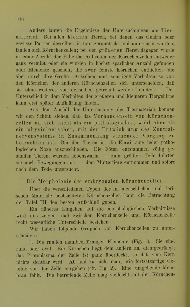 1 OR Anders laiiten die Ergebnisse der Untersuchungen am Tier- material. Bei alien kleinen Tieren, bei denen das Gehirn oder gewisse Partien desselben in toto zerquetscht und untersucht wurden^ fanden sich Kornchenzellen; bei den grSBeren Tieren dagegen wurde in einer Anzahl der Falle das Auftreten der Kornchenzellen entweder ganz vermiBt oder sie wurden in hochst sparlicher Anzahl gefunden Oder Eleraente gesehen, die zwar feinste Kornchen enthielten, die aber durch ihre GroBe, Aussehen und sonstiges Verhalten so von den Kornchen der anderen Kornchenzellen sich unterscheiden, daB sie ohne weiteres von denselben getrennt werden konnten. — Der Unterschied in dem Verhalten der groBeren und kleineren Tiergehirne kann erst spater Aufklarung finden. Aus dem Ausfall der Untersuchung des Tiermaterials konnen wir den SchluB ziehen, daB das Vorhandensein von Kornchen- zellen an sich nicht als ein pathologischer, wohl aber als ein physiologischer, mit der Entwicklung des Zentral- nervensystems in Zusammenhang stehender Vorgang zu betrachten ist. Bei den Tieren ist die Einwirkung jeder patho- logischen Noxe auszuschlieBen. Die Foten entstammen vollig ge- sunden Tieren, wurden lebenswarm — zum groBten Telle fiihrten sie nocli Bewegungen aus — dem Muttertiere entnommen und sofort nach dem Tode untersucht. Die Morphologic der embryonalen Kornchenzellen. tiber die verschiedenen Typen der im menschlichen und tieri- schen Materiale beobachteten Kornchenzellen kann die Betrachtung der Tafel III den besten AufschluB geben. Ein naheres Eingelien auf die morphologischen Verhaltnisse wird uns zeigen, daB zwischen Kornchenzelle und Kornchenzelle recht wesentliche Unterschiede bestehen. Wir haben folgende Gruppen von Kornchenzellen zu unter- scheiden : 1. Die runden maulbeerformigen Elemente (Fig. 1). Sie sind rund Oder oval. Ein Kornchen liegt dem andern an, dichtgedrangt; das Protoplasma der Zelle ist ganz iiberdeckt, so daB vom Kern nichts sichtbar wird. Ab und zu sieht man, wie fortsatzartige Ge- bilde von der Zelle ausgehen (cfr. Fig. 2). Fine umgebende Mem- bran fehlt. Die betreffende Zelle mag vielleicht mit der Kornchen-