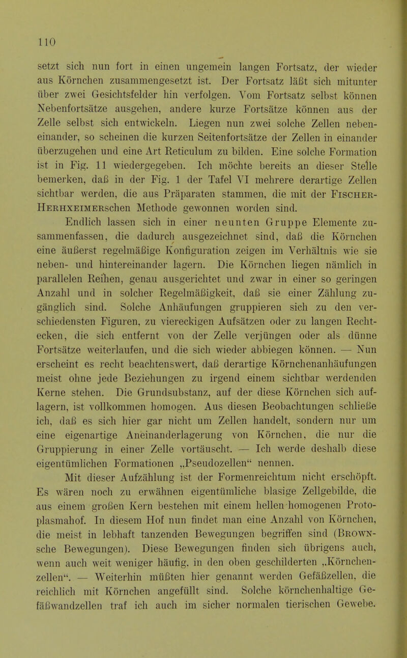 setzt sich nun fort in einen ungemein langen Fortsatz, der wieder aus Kornchen zusammengesetzt ist. Der Fortsatz laBt sich mitunter fiber zwei Gesichtsfelder hin verfolgen. Vom Fortsatz selbst konnen Nebenfortsatze ausgehen, andei-e kurze Fortsatze konnen aus der Zelle selbst sich entwickeln. Liegen nun zwei solche Zellen neben- einander, so scheinen die kurzen Seitenfortsatze der Zellen in einander uberzugehen und eine Art Reticulum zu bilden. Fine solche Formation ist in Fig. 11 wiedergegeben. Ich mochte bereits an dieser Stelle bemerken, daB in der Fig. 1 der Tafel VI mehrere derartige Zellen sichtbar werden, die aus Priiparaten stammen, die mit der Fischer- HERHXEiMERschen Methode gewonnen worden sind. Endlich lassen sich in einer neunten Gruppe Elemente zu- sammenfassen, die dadurch ausgezeichnet sind, daB die Kornchen eine iiuBerst regelmaBige Konfiguration zeigen im Verhaltnis wie sie neben- und hintereinander lagern. Die Kornchen liegen namlich in pai'allelen Reilien, genau ausgerichtet und zwar in einer so geringen Anzahl und in soldier RegelmaBigkeit, daB sie einer Zahlung zu- ganglich sind. Solche Anliilufungen gruppieren sich zu den ver- schiedensten Figuren, zu viereckigen Aufsatzen oder zu langen Recht- ecken, die sich entfernt von der Zelle verjungen oder als dunne Fortsatze weiterlaufen, und die sich wieder abbiegen konnen. — Nun erscheint es reclit beachtenswert, daB derartige Kornchenanhaufungen meist ohne jede Beziehungen zu irgend einem sichtbar werdenden Kerne stehen. Die Grundsubstanz, auf der diese Kornchen sich auf- lagern, ist vollkommen homogen. Aus diesen Beobachtungen schlieBe ich, daB es sich hier gar nicht um Zellen handelt, sondern nur um eine eigenartige Aneinanderlagerung von Kornchen, die nur die Gruppierung in einer Zelle vortauscht. — Ich werde deshalb diese eigentttmlichen Formationen „Pseudozellen nennen. Mit dieser Aufzahlung ist der Formenreichtum nicht erschopft. Es waren nocli zu erwahnen eigentumliclie blasige Zellgebilde, die aus einem groBen Kern bestehen mit einem hellen homogenen Proto- plasmahof. In diesem Hof nun findet man eine Anzahl von Kornchen, die meist in lebhaft tanzenden Bewegungen begriffen sind (Brown- sche Bewegungen). Diese Bewegungen finden sich ubrigens auch, wenn auch weit weniger haufig. in den oben geschilderten ..Kornchen- zellen. — Weiterhin muBten hier genannt werden Gefafizellen, die reichlich mit Kornchen angefullt sind. Solche kornchenhaltige Ge- faBwandzellen traf ich audi im sicher normalen tierischen Gewebe.