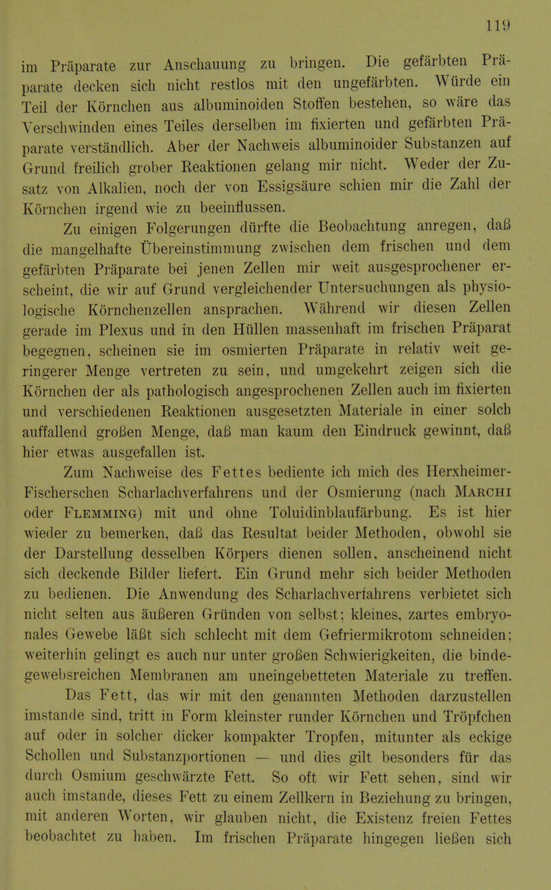 im Priiparate zur Anschaimng zu bringen. Die gefarbten Pra- parate decken sicli nicht restlos mit den ungefarbten. Wiirde eiii Teil der Kornclien aus albuminoiden Stoffen bestehen, so ware das Verschwinden eines Teiles derselben im fixierten und gefarbten Pra- parate verstandlich. Aber der Nachweis albuminoider Substanzen auf Grund freilich grober Reaktionen gelang mir nicht. Weder der Zu- satz von Alkalien, noch der von Essigsaure schien mir die Zahl der Kornclien irgend vvie zu beeinflussen. Zu einigen Folgerungen diirfte die Beobachtung anregen, daB die mangelhafte Ubereinstimmung zwischen dem frischen und dem gefarbten Praparate bei jenen Zellen mir weit ausgesprocliener er- scheint, die wir auf Grund vergleichender Untersuchungen als physio- logische Kornchenzellen anspraclien. Wahrend wir diesen Zellen gerade im Plexus und in den Hiillen massenhaft im frischen Praparat begegnen, scheinen sie im osmierten Praparate in relativ weit ge- ringerer Menge vertreten zu sein, und umgekehrt zeigen sich die Kornchen der als pathologisch angesprochenen Zellen auch im fixierten und verschiedenen Reaktionen ausgesetzten Materiale in einer solch auffallend groBen Menge, daB man kaum den Eindruck gewinnt, daB hier etwas ausgefallen ist. Zum Nachweise des Fettes bediente ich mich des Herxheimer- Fischerschen Scharlacliverfahrens und der Osmierung (nach Marchi oder Flemming) mit und ohne Toluidinblaufarbung. Es ist hier wieder zu bemerken, daB das Resultat beider Methoden, obwohl sie der Darstellung desselben Korpers dienen sollen, anscheinend nicht sich deckende Bilder liefert. Ein Grund mehr sich beider Methoden zu bedienen. Die Anwendung des Scharlachverfahrens verbietet sich nicht selten aus auBeren Griinden von selbst; kleines, zartes embryo- nales Gewebe laBt sich schlecht mit dem Gefriermikrotom schneiden; weiterhin gelingt es auch nur unter groBen Schwierigkeiten, die binde- gewebsreichen Membranen am uneingebetteten Materiale zu treifen. Das Fett, das wir mit den genannten Methoden darzustellen imstande sind, tritt in Form kleinster runder Kornchen und Tropfchen auf Oder in solcher dicker kompakter Tropfen, mitunter als eckige Schollen und Substanzportionen — und dies gilt besonders fur das (lurch Osmium geschwarzte Fett. So oft wir Fett sehen, sind wir auch imstande, dieses Fett zu einem Zellkern in Beziehung zu bringen, mit anderen Worten, wir glauben nicht, die Existenz freien Fettes beobaclitet zu haben. Im frischen Praparate hingegen lieBen sich