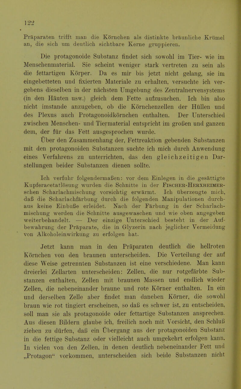 ]2'2 Praparaten trifft man die Kornchen als distinkte braunliche Kriimel an, die sich um deutlich sichtbare Kerne gruppieren. Die protagonoide Substanz findet sich sowohl im Tier- wie im Mensclienmaterial. Sie scheint weniger stark vertreten zu sein als die fettartigeii Korper. Da es mir bis jetzt nicht gelang, sie im eingebetteten und fixierten Materiale zu erhalten. versuchte ich ver- gebens dieselben in der nachsteii Umgebung des Zentralnervensystems (in den Hauten iisw.) gleich deni Fette aufzusuchen. Ich bin also nicht imstande anzugeben, ob die Kornchenzellen der Hiillen und des Plexus audi Protagonoidkornchen enthalten. Der Unterschied zwischen Menschen- und Tierniaterial entspriclit im groBen und ganzen dem, der fiii' das Fett ausgesprochen wurde. Uber den Zusammenliang der, Fettreaktion gebenden Substanzen mit den protagonoiden Substanzen suchte ich mich durch Anwendung eines Verfahrens zu unterrichten, das den gleichzeitigen Dar- stellungen beider Substanzen dienen sollte. Ich verfuhr folgendermafien: vor deiu Einlegen in die gesattigte Kupferaoetatlosung wurden die Schnitte in der Fischer-Herxheimer- schen Scharlachmischung vorsichtig erwarmt. Ich tiberzeugte mich. dafi die Scharlachfarbung durch die folgenden Manipulationen durch- aus keine EinbuCe erleidet. Nach der Farbung in der Scharlach- mischung wei'den die Schnitte ausgewaschen und wie oben angegeben weiterbehandelt. — Der einzige Unterschied besteht in der Auf- bewahrung der Praparate, die in Glyzerin nach jeglicher Vermeidung von Alkoholeinwirkung zu erfolgen hat. Jetzt kann man in den Praparaten deutlich die hellroten Kornchen von den braunen untersclieiden. Die Verteilung der auf diese Weise getrennten Substanzen ist eine verschiedene. Man kann dreierlei Zellarten unterscheiden: Zellen, die nur rotgefarbte Sub- stanzen enthalten, Zellen mit braunen Massen und endlich wieder Zellen, die nebeneinander braune und rote Korner enthalten. In ein und derselben Zelle aber findet man daneben Korner, die sowohl braun wie rot tingiert erscheinen, so dafi es schwer ist. zu entscheiden. soli man sie als protagonoide oder fettartige Substanzen ansprechen. Aus diesen Bildern glaube ich. freilich noch mit Vorsicht, den Schluls Ziehen zu diirfen, daB ein Ubergang aus der protagonoiden Substanz in die fettige Substanz oder vielleicht auch umgekehrt erfolgen kann. In vielen von den Zellen, in denen deutlich nebeneinander Fett und „Protagon vorkommen, unterscheiden sich beide Substanzen nicht