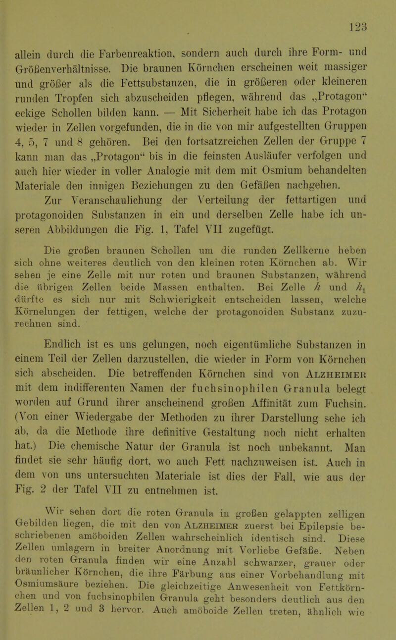 ]23 allein (lurch die Farbenreaktion, sondei-n aiich durch ihre Form- und GroBenverhaltnisse. Die braunen Kornchen erscheineii weit massiger und grolBer als die Fettsubstanzen, die in groBeren oder kleineren runden Tropfen sich abzuscheiden pflegen, wiihrend das „Protagon eckige Schollen bilden kann. — Mit Sicherheit habe ich das Protagon wieder in Zellen vorgefunden, die in die von mir aufgestellten Gruppen 4, 5, 7 und 8 gehoren. Bei den fortsatzreichen Zellen der Gruppe 7 kann man das „Protagon bis in die feinsten Auslaufer verfolgen und auch liier wieder in voller Analogie mit dem mit Osmium behandelten Materiale den innigen Beziehungen zu den GefaBen nachgelien. Zur Veranschaulichung der Verteilung der fettartigen und protagonoiden Substanzen in ein und derselben Zelle habe ich un- seren Abbildungen die Fig. 1, Tafel VII zugefiigt. Die grofien braunen Schollen um die runden Zellkerne heben sicli ohne weiteres deutlich von den kleinen roten Kornchen ab. Wir seheii je eine Zelle mit nur roten und braunen Substanzen, wahrend die iibrigen Zellen beide Massen enthalten. Bei Zelle // und diirfte es sich nur mit Schwierigkeit entscheiden lassen, welche Kornelungen der fettigen, welche der protagonoiden Substanz zuzu- rechnen sind. Endlich ist es uns gelungen, noch eigentiimliche Substanzen in einem Teil der Zellen darzustellen, die wieder in Form von Kornchen sich abscheiden. Die betreftenden Kornchen sind von Alzheimek mit dem indifferenten Namen der fuchsinophilen Granula belegt worden auf Grund ihrer anscheinend groBen Affinitiit zum Fuchsin. (Von einer Wiedergabe der Methoden zu ihrer Darstellung sehe ich ab, da die Methode ihre definitive Gestaltung noch nicht erhalten hat.) Die chemische Natur dei- Granula ist noch unbekannt. Man findet sie sehr haufig dort. wo auch Fett nachzuweisen ist. Auch in dem von uns untersuchten Materiale ist dies der Fall, wie aus der Fig. 2 der Tafel VII zu entnehmen ist. Wir sehen dort die roten Granula in grofieu gelappten zelligen Gebilden Hegen, die mit den von Alzheimer zuerst bei Epilepsie be- schriebenen amoboiden Zellen vvahrscheinlich identisch sind. Diese Zellen umlagern in breiter Anordnung mit Vorliebe GefalSe. Neben den roten Granula finden wir eine Anzahl schwarzer, grauer oder braunlicher Kornchen, die ihre Farbung aus einer Vorbehandlung mit Osmiumsaure beziehen. Die gleichzeitige Anwesenheit von Fettkorn- chen und von fuchsinophilen Granula geht besonders deutlich aus den