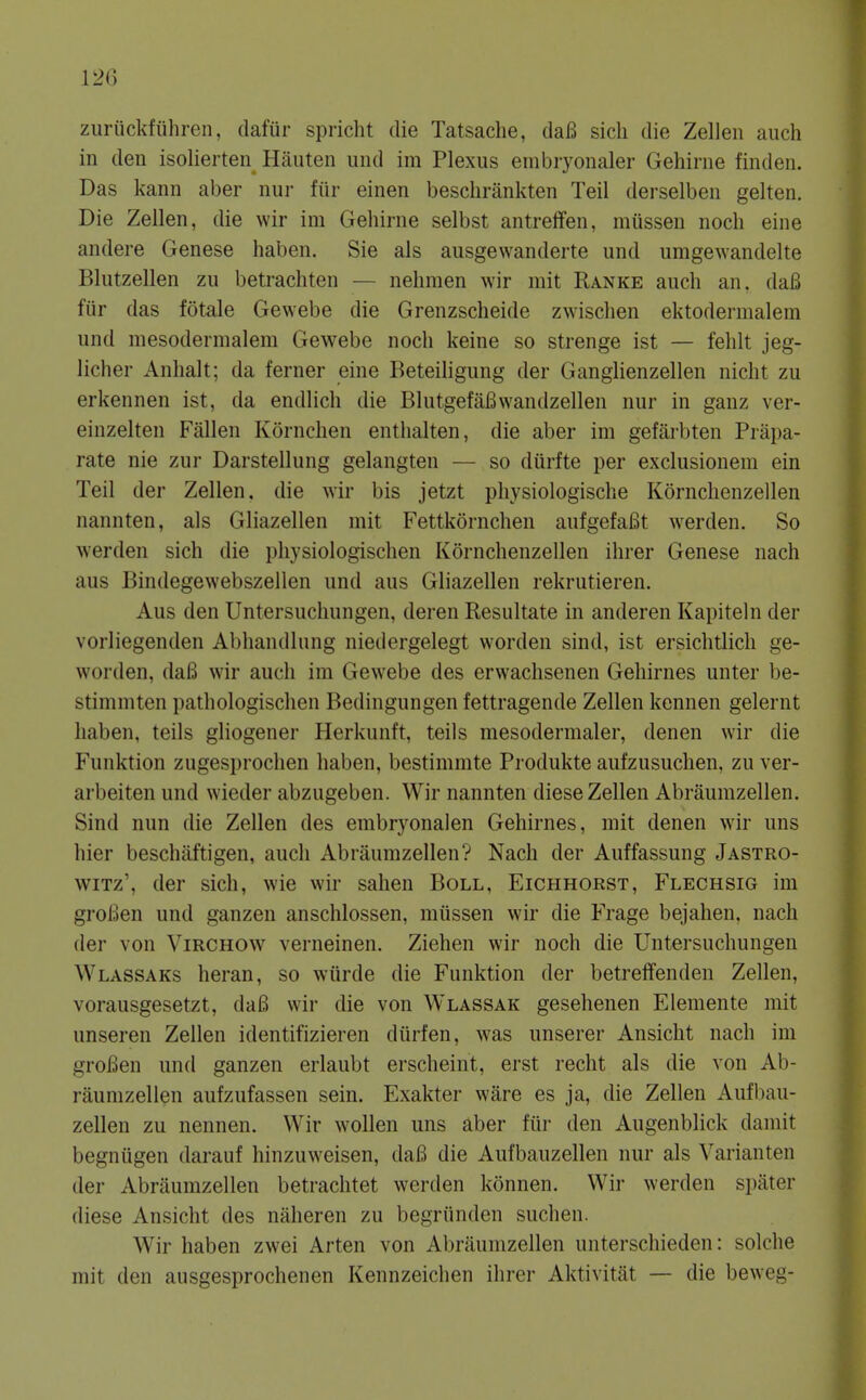 zuriickfiihren, dafiir spricht die Tatsache, daB sicli die Zellen audi in den isolierten Hiiuten und im Plexus embryonaler Gehirne find en. Das kann aber nur fur einen beschrankten Teil derselben gelten. Die Zellen, die wir im Gehirne selbst antreffen, miissen noch eine andere Genese haben. Sie als ausgevvanderte und umgewandelte Blutzellen zu betrachten — nelimen wir mit Ranke auch an, da6 fiir das fotale Gewebe die Grenzscheide zwischen ektodermalem und mesodermalera Gewebe noch keine so strenge ist — fehlt jeg- licher Anhalt; da ferner eine Beteihgung der Ganglienzellen nicht zu erkennen ist, da endlich die BlutgefaBwandzellen nur in ganz ver- einzelten Fallen Kornchen enthalten, die aber im gefarbten Prapa- rate nie zur Darstellung gelangten — so diirfte per exclusionem ein Teil der Zellen, die wir bis jetzt pliysiologische Kornchenzellen nannten, als Gliazellen mit Fettkornchen aufgefafit werden. So werden sich die physiologischen Kornchenzellen ihrer Genese nach aus Bindegewebszellen und aus Gliazellen rekrutieren. Aus den Untersuchungen, deren Resultate in anderen Kapiteln der vorliegenden Abhandlung niedergelegt worden sind, ist ersichtlich ge- worden, dafi wir auch im Gewebe des erwachsenen Gehirnes unter be- stimmten pathologischen Bedingungen fettragende Zellen kennen gelernt haben, teils gliogener Herkunft, teils mesodermaler, denen wir die Funktion zugesprochen haben, bestimmte Produkte aufzusuchen, zu ver- arbeiten und wieder abzugeben. Wir nannten diese Zellen Abraumzellen. Sind nun die Zellen des embryonalen Gehirnes, mit denen wir uns hier beschaftigen, auch Abraumzellen? Nach der Auffassung Jastro- wiTz', der sich, wie wir sahen Boll, Eichhorst, Flechsig im groBen und ganzen anschlossen, miissen wir die Frage bejahen. nach der von Virchow verneinen. Ziehen wir noch die Untersuchungen Wlassaks heran, so wiirde die Funktion der betreffenden Zellen, vorausgesetzt, daB wir die von Wlassak gesehenen Elemente mit unseren Zellen identifizieren diirfen, was unserer Ansicht nach im groBen und ganzen erlaubt erscheint, erst recht als die von Ab- raumzellen aufzufassen sein. Exakter ware es ja, die Zellen Aufbau- zellen zu nennen. Wir wollen uns aber fiir den Augenblick damit begniigen darauf hinzuweisen, daB die Aufbauzellen nur als Varianten der Abraumzellen betrachtet werden konnen. Wir werden spater diese Ansicht des naheren zu begriinden suchen. Wir haben zwei Arten von Abraumzellen unterschieden: solche mit den ausgesprochenen Kennzeichen ihrer Aktivitat — die beweg-