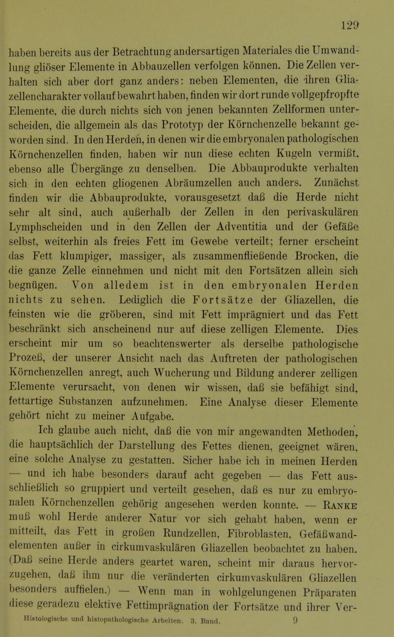 12^ liaben bereits aus der Betrachtung andersartigen Materiales die Urn wand- lung glioser Elemente in Abbaiizellen verfolgen konnen. Die Zellen ver- halten sich aber dort ganz anders: neben Elementen, die iliren Glia- zellencharakter vollauf bewahrt haben, linden wii- dort rimde vollgepfropf te Elemente, die durch nichts sich von jenen bekannten Zellformen unter- scheiden, die allgemein als das Prototyp der Kornchenzelle bekannt ge- worden sind. In den Herdeh, in denen wir die embryonalen pathologischen Kornchenzellen linden, haben wir nun diese ecliten Kiigeln vermiBt. ebenso alle Ubergange zu denselben. Die Abbauprodukte verhalten sich in den echten gliogenen Abraumzellen aiich anders. Zunachst linden wir die Abbauprodukte, vorausgesetzt dafi die Herde nicht sehr alt sind, auch auBerhalb der Zellen in den perivaskularen Lymphscheiden und in den Zellen der Adventitia und der Gefafie selbst, weiterhin als freies Fett im Gewebe verteilt; ferner erscheint das Fett klumpiger, massiger, als zusammenflieBende Brocken, die die ganze Zelle einnehmen und nicht mit den Fortsatzen allein sich begniigen. Von alledem ist in den embryonalen Herden nichts zu sehen. Lediglich die Fortsatze der Gliazellen, die feinsten wie die groberen, sind mit Fett impragniert und das Fett beschriinkt sich anscheinend nur auf diese zelligen Elemente. Dies erscheint mir um so beachtenswerter als derselbe pathologische ProzeB, der unserer Ansicht nach das Auftreten der pathologischen Kornchenzellen anregt, auch Wucherung und Bildung anderer zelligen Elemente verursacht, von denen wir wissen, dafi sie befahigt sind, fettartige Substanzen aufzunehmen. Eine Analyse dieser Elemente gehort nicht zu meiner Aufgabe. Ich glaube auch nicht, daB die von mir angewandten Methoden, die hauptsachlich der Darstellung des Fettes dienen. geeignet waren, eine solche Analyse zu gestatten. Sicher habe ich in meinen Herden — und ich habe besonders darauf acht gegeben — das Fett aus- schlieBlich so gruppiert und verteilt gesehen, daB es nur zu embryo- nalen Kornchenzellen gehorig angesehen werden konnte. — Ranke muB wohl Herde anderer Natur vor sich gehabt haben, wenn er mitteilt, das Fett in groBen Rundzellen, Fibroblasten, GefaBwand- elementen auBer in cirkumvaskularen Gliazellen beobachtet zu haben. (DaB seine Herde anders geartet waren, scheint mir daraus hervor- zugehen, daB ihm nur die veranderten cirkumvaskularen Gliazellen besonders auffielen.) — Wenn man in wohlgelungenen Praparaten diese geradezu elektive Fettimpriignation der Fortsatze und ihrer Ver-