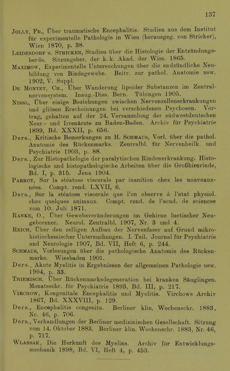 Jolly, Fe., Uber traumatische Encephalitis. Studien aiis dem Institiit fur experimentelle Pathologie in Wien (herausgeg. von Strieker), Wien 1870, p. 38. Leidesdorf n. Stricker, Studien iiber die Histologie der Entziindungs- herde. Sitzungsber. der k. k. Akad. der Wiss. 1865. Maximow, Experimentelle Untersnchungen uber die endziindliche Neu- bildung von Bindegewebe. Beitr. zur pathol. Anatomie usw. 1902, V. Supi)l. De Montet, Ch., liber Wanderung lipoider Substanzen im Zentral- nervensystem. Inaug.-Diss. Bern. Tubingen 1905. NisSL, tiber einige Beziehungen zwischen Nervenzellenerkrankungen und gliosen Erscheinungen bei verschiedenen Psychosen. Vor- trag, gehalten auf der 24. Versammlung der siidwestdeutschen Neur.- und Irrenarzte zu Baden-Baden. Arcbiv fur Psycbiatrie 1899, Bd. XXXII, p. 656. Ders., Kritische Bemerkungen zu H. Schmaus, Vorl. iiber die pathol. Anatomie des Riickenmarks. Zentralbl. fiir Nervenheilk. und Psycbiatrie 1903, p. 88. Ders., Zur Histopathologie der paralytischen Rindenerkrankung. Histo- logische und histopathologische Arbeiten uber die Grofihirnrinde, Bd. I, p. 315. Jena 1904. Parrot, Sur la steatose viscerale par inanition chez les nouveaux- nees. Compt. rend. LXVII, 6. Ders., Sur la steatose viscerale que Ton observe a I'etat physiol. chez quelques animaux. Compt. rend, de I'acad. de sciences vom 10. Juli 1871. Panke, 0., tJber Gewebsveranderungen im Gehirne luetischer Neu- geborener. Neurol. Zentralbl. 1907, Nr. 3 und 4, Reich, Uber den zelligen Aufbau der Nervenfaser auf Grund mikro- histiochemischer Untersuchungen. I. Teil. Journal fiir Psycbiatrie und Neurologie 1907, Bd. VII, Heft 6, p. 244. Schmaus, Vorlesungen iiber die pathologische Anatomie des Riicken- marks. Wiesbaden 1901. Ders., Akute Myelitis in Ergebnissen der allgemeinen Pathologie usw. 1904, p. 33. Thiemisch, tFber Riickenmarksdegeneration bei krauken Sauglingen. Monatsschr. fiir Psycbiatrie 1893, Bd. Ill, p. 217. ViRCHOW, Kongenitale Encephalitis und Myelitis. Virchows Arcbiv 1867, Bd. XXXVIII, p. 129. Ders., Encephalitis congenita. Berliner klin. Wochenschr. 1883, Nr. 46, p. 706. Ders., Verhandlungen der Berliner medizinischen Gesellschaft. Sitzung vom 14. Oktober 1883. Berliner klin. Wochenschr. 1883, Nr. 46, p. 717. Wlassak, Die Herkunft des Myelins. Arcbiv fiir Entwicklungs- mechanik 1898, Bd. VI, Heft 4, p. 453.