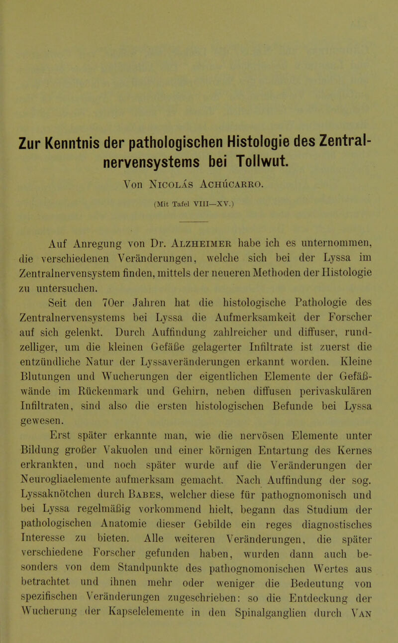 Zur Kenntnis der pathologischen Histologie des Zentral- nervensystems bei Tollwut. Von Nicolas Achucarro. (Mit Tafel VIII—XV.) Auf Anregung von Dr. Alzheimer habe ich es imternommen, die verschiedenen Veranderungen, welclie sich bei der Lyssa im Zentralnervensystem finden, mittels der neneren Metlioden der Histologie zu iintersiiclien. Seit den 70er Jaliren hat die histologische Pathoiogie des Zentralnervensystems bei Lyssa die Aufraerksanikeit der Forscher auf sich gelenkt. Durch Auffindung zahlreicher iind diffuser, rund- zelliger, um die Ideincn GefiiBe gelagerter Infiltrate ist zuerst die entziindliche Natur der Lyssaveranderiuigen erkannt worden. Kleine Blutiingen und Wucherungen der eigentlichen Elemente der GefaB- wande im Riickenniark und Gehirn, neben ditfusen perivaskularen Infiltraten, sind also die ersten histologischen Befunde bei Lyssa gevvesen. Erst spater erkannte man, wie die nervosen Elemente unter Bildung groBer Vakuolen und einer kornigen Entartung des Kernes erkrankten, und noch spater wurde auf die Veranderungen der Neurogliaelemente aufmerksam gemacht. Nach Auffindung der sog. Lyssaknotchen durch Babes, welcher diese fur pathognomonisch und bei Lyssa regelmiiBig vorkommend hielt, begann das Studium der pathologischen Anatomie dieser Gebilde ein reges diagnostisches Interesse zu bieten. Alle weiteren Veranderungen, die spater verschiedene Forscher gefunden haben, wurden dann auch be- sonders von dem Standpunkte des pathognomonischen Wertes aus betrachtet und ihnen mehr oder weniger die Bedeutung von spezifischen Veranderungen zugeschrieben: so die Entdeckung der Wucherung der Kapselelemente in den Spinalganglien durch Van