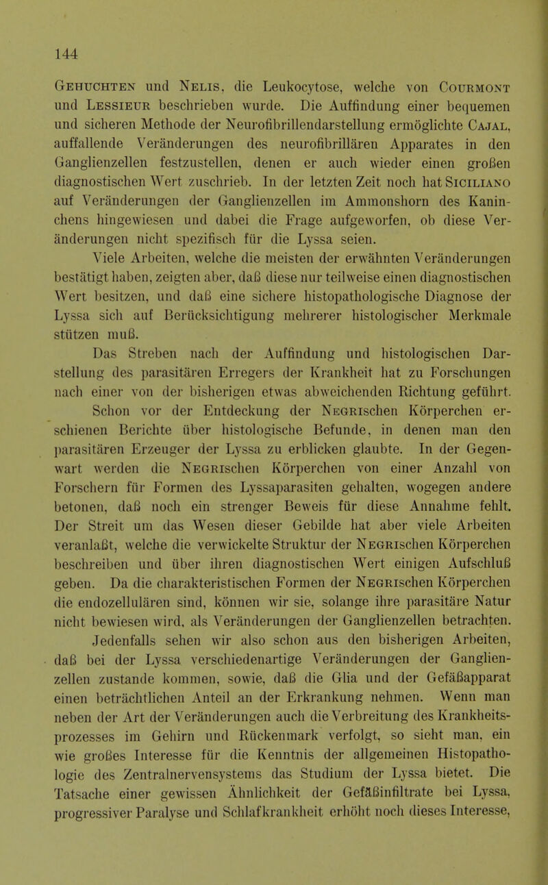 Gehuchten und Nelis. die Leukocytose, welche von Courmont und Lessieur beschrieben wurde. Die Aiiffindung einer bequemen und sicheren Methode der Neiirofibrillendarstellung ermoglichte Cajal, auffallende Veranderungen des neurofibrillaren Apparates in den Ganglienzellen festziistellen, denen er audi wieder einen groBen diagnostischen Wert zuschrieb. In der letzten Zeit nocli hat Siciliano auf Veranderungen der Ganglienzellen im Ammonshorn des Kanin- chens hingewiesen und dabei die Frage aufgeworfen, ob diese Ver- anderungen nicht spezifisch fiir die Lyssa seien. Viele Arbeiten, welche die meisten der erwahnten Veranderungen bestatigt haben, zeigten aber, daB diese nur teilweise einen diagnostischen Wert besitzen, und daB eine sicliere histopatbologische Diagnose der Lyssa sich auf Berucksichtigung mehrerer histologischer Merkmale stiitzen mu6. Das Streben nacli der Auffindung und histologischen Dar- stellung des parasitiiren Erregers der Krankheit hat zu Forsciiungen nach einer von der bisherigen etwas abweichenden Richtung gefiihrt. Schon vor der Entdeckung der NEGRischen Korperchen er- schienen Berichte iiber histologische Befunde, in denen man den l)arasitaren Erzeuger der Lyssa zu erblicken glaubte. In der Gegen- wart werden die NEGRischen Korperchen von einer Anzahl von Forschern fiir Formen des Lyssaparasiten gehalten, wogegen andere betonen, daB noch ein strenger Beweis fiir diese Annahme fehlt. Der Streit um das Wesen dieser Gebilde hat aber viele Arbeiten veranlaBt, welche die verwickelte Struktur der NEGRischen Korperchen beschreiben und iiber ihren diagnostischen Wert einigen AufschluB geben. Da die charakteristischen Formen der NEGRischen Korperchen die endozellularen sind, konnen wir sie, solange ihre parasitare Natur nicht bewiesen wird, als Veranderungen der Ganglienzellen betrachten. Jedenfalls sehen wir also schon aus den bisherigen Arbeiten, daB bei der Lyssa verschiedenartige Veranderungen der Ganglien- zellen zustande kommen, sowie, daB die Glia und der GefaBapparat einen betrachtlichen Anted an der Erkrankung nehmen. Wenn man neben der Art der Veranderungen auch die Verbreitung des Krankheits- prozesses im Gehirn und Riickenmark verfolgt, so sieht man, ein wie groBes Interesse fiir die Kenntnis der allgemeinen Histopatho- logie des Zentralnervensystems das Studiura der Lyssa bietet. Die Tatsache einer gewissen Ahnlichkeit der GefaBinfiltrate bei Lyssa, progressiver Paralyse und Schlafkrankheit erhoht noch dieses Interesse,