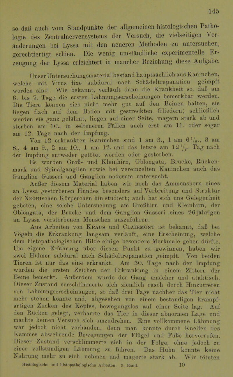 so dafi auch vom Standpunkte der allgemeinen histologischen Patho- logie des Zentralnervensystems der Versiich, die vielseitigen Ver- anderungeii bei Lyssa mit den neueren Metlioden zu untersuchen, gerechtfertigt scliien. Die wenig umstandliche experimentelle Er- zeugung der Lyssa erleichtert in mancher Beziehung diese Aufgabe. UnserUntersuchungsmaterial bestand hauptsachlich ausKaninchen, welche mit Virus fixe subdural nach Schadeltrepanation geimpft vvorden sind. Wie bekannt, verlauft dann die Krankheit so, daB am 6. bis 7. Tage die ersten Lahmungserscheinungen bemerkbar werden. Die Tiere konnen sich nicht mehr gut auf den Beinen halten, sie liegen flach auf dem Boden mit gestreckten Gliedern; schliefilich werden sie ganz gelahmt, liegen auf einer Seite, magern stark ab und sterben am 10., in selteneren Fallen auch erst am 11. oder sogar am 12. Tage nach der Impfung. Von 12 erkrankten Kaninchen sind 1 am 3., 1 am 6V2-j 3 am 8., 4 am 9., 2 am 10., 1 am 12. und das letzte am 12Y2- Tag nach der Impfung entweder getotet worden oder gestorben. Es wurden Grofi- und Kleinhirn, Oblongata, Brilcke, Riicken- mark und Spinalganglien sowie bei vereinzelten Kaninchen auch das Ganglion Gasseri und Ganglion nodosum untersucht. Aufier diesem Material haben wir noch das Ammonshorn eines an Lyssa gestorbenen Hundes besonders auf Verbreitung und Struktur der NEGRischen Korperchen hin studiert; auch hat sich uns Gelegenheit geboten, eine solche Untersuchung am GroBhirn und Kleinhirn, der Oblongata, der Briicke und dem Ganglion Gasseri eines 26 3ahrigen an Lyssa verstorbenen Menschen auszufiihren. Aus Arbeiten von Kraus und Clairmont ist bekannt, dafi bei Vogeln die Erkrankung langsam verlauft, eine Erscheinung, welche dem histopathologischen Bilde einige besondere Merkmale geben diirfte. Um eigene Erfahrung tiber diesen Punkt zu gewinnen, haben wir zwei Hiihner subdural nach Schadeltrepanation geimpft. Von beiden Tieren ist nur das eine erkrankt. Am 30. Tage nach der Impfung wurden die ersten Zeichen der Erkrankung in einem Zittern der Beine bemerkt. Aufierdem wurde der Gang unsicher und ataktisch. Dieser Zustand verschlimmerte sich ziemlich rasch durch Hinzutreten von Lahmungserscheinungen, so dafi drei Tage nachher das Tier nicht mehr stehen konnte und, abgesehen von einem bestandigen krampf- artigen Zucken des Kopfes, bewegungslos auf einer Seite lag. Auf den Riicken gelegt, verharrte das Tier in dieser abnormen Lage und machte keinen Versuch sich umzudrehen. Eine vollkommene Lahmung war jedoch nicht vorhanden, denn man konnte durch Kneifen des Kammes abwehrende Bewegungen der Fltigel und Ftifie hervorrufen. Dieser Zustand verschlimmerte sich in der Folge, ohne jedoch zu einer voUstandigen Lalimung zu fiihren. Das Huhn konnte keine Nahrung mehr zu sich nehmen und magerte stark ab. Wir toteten Histologischo und histoputliologische Arbeiten. 3. Band. 10