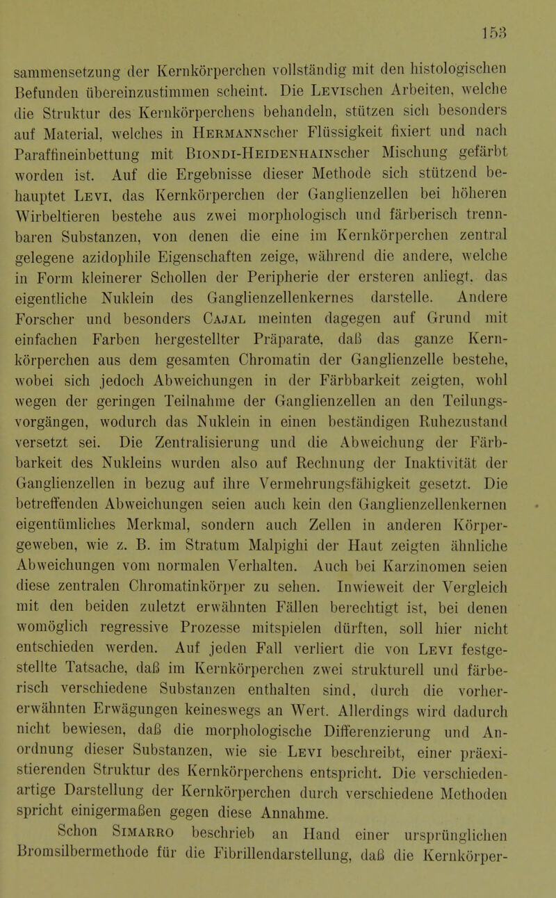 sammensetzung der Kernkorperchen vollstandig mit den histologischen Befunden iibereinzustimmen scheint. Die LEVisclien Arbeiten, welclie die Struktur des Kernkorpercliens beliandein, stutzen sicli besonders auf Material, welches in HERMANNsclier Fliissigkeit fixiert und nach Paraffineinbettung mit BiONDi-HEiDENHAiNscher Mischung gefarbt worden ist. Auf die Ergebnisse dieser Methode sich stiitzend be- liaiiptet Levi, das Kernkorperchen der Ganglienzellen bei hohei-en Wirbeltieren bestehe aus zwei morphologisch iind farberisch trenn- baren Substanzen, von denen die eine im Kernkorperchen zentral gelegene azidophile Eigenscliaften zeige, wahrend die andere, welche in Form kleinerer Schollen der Peripherie der ersteren anliegt. das eigentliche Nuklein des Ganglienzellenkernes darstelle. Andere Forscher und besonders Cajal meinten dagegen auf Grund mit einfachen Farben hergestellter Praparate, daB das ganze Kern- korperchen aus dem gesamten Chromatin der Ganglienzelle bestehe, wobei sich jedoch Abweichungen in der Farbbarkeit zeigten, wohl wegen der geringen Teihiahme der Ganglienzellen an den Teilungs- vorgangen, wodurch das Nuklein in einen bestandigen Ruhezustand versetzt sei. Die Zentralisierung und die Abweichung der Farb- barkeit des Nukleins wurden also auf Rechnung der Inaktivitat der Ganglienzellen in bezug auf ihre Vermehrungsfahigkeit gesetzt. Die betrelTenden Abweichungen seien auch kein den Ganglienzellenkernen eigentiimliches Merkmal, sondern auch Zellen in anderen Korper- geweben, wie z. B. im Stratum Malpighi der Haut zeigten ahnliche Abweichungen vom normalen Verhalten. Auch bei Karzinomen seien diese zentralen Chromatinkorper zu sehen. Inwieweit der Vergleich mit den beiden zuletzt erwahnten Fallen berechtigt ist, bei denen womoglich regressive Prozesse mitspielen diirften, soil hier nicht entschieden werden. Auf jeden Fall verliert die von Levi festge- stellte Tatsache, daB im Kernkorperchen zwei strukturell und farbe- risch verschiedene Substanzen enthalten sind. (lurch die vorher- erwahnten Erwagungen keineswegs an Wert. Allerdings wird dadurch nicht bewiesen, da6 die morphologische Differenzierung und An- ordnung dieser Substanzen, wie sie Levi beschreibt, einer praexi- stierenden Struktur des Kernkorperchens entspricht. Die verschieden- artige Darstellung der Kernkorperchen durch verschiedene Methoden spricht einigermaBen gegen diese Annahme. Schon SiMARRO beschrieb an Hand einer ursprunglichen Bromsilbermethode fur die Fibrillendarstellung, daB die Kernkorper-